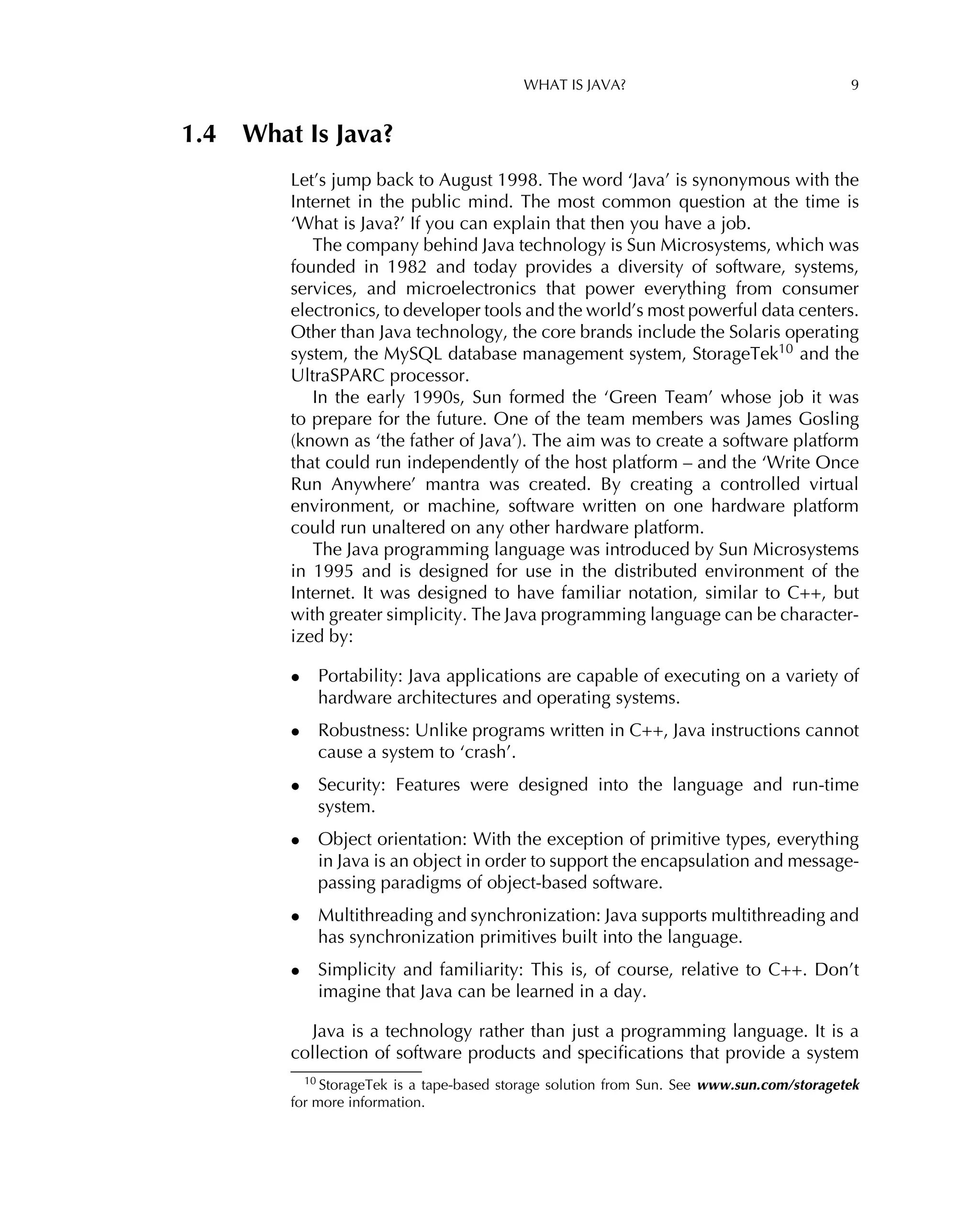 WHAT IS JAVA? 9
1.4 What Is Java?
Let’s jump back to August 1998. The word ‘Java’ is synonymous with the
Internet in the public mind. The most common question at the time is
‘What is Java?’ If you can explain that then you have a job.
The company behind Java technology is Sun Microsystems, which was
founded in 1982 and today provides a diversity of software, systems,
services, and microelectronics that power everything from consumer
electronics, to developer tools and the world’s most powerful data centers.
Other than Java technology, the core brands include the Solaris operating
system, the MySQL database management system, StorageTek10 and the
UltraSPARC processor.
In the early 1990s, Sun formed the ‘Green Team’ whose job it was
to prepare for the future. One of the team members was James Gosling
(known as ‘the father of Java’). The aim was to create a software platform
that could run independently of the host platform – and the ‘Write Once
Run Anywhere’ mantra was created. By creating a controlled virtual
environment, or machine, software written on one hardware platform
could run unaltered on any other hardware platform.
The Java programming language was introduced by Sun Microsystems
in 1995 and is designed for use in the distributed environment of the
Internet. It was designed to have familiar notation, similar to C++, but
with greater simplicity. The Java programming language can be character-
ized by:
• Portability: Java applications are capable of executing on a variety of
hardware architectures and operating systems.
• Robustness: Unlike programs written in C++, Java instructions cannot
cause a system to ‘crash’.
• Security: Features were designed into the language and run-time
system.
• Object orientation: With the exception of primitive types, everything
in Java is an object in order to support the encapsulation and message-
passing paradigms of object-based software.
• Multithreading and synchronization: Java supports multithreading and
has synchronization primitives built into the language.
• Simplicity and familiarity: This is, of course, relative to C++. Don’t
imagine that Java can be learned in a day.
Java is a technology rather than just a programming language. It is a
collection of software products and speciﬁcations that provide a system
10 StorageTek is a tape-based storage solution from Sun. See www.sun.com/storagetek
for more information.
 