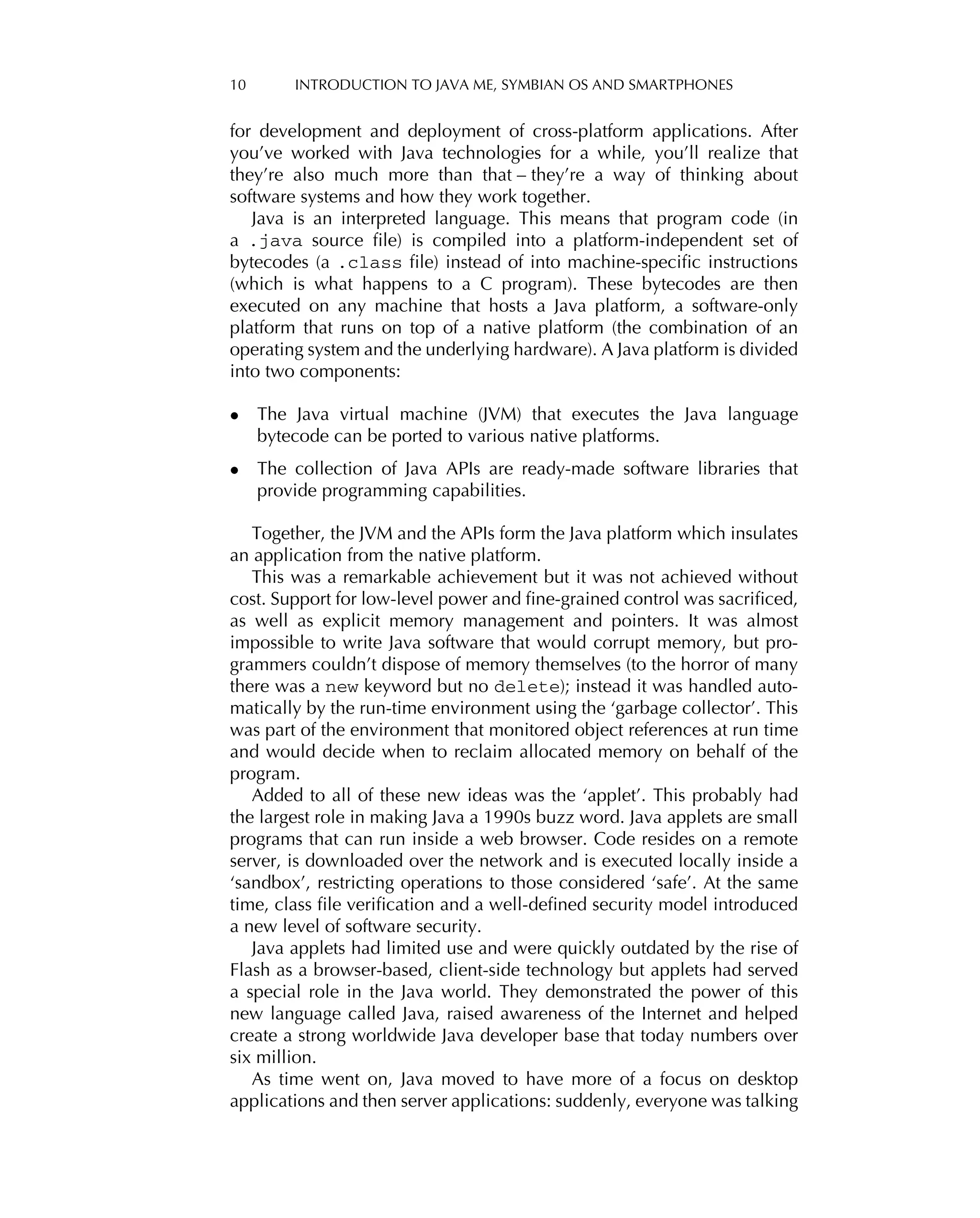 10 INTRODUCTION TO JAVA ME, SYMBIAN OS AND SMARTPHONES
for development and deployment of cross-platform applications. After
you’ve worked with Java technologies for a while, you’ll realize that
they’re also much more than that – they’re a way of thinking about
software systems and how they work together.
Java is an interpreted language. This means that program code (in
a .java source ﬁle) is compiled into a platform-independent set of
bytecodes (a .class ﬁle) instead of into machine-speciﬁc instructions
(which is what happens to a C program). These bytecodes are then
executed on any machine that hosts a Java platform, a software-only
platform that runs on top of a native platform (the combination of an
operating system and the underlying hardware). A Java platform is divided
into two components:
• The Java virtual machine (JVM) that executes the Java language
bytecode can be ported to various native platforms.
• The collection of Java APIs are ready-made software libraries that
provide programming capabilities.
Together, the JVM and the APIs form the Java platform which insulates
an application from the native platform.
This was a remarkable achievement but it was not achieved without
cost. Support for low-level power and ﬁne-grained control was sacriﬁced,
as well as explicit memory management and pointers. It was almost
impossible to write Java software that would corrupt memory, but pro-
grammers couldn’t dispose of memory themselves (to the horror of many
there was a new keyword but no delete); instead it was handled auto-
matically by the run-time environment using the ‘garbage collector’. This
was part of the environment that monitored object references at run time
and would decide when to reclaim allocated memory on behalf of the
program.
Added to all of these new ideas was the ‘applet’. This probably had
the largest role in making Java a 1990s buzz word. Java applets are small
programs that can run inside a web browser. Code resides on a remote
server, is downloaded over the network and is executed locally inside a
‘sandbox’, restricting operations to those considered ‘safe’. At the same
time, class ﬁle veriﬁcation and a well-deﬁned security model introduced
a new level of software security.
Java applets had limited use and were quickly outdated by the rise of
Flash as a browser-based, client-side technology but applets had served
a special role in the Java world. They demonstrated the power of this
new language called Java, raised awareness of the Internet and helped
create a strong worldwide Java developer base that today numbers over
six million.
As time went on, Java moved to have more of a focus on desktop
applications and then server applications: suddenly, everyone was talking
 