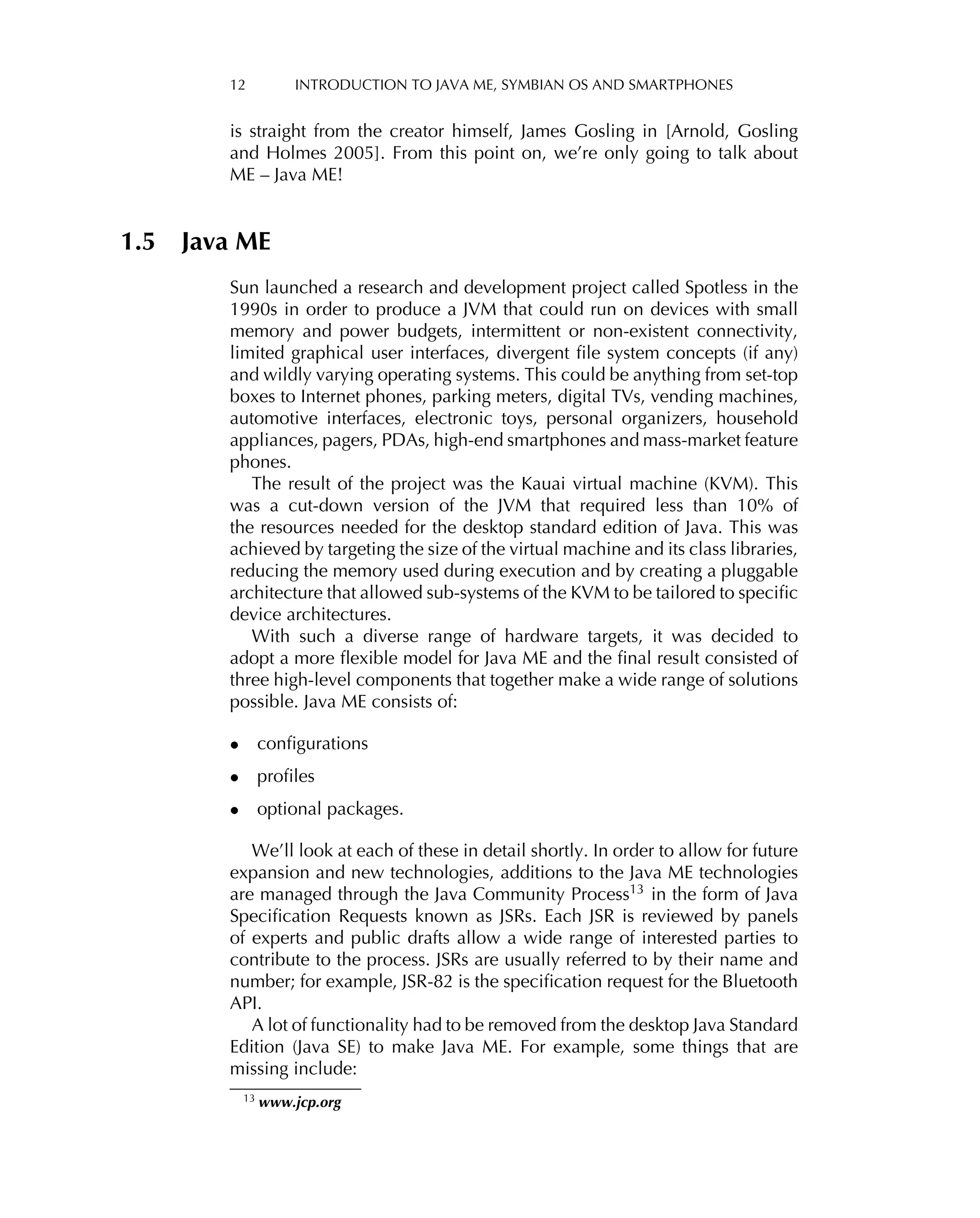 12 INTRODUCTION TO JAVA ME, SYMBIAN OS AND SMARTPHONES
is straight from the creator himself, James Gosling in [Arnold, Gosling
and Holmes 2005]. From this point on, we’re only going to talk about
ME – Java ME!
1.5 Java ME
Sun launched a research and development project called Spotless in the
1990s in order to produce a JVM that could run on devices with small
memory and power budgets, intermittent or non-existent connectivity,
limited graphical user interfaces, divergent ﬁle system concepts (if any)
and wildly varying operating systems. This could be anything from set-top
boxes to Internet phones, parking meters, digital TVs, vending machines,
automotive interfaces, electronic toys, personal organizers, household
appliances, pagers, PDAs, high-end smartphones and mass-market feature
phones.
The result of the project was the Kauai virtual machine (KVM). This
was a cut-down version of the JVM that required less than 10% of
the resources needed for the desktop standard edition of Java. This was
achieved by targeting the size of the virtual machine and its class libraries,
reducing the memory used during execution and by creating a pluggable
architecture that allowed sub-systems of the KVM to be tailored to speciﬁc
device architectures.
With such a diverse range of hardware targets, it was decided to
adopt a more ﬂexible model for Java ME and the ﬁnal result consisted of
three high-level components that together make a wide range of solutions
possible. Java ME consists of:
• conﬁgurations
• proﬁles
• optional packages.
We’ll look at each of these in detail shortly. In order to allow for future
expansion and new technologies, additions to the Java ME technologies
are managed through the Java Community Process13 in the form of Java
Speciﬁcation Requests known as JSRs. Each JSR is reviewed by panels
of experts and public drafts allow a wide range of interested parties to
contribute to the process. JSRs are usually referred to by their name and
number; for example, JSR-82 is the speciﬁcation request for the Bluetooth
API.
A lot of functionality had to be removed from the desktop Java Standard
Edition (Java SE) to make Java ME. For example, some things that are
missing include:
13 www.jcp.org
 
