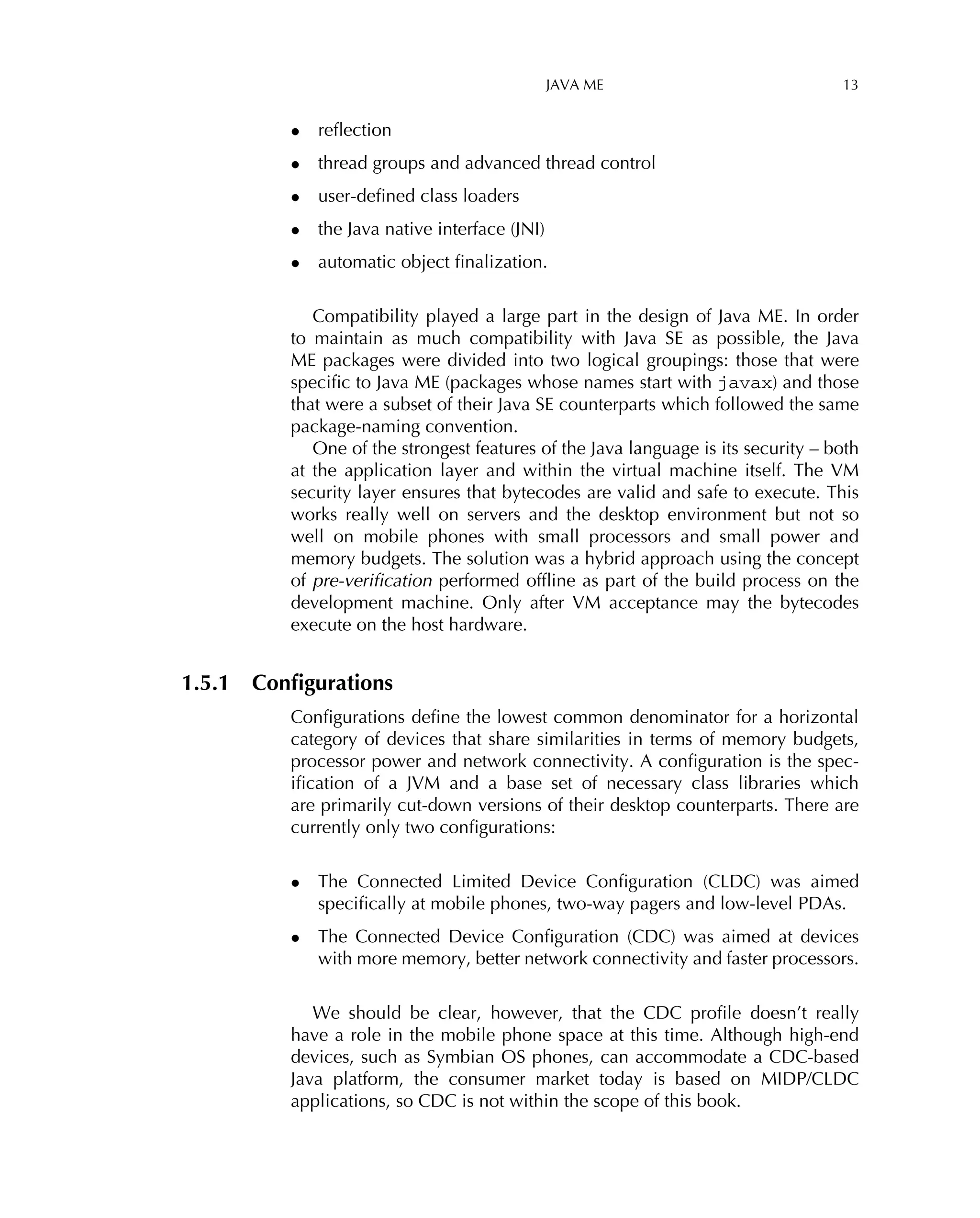 JAVA ME 13
• reﬂection
• thread groups and advanced thread control
• user-deﬁned class loaders
• the Java native interface (JNI)
• automatic object ﬁnalization.
Compatibility played a large part in the design of Java ME. In order
to maintain as much compatibility with Java SE as possible, the Java
ME packages were divided into two logical groupings: those that were
speciﬁc to Java ME (packages whose names start with javax) and those
that were a subset of their Java SE counterparts which followed the same
package-naming convention.
One of the strongest features of the Java language is its security – both
at the application layer and within the virtual machine itself. The VM
security layer ensures that bytecodes are valid and safe to execute. This
works really well on servers and the desktop environment but not so
well on mobile phones with small processors and small power and
memory budgets. The solution was a hybrid approach using the concept
of pre-veriﬁcation performed ofﬂine as part of the build process on the
development machine. Only after VM acceptance may the bytecodes
execute on the host hardware.
1.5.1 Conﬁgurations
Conﬁgurations deﬁne the lowest common denominator for a horizontal
category of devices that share similarities in terms of memory budgets,
processor power and network connectivity. A conﬁguration is the spec-
iﬁcation of a JVM and a base set of necessary class libraries which
are primarily cut-down versions of their desktop counterparts. There are
currently only two conﬁgurations:
• The Connected Limited Device Conﬁguration (CLDC) was aimed
speciﬁcally at mobile phones, two-way pagers and low-level PDAs.
• The Connected Device Conﬁguration (CDC) was aimed at devices
with more memory, better network connectivity and faster processors.
We should be clear, however, that the CDC proﬁle doesn’t really
have a role in the mobile phone space at this time. Although high-end
devices, such as Symbian OS phones, can accommodate a CDC-based
Java platform, the consumer market today is based on MIDP/CLDC
applications, so CDC is not within the scope of this book.
 