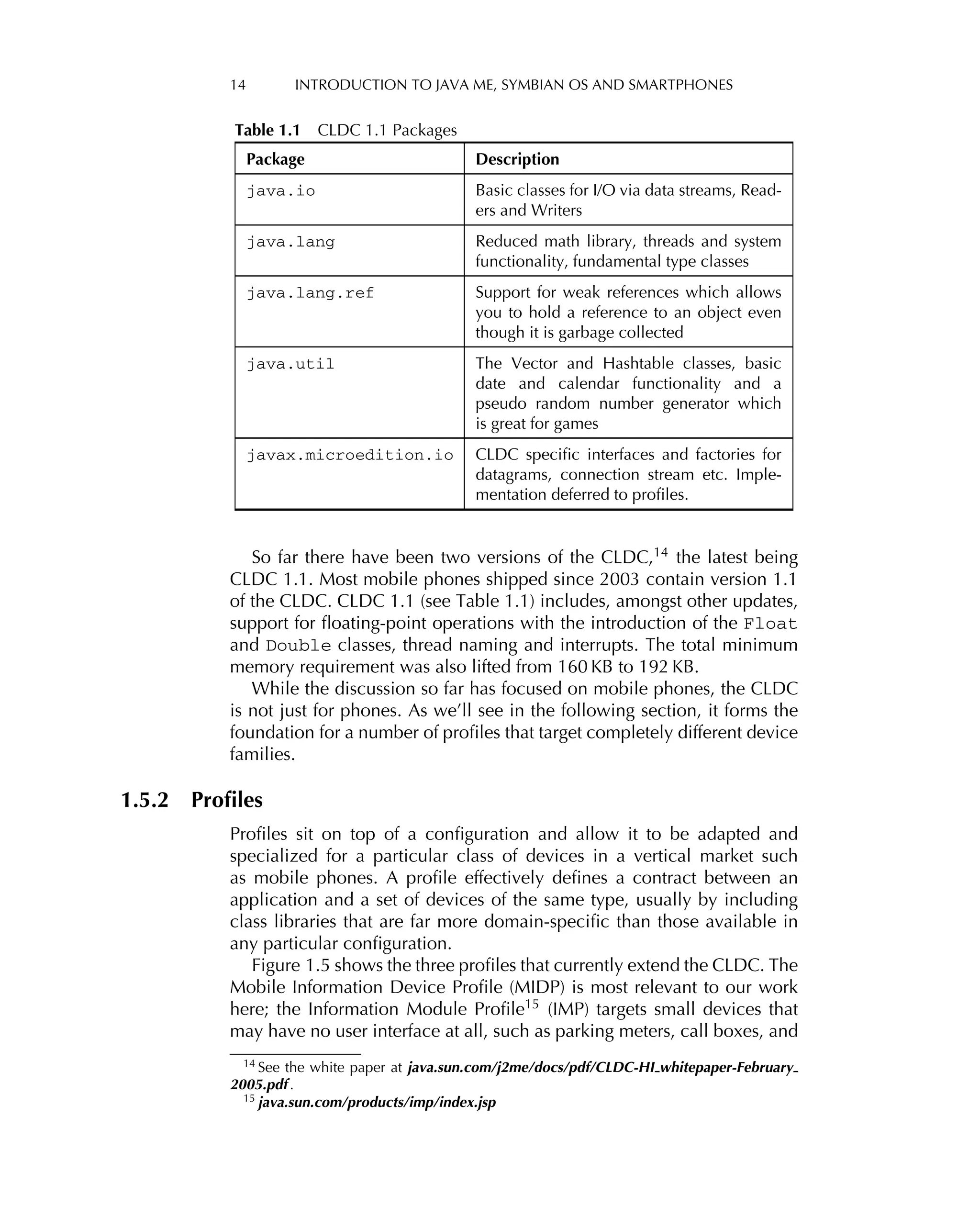 14 INTRODUCTION TO JAVA ME, SYMBIAN OS AND SMARTPHONES
Table 1.1 CLDC 1.1 Packages
Package Description
java.io Basic classes for I/O via data streams, Read-
ers and Writers
java.lang Reduced math library, threads and system
functionality, fundamental type classes
java.lang.ref Support for weak references which allows
you to hold a reference to an object even
though it is garbage collected
java.util The Vector and Hashtable classes, basic
date and calendar functionality and a
pseudo random number generator which
is great for games
javax.microedition.io CLDC speciﬁc interfaces and factories for
datagrams, connection stream etc. Imple-
mentation deferred to proﬁles.
So far there have been two versions of the CLDC,14 the latest being
CLDC 1.1. Most mobile phones shipped since 2003 contain version 1.1
of the CLDC. CLDC 1.1 (see Table 1.1) includes, amongst other updates,
support for ﬂoating-point operations with the introduction of the Float
and Double classes, thread naming and interrupts. The total minimum
memory requirement was also lifted from 160 KB to 192 KB.
While the discussion so far has focused on mobile phones, the CLDC
is not just for phones. As we’ll see in the following section, it forms the
foundation for a number of proﬁles that target completely different device
families.
1.5.2 Proﬁles
Proﬁles sit on top of a conﬁguration and allow it to be adapted and
specialized for a particular class of devices in a vertical market such
as mobile phones. A proﬁle effectively deﬁnes a contract between an
application and a set of devices of the same type, usually by including
class libraries that are far more domain-speciﬁc than those available in
any particular conﬁguration.
Figure 1.5 shows the three proﬁles that currently extend the CLDC. The
Mobile Information Device Proﬁle (MIDP) is most relevant to our work
here; the Information Module Proﬁle15
(IMP) targets small devices that
may have no user interface at all, such as parking meters, call boxes, and
14
See the white paper at java.sun.com/j2me/docs/pdf/CLDC-HI whitepaper-February
2005.pdf .
15 java.sun.com/products/imp/index.jsp
 