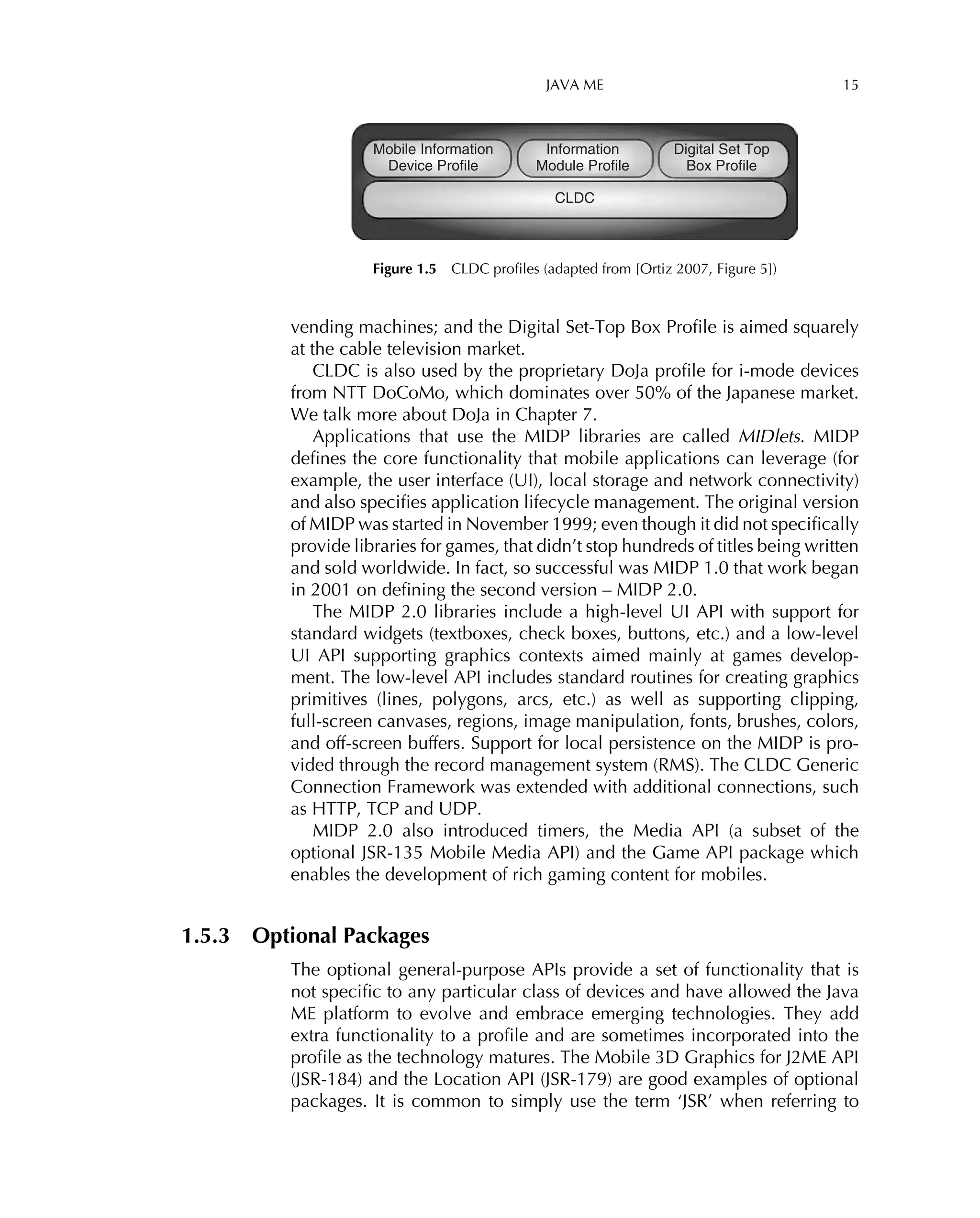JAVA ME 15
Mobile Information
Device Profile
Information
Module Profile
CLDC
Digital Set Top
Box Profile
Figure 1.5 CLDC proﬁles (adapted from [Ortiz 2007, Figure 5])
vending machines; and the Digital Set-Top Box Proﬁle is aimed squarely
at the cable television market.
CLDC is also used by the proprietary DoJa proﬁle for i-mode devices
from NTT DoCoMo, which dominates over 50% of the Japanese market.
We talk more about DoJa in Chapter 7.
Applications that use the MIDP libraries are called MIDlets. MIDP
deﬁnes the core functionality that mobile applications can leverage (for
example, the user interface (UI), local storage and network connectivity)
and also speciﬁes application lifecycle management. The original version
of MIDP was started in November 1999; even though it did not speciﬁcally
provide libraries for games, that didn’t stop hundreds of titles being written
and sold worldwide. In fact, so successful was MIDP 1.0 that work began
in 2001 on deﬁning the second version – MIDP 2.0.
The MIDP 2.0 libraries include a high-level UI API with support for
standard widgets (textboxes, check boxes, buttons, etc.) and a low-level
UI API supporting graphics contexts aimed mainly at games develop-
ment. The low-level API includes standard routines for creating graphics
primitives (lines, polygons, arcs, etc.) as well as supporting clipping,
full-screen canvases, regions, image manipulation, fonts, brushes, colors,
and off-screen buffers. Support for local persistence on the MIDP is pro-
vided through the record management system (RMS). The CLDC Generic
Connection Framework was extended with additional connections, such
as HTTP, TCP and UDP.
MIDP 2.0 also introduced timers, the Media API (a subset of the
optional JSR-135 Mobile Media API) and the Game API package which
enables the development of rich gaming content for mobiles.
1.5.3 Optional Packages
The optional general-purpose APIs provide a set of functionality that is
not speciﬁc to any particular class of devices and have allowed the Java
ME platform to evolve and embrace emerging technologies. They add
extra functionality to a proﬁle and are sometimes incorporated into the
proﬁle as the technology matures. The Mobile 3D Graphics for J2ME API
(JSR-184) and the Location API (JSR-179) are good examples of optional
packages. It is common to simply use the term ‘JSR’ when referring to
 