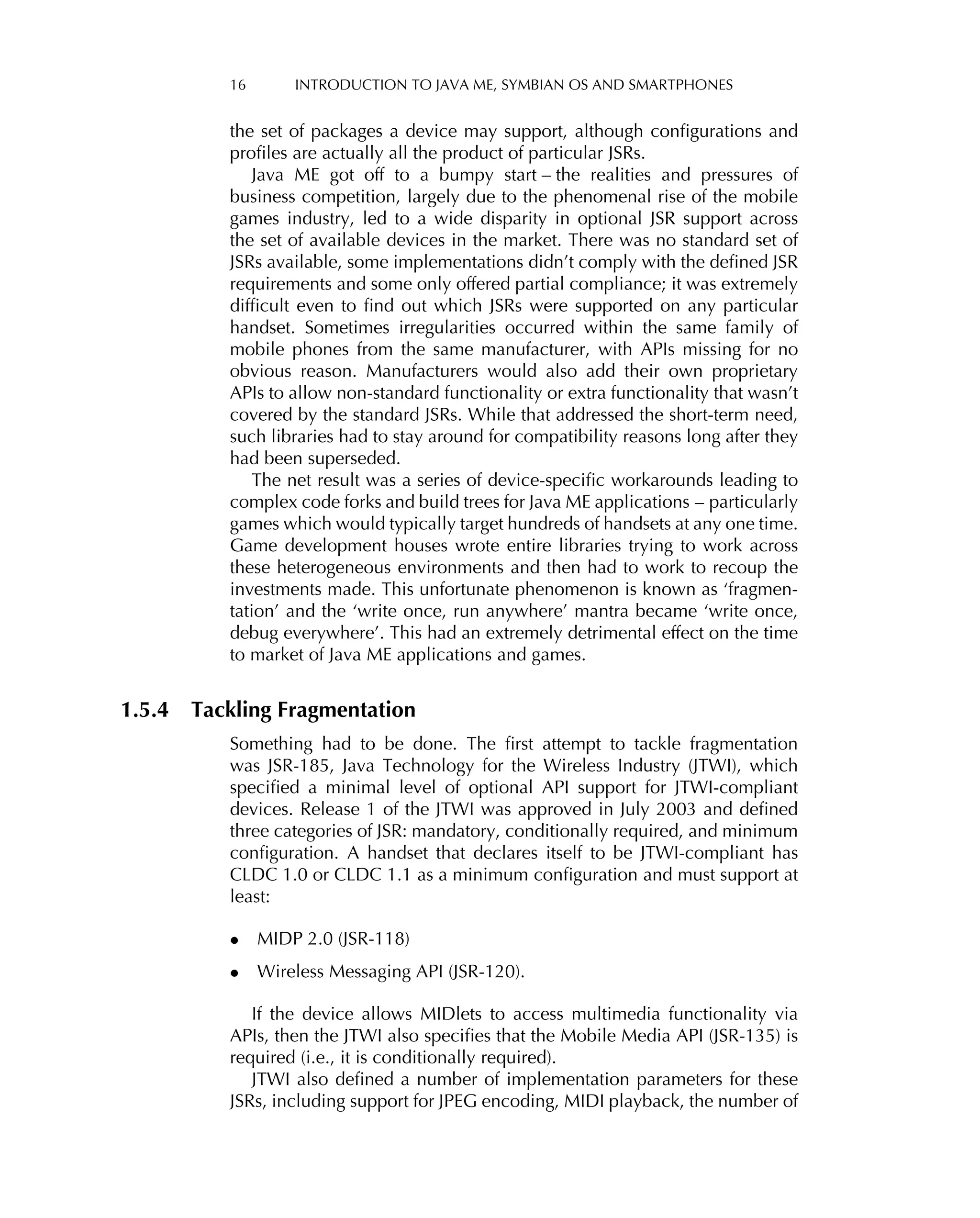 16 INTRODUCTION TO JAVA ME, SYMBIAN OS AND SMARTPHONES
the set of packages a device may support, although conﬁgurations and
proﬁles are actually all the product of particular JSRs.
Java ME got off to a bumpy start – the realities and pressures of
business competition, largely due to the phenomenal rise of the mobile
games industry, led to a wide disparity in optional JSR support across
the set of available devices in the market. There was no standard set of
JSRs available, some implementations didn’t comply with the deﬁned JSR
requirements and some only offered partial compliance; it was extremely
difﬁcult even to ﬁnd out which JSRs were supported on any particular
handset. Sometimes irregularities occurred within the same family of
mobile phones from the same manufacturer, with APIs missing for no
obvious reason. Manufacturers would also add their own proprietary
APIs to allow non-standard functionality or extra functionality that wasn’t
covered by the standard JSRs. While that addressed the short-term need,
such libraries had to stay around for compatibility reasons long after they
had been superseded.
The net result was a series of device-speciﬁc workarounds leading to
complex code forks and build trees for Java ME applications – particularly
games which would typically target hundreds of handsets at any one time.
Game development houses wrote entire libraries trying to work across
these heterogeneous environments and then had to work to recoup the
investments made. This unfortunate phenomenon is known as ‘fragmen-
tation’ and the ‘write once, run anywhere’ mantra became ‘write once,
debug everywhere’. This had an extremely detrimental effect on the time
to market of Java ME applications and games.
1.5.4 Tackling Fragmentation
Something had to be done. The ﬁrst attempt to tackle fragmentation
was JSR-185, Java Technology for the Wireless Industry (JTWI), which
speciﬁed a minimal level of optional API support for JTWI-compliant
devices. Release 1 of the JTWI was approved in July 2003 and deﬁned
three categories of JSR: mandatory, conditionally required, and minimum
conﬁguration. A handset that declares itself to be JTWI-compliant has
CLDC 1.0 or CLDC 1.1 as a minimum conﬁguration and must support at
least:
• MIDP 2.0 (JSR-118)
• Wireless Messaging API (JSR-120).
If the device allows MIDlets to access multimedia functionality via
APIs, then the JTWI also speciﬁes that the Mobile Media API (JSR-135) is
required (i.e., it is conditionally required).
JTWI also deﬁned a number of implementation parameters for these
JSRs, including support for JPEG encoding, MIDI playback, the number of
 