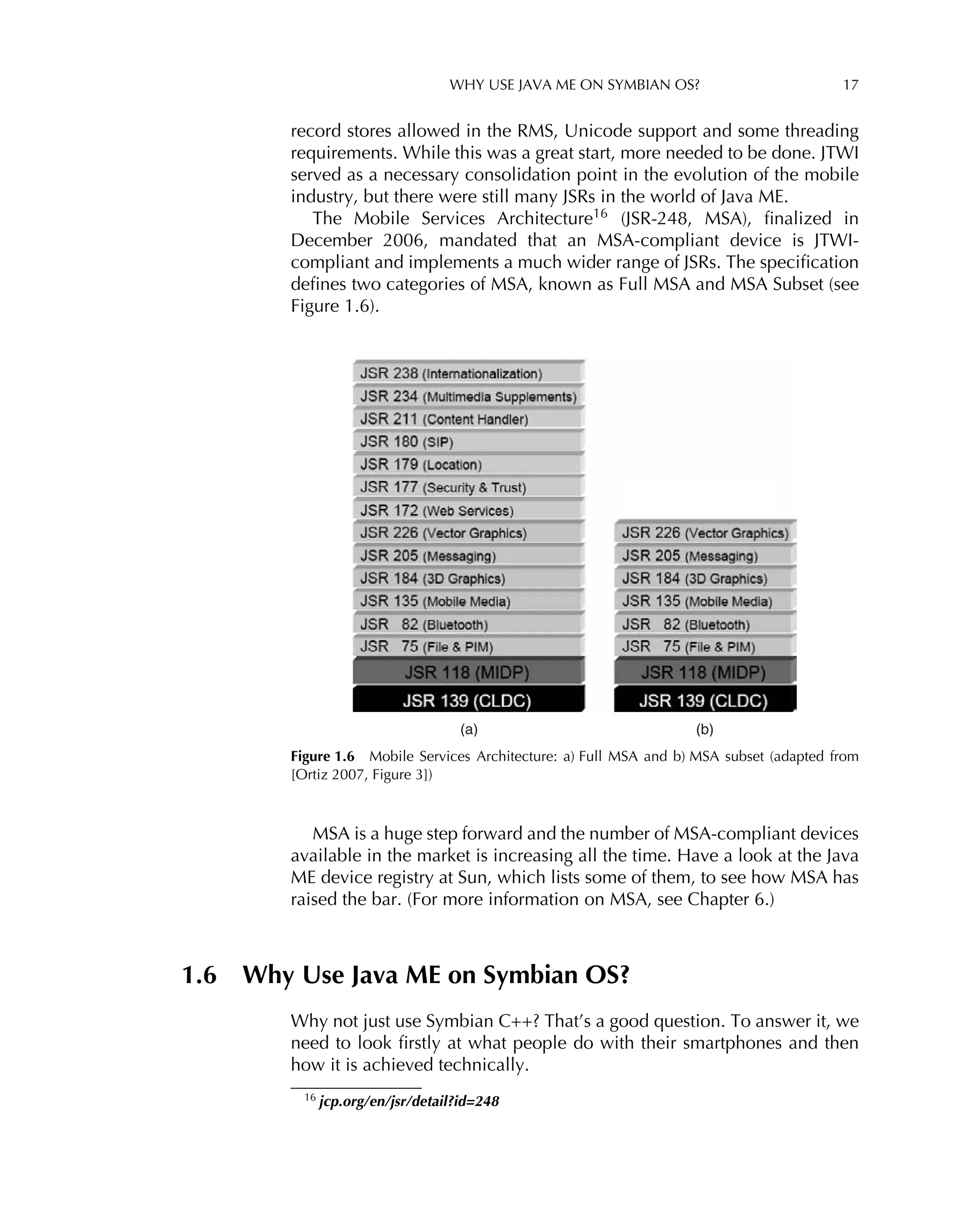 WHY USE JAVA ME ON SYMBIAN OS? 17
record stores allowed in the RMS, Unicode support and some threading
requirements. While this was a great start, more needed to be done. JTWI
served as a necessary consolidation point in the evolution of the mobile
industry, but there were still many JSRs in the world of Java ME.
The Mobile Services Architecture16
(JSR-248, MSA), ﬁnalized in
December 2006, mandated that an MSA-compliant device is JTWI-
compliant and implements a much wider range of JSRs. The speciﬁcation
deﬁnes two categories of MSA, known as Full MSA and MSA Subset (see
Figure 1.6).
(a) (b)
Figure 1.6 Mobile Services Architecture: a) Full MSA and b) MSA subset (adapted from
[Ortiz 2007, Figure 3])
MSA is a huge step forward and the number of MSA-compliant devices
available in the market is increasing all the time. Have a look at the Java
ME device registry at Sun, which lists some of them, to see how MSA has
raised the bar. (For more information on MSA, see Chapter 6.)
1.6 Why Use Java ME on Symbian OS?
Why not just use Symbian C++? That’s a good question. To answer it, we
need to look ﬁrstly at what people do with their smartphones and then
how it is achieved technically.
16 jcp.org/en/jsr/detail?id=248
 