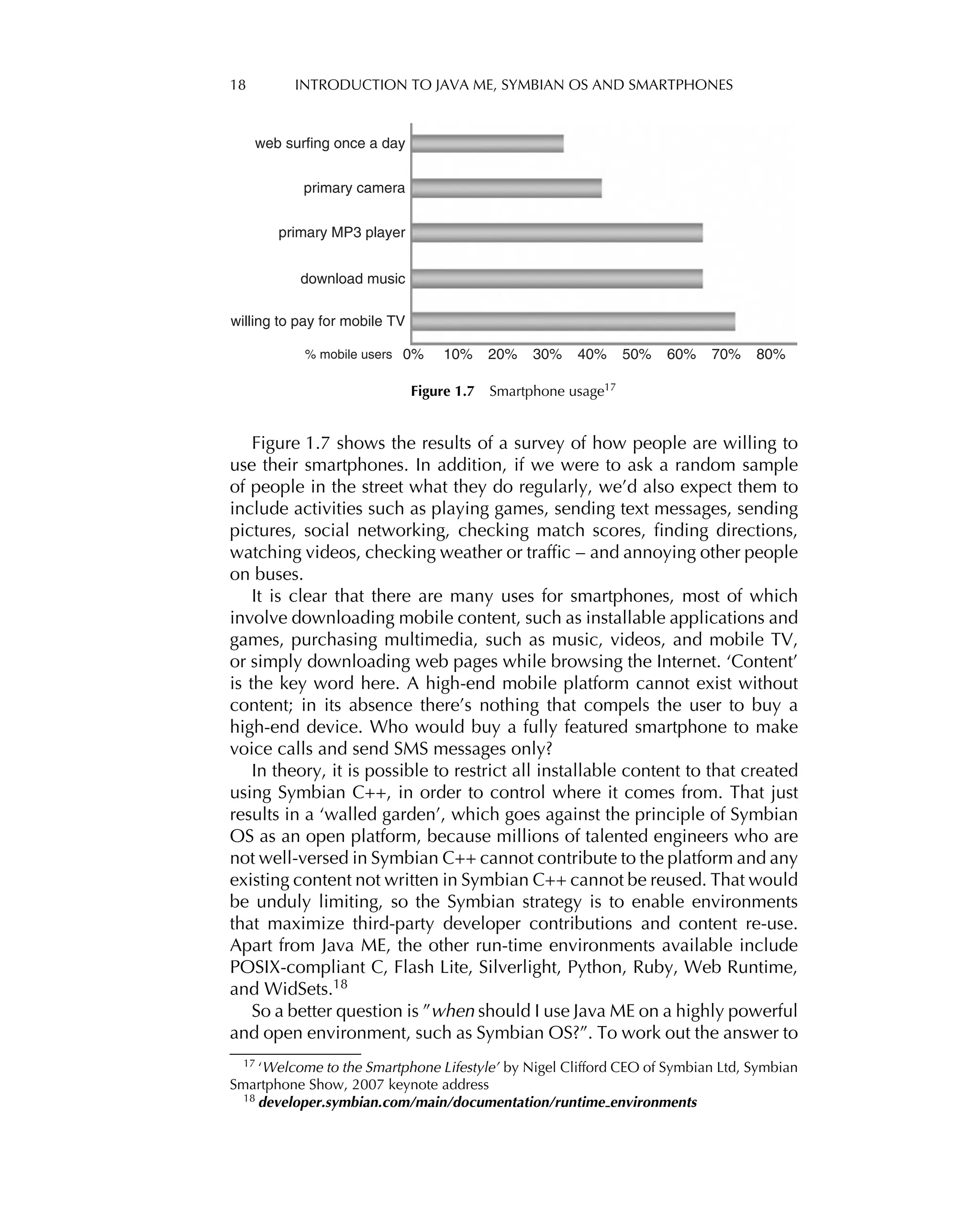 18 INTRODUCTION TO JAVA ME, SYMBIAN OS AND SMARTPHONES
web surfing once a day
primary camera
primary MP3 player
download music
willing to pay for mobile TV
% mobile users 0% 10% 20% 30% 40% 50% 60% 70% 80%
Figure 1.7 Smartphone usage17
Figure 1.7 shows the results of a survey of how people are willing to
use their smartphones. In addition, if we were to ask a random sample
of people in the street what they do regularly, we’d also expect them to
include activities such as playing games, sending text messages, sending
pictures, social networking, checking match scores, ﬁnding directions,
watching videos, checking weather or trafﬁc – and annoying other people
on buses.
It is clear that there are many uses for smartphones, most of which
involve downloading mobile content, such as installable applications and
games, purchasing multimedia, such as music, videos, and mobile TV,
or simply downloading web pages while browsing the Internet. ‘Content’
is the key word here. A high-end mobile platform cannot exist without
content; in its absence there’s nothing that compels the user to buy a
high-end device. Who would buy a fully featured smartphone to make
voice calls and send SMS messages only?
In theory, it is possible to restrict all installable content to that created
using Symbian C++, in order to control where it comes from. That just
results in a ‘walled garden’, which goes against the principle of Symbian
OS as an open platform, because millions of talented engineers who are
not well-versed in Symbian C++ cannot contribute to the platform and any
existing content not written in Symbian C++ cannot be reused. That would
be unduly limiting, so the Symbian strategy is to enable environments
that maximize third-party developer contributions and content re-use.
Apart from Java ME, the other run-time environments available include
POSIX-compliant C, Flash Lite, Silverlight, Python, Ruby, Web Runtime,
and WidSets.18
So a better question is ”when should I use Java ME on a highly powerful
and open environment, such as Symbian OS?”. To work out the answer to
17
‘Welcome to the Smartphone Lifestyle’ by Nigel Clifford CEO of Symbian Ltd, Symbian
Smartphone Show, 2007 keynote address
18 developer.symbian.com/main/documentation/runtime environments
 