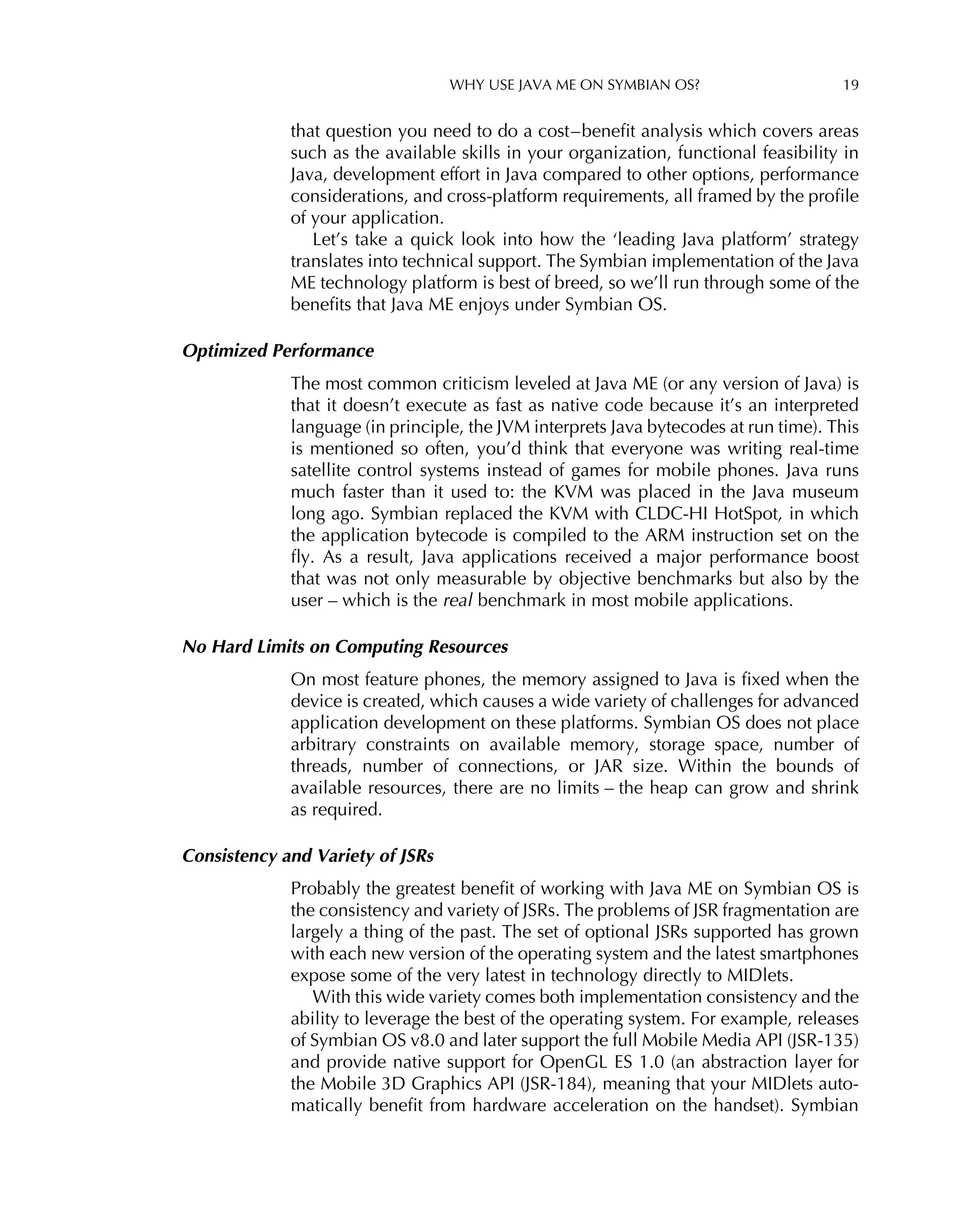 WHY USE JAVA ME ON SYMBIAN OS? 19
that question you need to do a cost–beneﬁt analysis which covers areas
such as the available skills in your organization, functional feasibility in
Java, development effort in Java compared to other options, performance
considerations, and cross-platform requirements, all framed by the proﬁle
of your application.
Let’s take a quick look into how the ‘leading Java platform’ strategy
translates into technical support. The Symbian implementation of the Java
ME technology platform is best of breed, so we’ll run through some of the
beneﬁts that Java ME enjoys under Symbian OS.
Optimized Performance
The most common criticism leveled at Java ME (or any version of Java) is
that it doesn’t execute as fast as native code because it’s an interpreted
language (in principle, the JVM interprets Java bytecodes at run time). This
is mentioned so often, you’d think that everyone was writing real-time
satellite control systems instead of games for mobile phones. Java runs
much faster than it used to: the KVM was placed in the Java museum
long ago. Symbian replaced the KVM with CLDC-HI HotSpot, in which
the application bytecode is compiled to the ARM instruction set on the
ﬂy. As a result, Java applications received a major performance boost
that was not only measurable by objective benchmarks but also by the
user – which is the real benchmark in most mobile applications.
No Hard Limits on Computing Resources
On most feature phones, the memory assigned to Java is ﬁxed when the
device is created, which causes a wide variety of challenges for advanced
application development on these platforms. Symbian OS does not place
arbitrary constraints on available memory, storage space, number of
threads, number of connections, or JAR size. Within the bounds of
available resources, there are no limits – the heap can grow and shrink
as required.
Consistency and Variety of JSRs
Probably the greatest beneﬁt of working with Java ME on Symbian OS is
the consistency and variety of JSRs. The problems of JSR fragmentation are
largely a thing of the past. The set of optional JSRs supported has grown
with each new version of the operating system and the latest smartphones
expose some of the very latest in technology directly to MIDlets.
With this wide variety comes both implementation consistency and the
ability to leverage the best of the operating system. For example, releases
of Symbian OS v8.0 and later support the full Mobile Media API (JSR-135)
and provide native support for OpenGL ES 1.0 (an abstraction layer for
the Mobile 3D Graphics API (JSR-184), meaning that your MIDlets auto-
matically beneﬁt from hardware acceleration on the handset). Symbian
 