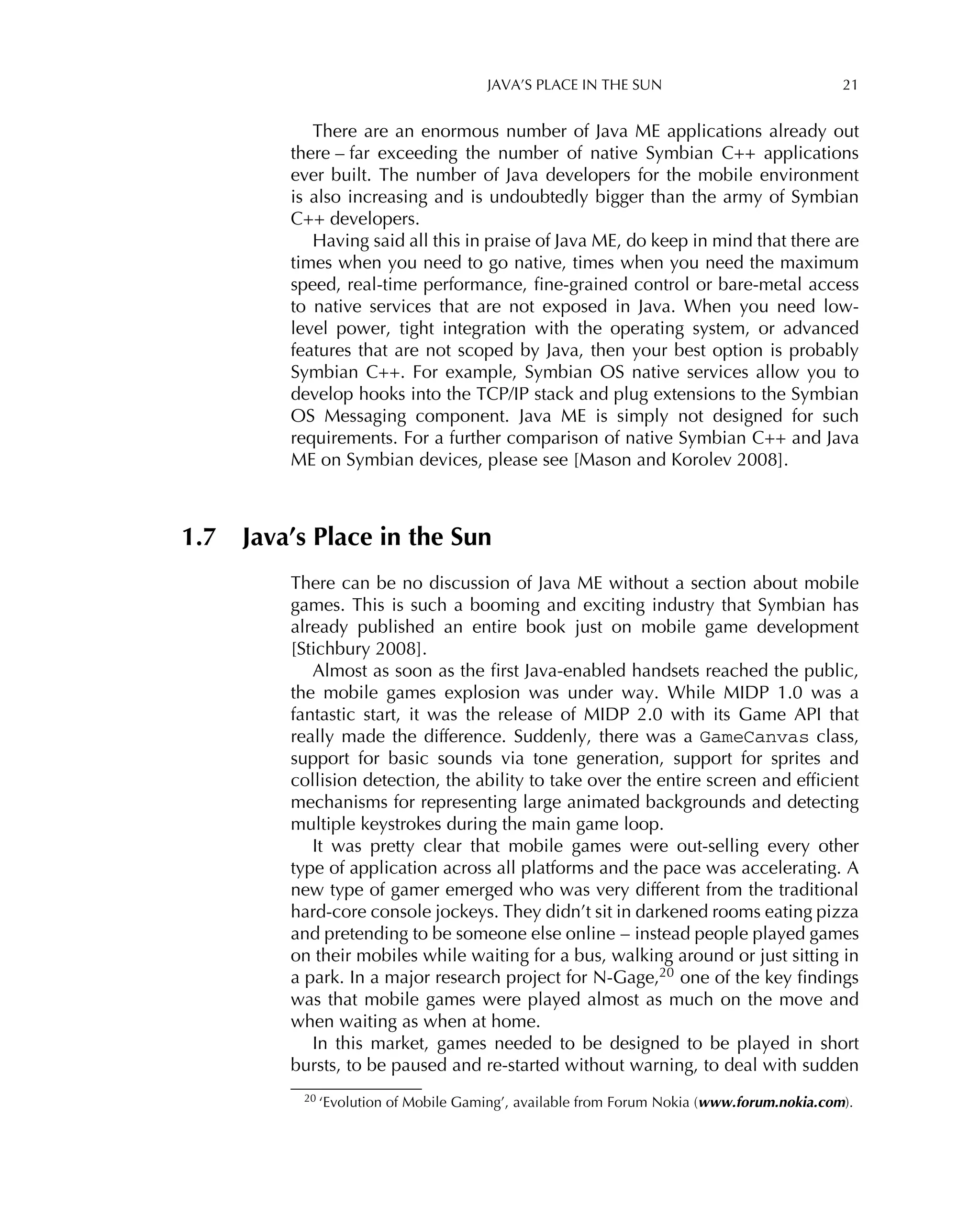 JAVA’S PLACE IN THE SUN 21
There are an enormous number of Java ME applications already out
there – far exceeding the number of native Symbian C++ applications
ever built. The number of Java developers for the mobile environment
is also increasing and is undoubtedly bigger than the army of Symbian
C++ developers.
Having said all this in praise of Java ME, do keep in mind that there are
times when you need to go native, times when you need the maximum
speed, real-time performance, ﬁne-grained control or bare-metal access
to native services that are not exposed in Java. When you need low-
level power, tight integration with the operating system, or advanced
features that are not scoped by Java, then your best option is probably
Symbian C++. For example, Symbian OS native services allow you to
develop hooks into the TCP/IP stack and plug extensions to the Symbian
OS Messaging component. Java ME is simply not designed for such
requirements. For a further comparison of native Symbian C++ and Java
ME on Symbian devices, please see [Mason and Korolev 2008].
1.7 Java’s Place in the Sun
There can be no discussion of Java ME without a section about mobile
games. This is such a booming and exciting industry that Symbian has
already published an entire book just on mobile game development
[Stichbury 2008].
Almost as soon as the ﬁrst Java-enabled handsets reached the public,
the mobile games explosion was under way. While MIDP 1.0 was a
fantastic start, it was the release of MIDP 2.0 with its Game API that
really made the difference. Suddenly, there was a GameCanvas class,
support for basic sounds via tone generation, support for sprites and
collision detection, the ability to take over the entire screen and efﬁcient
mechanisms for representing large animated backgrounds and detecting
multiple keystrokes during the main game loop.
It was pretty clear that mobile games were out-selling every other
type of application across all platforms and the pace was accelerating. A
new type of gamer emerged who was very different from the traditional
hard-core console jockeys. They didn’t sit in darkened rooms eating pizza
and pretending to be someone else online – instead people played games
on their mobiles while waiting for a bus, walking around or just sitting in
a park. In a major research project for N-Gage,20 one of the key ﬁndings
was that mobile games were played almost as much on the move and
when waiting as when at home.
In this market, games needed to be designed to be played in short
bursts, to be paused and re-started without warning, to deal with sudden
20 ‘Evolution of Mobile Gaming’, available from Forum Nokia (www.forum.nokia.com).
 