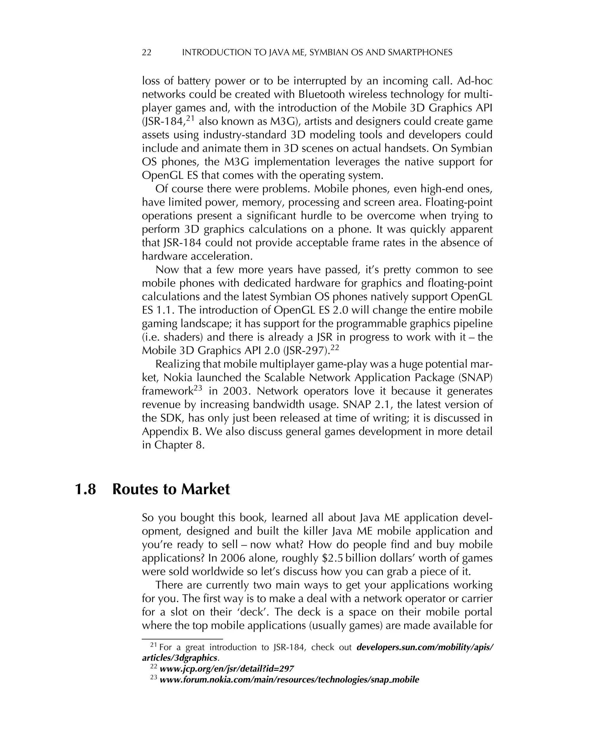22 INTRODUCTION TO JAVA ME, SYMBIAN OS AND SMARTPHONES
loss of battery power or to be interrupted by an incoming call. Ad-hoc
networks could be created with Bluetooth wireless technology for multi-
player games and, with the introduction of the Mobile 3D Graphics API
(JSR-184,21 also known as M3G), artists and designers could create game
assets using industry-standard 3D modeling tools and developers could
include and animate them in 3D scenes on actual handsets. On Symbian
OS phones, the M3G implementation leverages the native support for
OpenGL ES that comes with the operating system.
Of course there were problems. Mobile phones, even high-end ones,
have limited power, memory, processing and screen area. Floating-point
operations present a signiﬁcant hurdle to be overcome when trying to
perform 3D graphics calculations on a phone. It was quickly apparent
that JSR-184 could not provide acceptable frame rates in the absence of
hardware acceleration.
Now that a few more years have passed, it’s pretty common to see
mobile phones with dedicated hardware for graphics and ﬂoating-point
calculations and the latest Symbian OS phones natively support OpenGL
ES 1.1. The introduction of OpenGL ES 2.0 will change the entire mobile
gaming landscape; it has support for the programmable graphics pipeline
(i.e. shaders) and there is already a JSR in progress to work with it – the
Mobile 3D Graphics API 2.0 (JSR-297).22
Realizing that mobile multiplayer game-play was a huge potential mar-
ket, Nokia launched the Scalable Network Application Package (SNAP)
framework23 in 2003. Network operators love it because it generates
revenue by increasing bandwidth usage. SNAP 2.1, the latest version of
the SDK, has only just been released at time of writing; it is discussed in
Appendix B. We also discuss general games development in more detail
in Chapter 8.
1.8 Routes to Market
So you bought this book, learned all about Java ME application devel-
opment, designed and built the killer Java ME mobile application and
you’re ready to sell – now what? How do people ﬁnd and buy mobile
applications? In 2006 alone, roughly $2.5 billion dollars’ worth of games
were sold worldwide so let’s discuss how you can grab a piece of it.
There are currently two main ways to get your applications working
for you. The ﬁrst way is to make a deal with a network operator or carrier
for a slot on their ‘deck’. The deck is a space on their mobile portal
where the top mobile applications (usually games) are made available for
21 For a great introduction to JSR-184, check out developers.sun.com/mobility/apis/
articles/3dgraphics.
22 www.jcp.org/en/jsr/detail?id=297
23 www.forum.nokia.com/main/resources/technologies/snap mobile
 