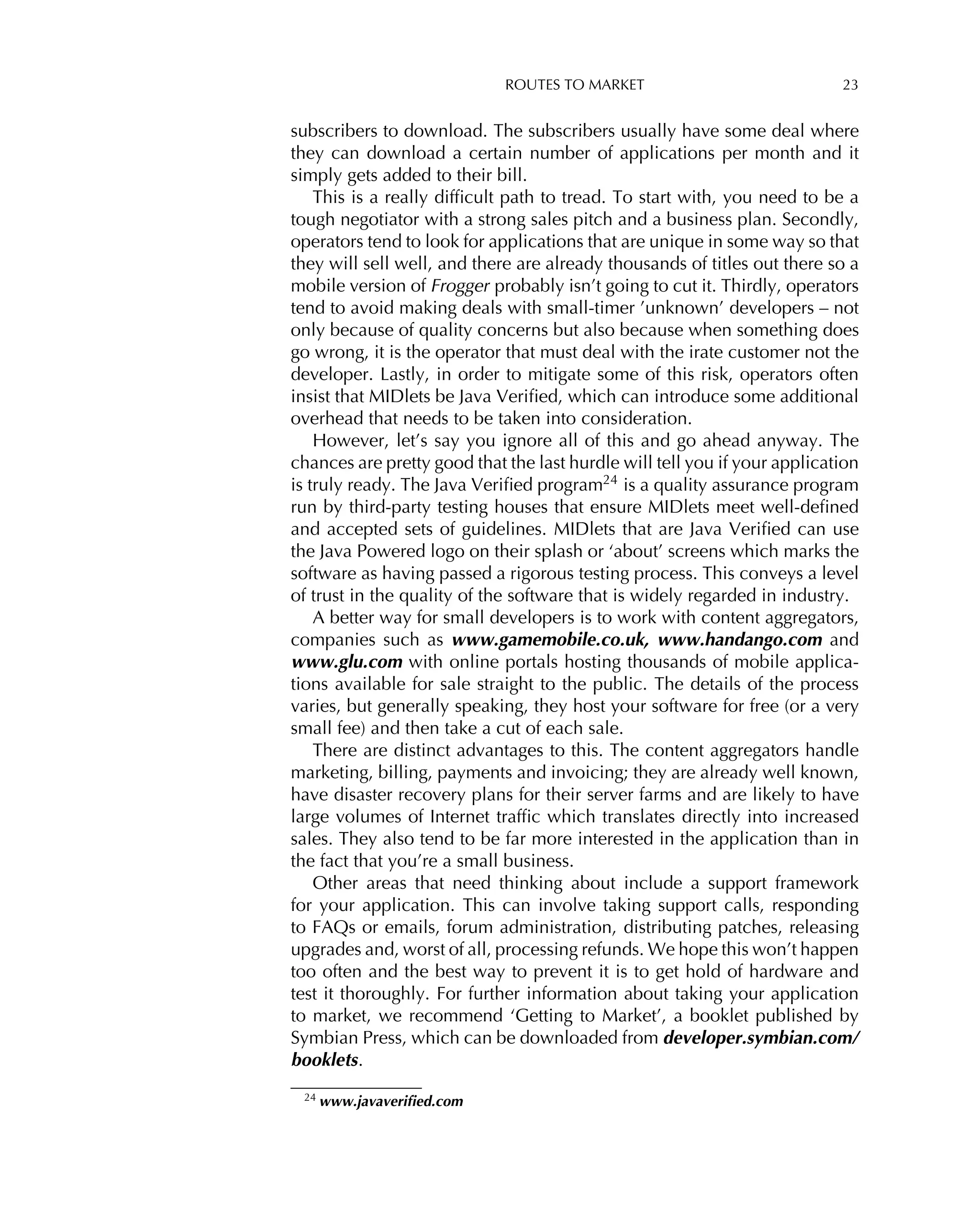 ROUTES TO MARKET 23
subscribers to download. The subscribers usually have some deal where
they can download a certain number of applications per month and it
simply gets added to their bill.
This is a really difﬁcult path to tread. To start with, you need to be a
tough negotiator with a strong sales pitch and a business plan. Secondly,
operators tend to look for applications that are unique in some way so that
they will sell well, and there are already thousands of titles out there so a
mobile version of Frogger probably isn’t going to cut it. Thirdly, operators
tend to avoid making deals with small-timer ’unknown’ developers – not
only because of quality concerns but also because when something does
go wrong, it is the operator that must deal with the irate customer not the
developer. Lastly, in order to mitigate some of this risk, operators often
insist that MIDlets be Java Veriﬁed, which can introduce some additional
overhead that needs to be taken into consideration.
However, let’s say you ignore all of this and go ahead anyway. The
chances are pretty good that the last hurdle will tell you if your application
is truly ready. The Java Veriﬁed program24
is a quality assurance program
run by third-party testing houses that ensure MIDlets meet well-deﬁned
and accepted sets of guidelines. MIDlets that are Java Veriﬁed can use
the Java Powered logo on their splash or ‘about’ screens which marks the
software as having passed a rigorous testing process. This conveys a level
of trust in the quality of the software that is widely regarded in industry.
A better way for small developers is to work with content aggregators,
companies such as www.gamemobile.co.uk, www.handango.com and
www.glu.com with online portals hosting thousands of mobile applica-
tions available for sale straight to the public. The details of the process
varies, but generally speaking, they host your software for free (or a very
small fee) and then take a cut of each sale.
There are distinct advantages to this. The content aggregators handle
marketing, billing, payments and invoicing; they are already well known,
have disaster recovery plans for their server farms and are likely to have
large volumes of Internet trafﬁc which translates directly into increased
sales. They also tend to be far more interested in the application than in
the fact that you’re a small business.
Other areas that need thinking about include a support framework
for your application. This can involve taking support calls, responding
to FAQs or emails, forum administration, distributing patches, releasing
upgrades and, worst of all, processing refunds. We hope this won’t happen
too often and the best way to prevent it is to get hold of hardware and
test it thoroughly. For further information about taking your application
to market, we recommend ‘Getting to Market’, a booklet published by
Symbian Press, which can be downloaded from developer.symbian.com/
booklets.
24 www.javaveriﬁed.com
 