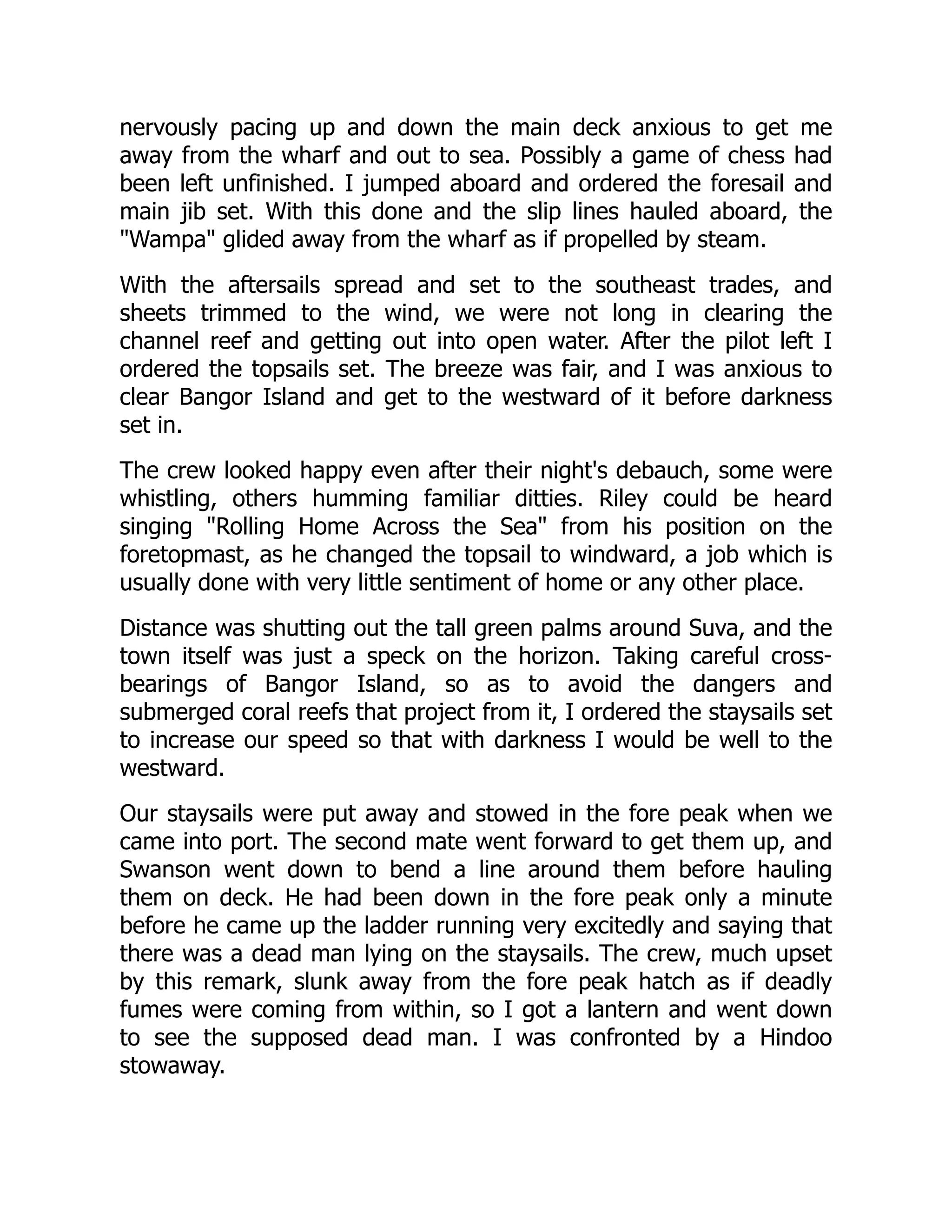 nervously pacing up and down the main deck anxious to get me
away from the wharf and out to sea. Possibly a game of chess had
been left unfinished. I jumped aboard and ordered the foresail and
main jib set. With this done and the slip lines hauled aboard, the
"Wampa" glided away from the wharf as if propelled by steam.
With the aftersails spread and set to the southeast trades, and
sheets trimmed to the wind, we were not long in clearing the
channel reef and getting out into open water. After the pilot left I
ordered the topsails set. The breeze was fair, and I was anxious to
clear Bangor Island and get to the westward of it before darkness
set in.
The crew looked happy even after their night's debauch, some were
whistling, others humming familiar ditties. Riley could be heard
singing "Rolling Home Across the Sea" from his position on the
foretopmast, as he changed the topsail to windward, a job which is
usually done with very little sentiment of home or any other place.
Distance was shutting out the tall green palms around Suva, and the
town itself was just a speck on the horizon. Taking careful cross-
bearings of Bangor Island, so as to avoid the dangers and
submerged coral reefs that project from it, I ordered the staysails set
to increase our speed so that with darkness I would be well to the
westward.
Our staysails were put away and stowed in the fore peak when we
came into port. The second mate went forward to get them up, and
Swanson went down to bend a line around them before hauling
them on deck. He had been down in the fore peak only a minute
before he came up the ladder running very excitedly and saying that
there was a dead man lying on the staysails. The crew, much upset
by this remark, slunk away from the fore peak hatch as if deadly
fumes were coming from within, so I got a lantern and went down
to see the supposed dead man. I was confronted by a Hindoo
stowaway.
 