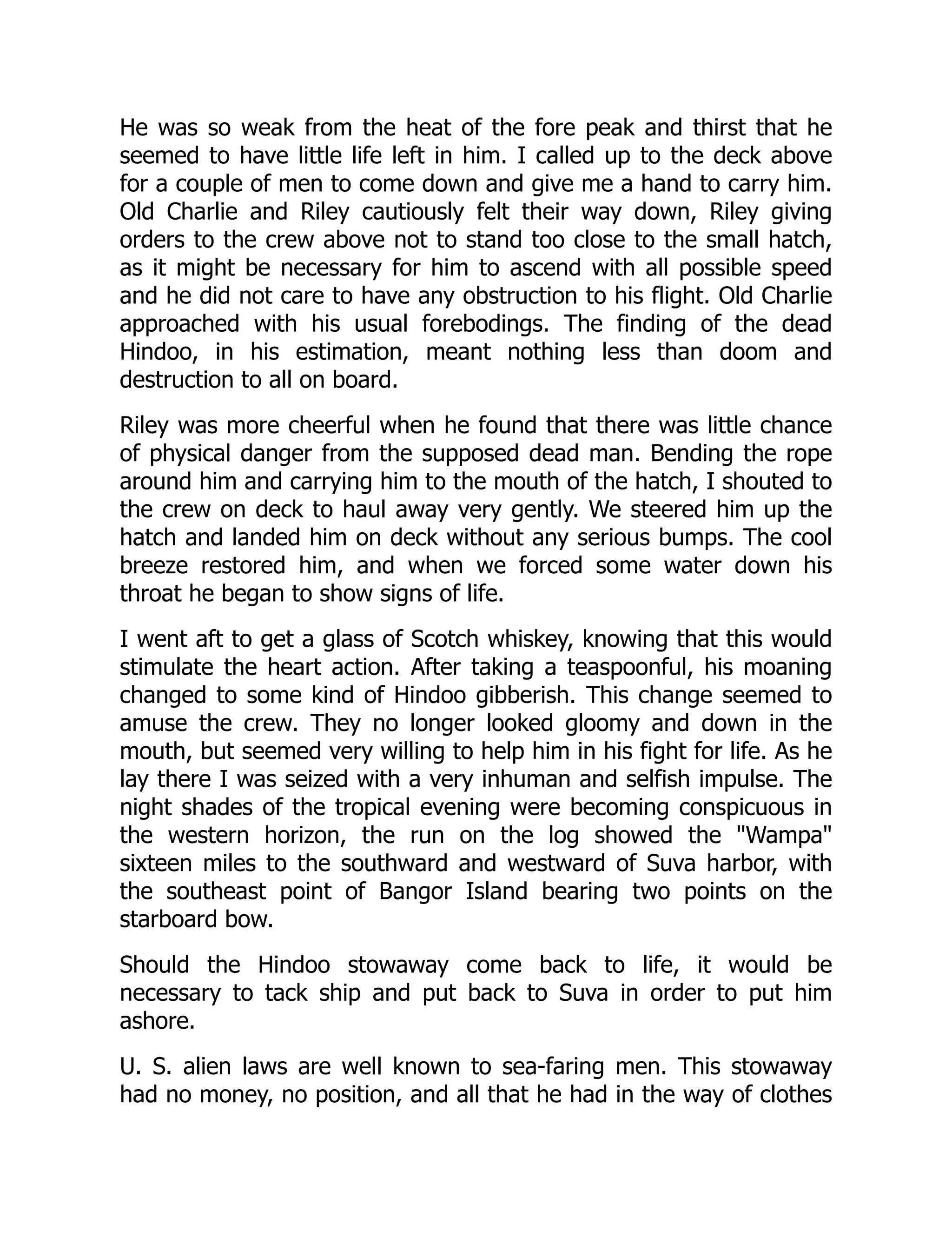 He was so weak from the heat of the fore peak and thirst that he
seemed to have little life left in him. I called up to the deck above
for a couple of men to come down and give me a hand to carry him.
Old Charlie and Riley cautiously felt their way down, Riley giving
orders to the crew above not to stand too close to the small hatch,
as it might be necessary for him to ascend with all possible speed
and he did not care to have any obstruction to his flight. Old Charlie
approached with his usual forebodings. The finding of the dead
Hindoo, in his estimation, meant nothing less than doom and
destruction to all on board.
Riley was more cheerful when he found that there was little chance
of physical danger from the supposed dead man. Bending the rope
around him and carrying him to the mouth of the hatch, I shouted to
the crew on deck to haul away very gently. We steered him up the
hatch and landed him on deck without any serious bumps. The cool
breeze restored him, and when we forced some water down his
throat he began to show signs of life.
I went aft to get a glass of Scotch whiskey, knowing that this would
stimulate the heart action. After taking a teaspoonful, his moaning
changed to some kind of Hindoo gibberish. This change seemed to
amuse the crew. They no longer looked gloomy and down in the
mouth, but seemed very willing to help him in his fight for life. As he
lay there I was seized with a very inhuman and selfish impulse. The
night shades of the tropical evening were becoming conspicuous in
the western horizon, the run on the log showed the "Wampa"
sixteen miles to the southward and westward of Suva harbor, with
the southeast point of Bangor Island bearing two points on the
starboard bow.
Should the Hindoo stowaway come back to life, it would be
necessary to tack ship and put back to Suva in order to put him
ashore.
U. S. alien laws are well known to sea-faring men. This stowaway
had no money, no position, and all that he had in the way of clothes
 