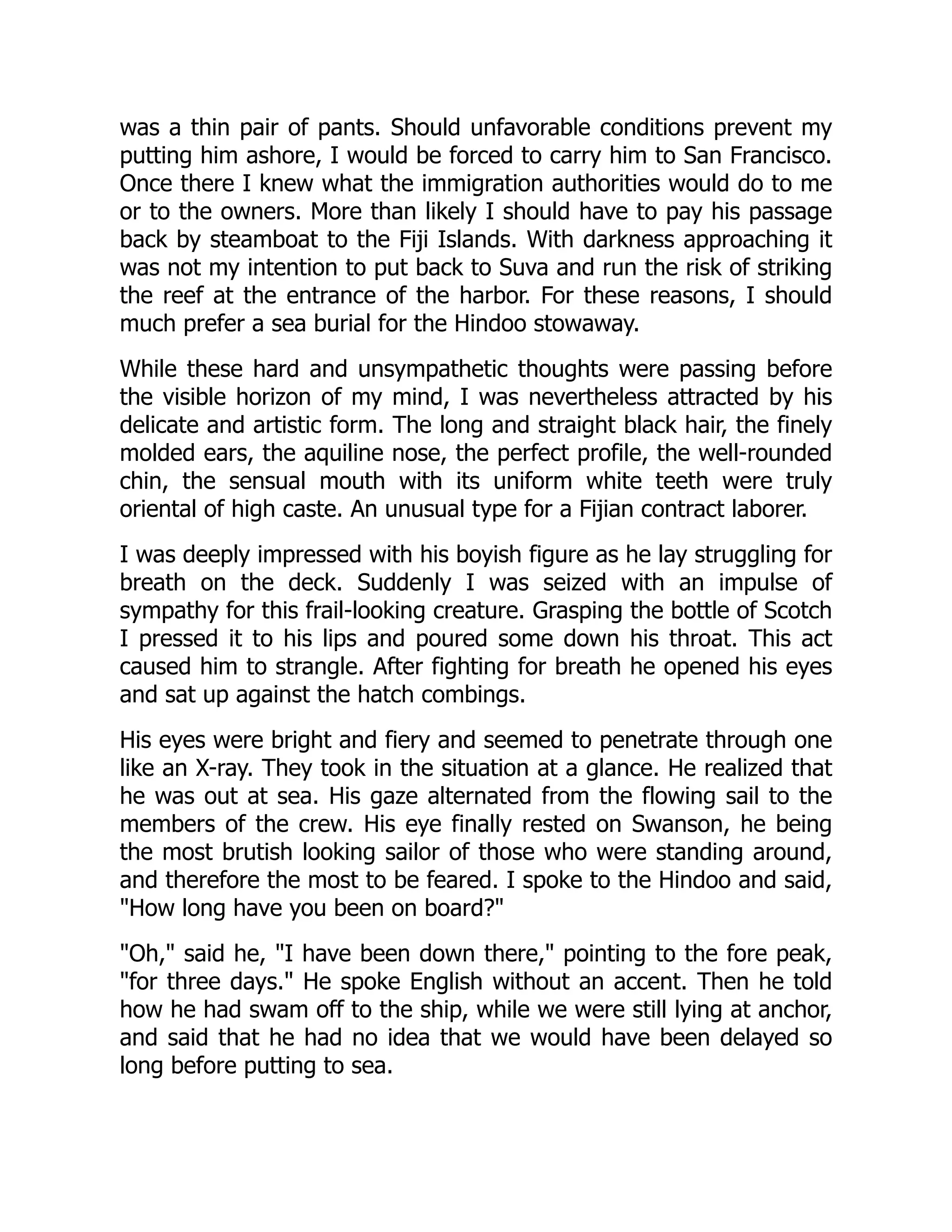 was a thin pair of pants. Should unfavorable conditions prevent my
putting him ashore, I would be forced to carry him to San Francisco.
Once there I knew what the immigration authorities would do to me
or to the owners. More than likely I should have to pay his passage
back by steamboat to the Fiji Islands. With darkness approaching it
was not my intention to put back to Suva and run the risk of striking
the reef at the entrance of the harbor. For these reasons, I should
much prefer a sea burial for the Hindoo stowaway.
While these hard and unsympathetic thoughts were passing before
the visible horizon of my mind, I was nevertheless attracted by his
delicate and artistic form. The long and straight black hair, the finely
molded ears, the aquiline nose, the perfect profile, the well-rounded
chin, the sensual mouth with its uniform white teeth were truly
oriental of high caste. An unusual type for a Fijian contract laborer.
I was deeply impressed with his boyish figure as he lay struggling for
breath on the deck. Suddenly I was seized with an impulse of
sympathy for this frail-looking creature. Grasping the bottle of Scotch
I pressed it to his lips and poured some down his throat. This act
caused him to strangle. After fighting for breath he opened his eyes
and sat up against the hatch combings.
His eyes were bright and fiery and seemed to penetrate through one
like an X-ray. They took in the situation at a glance. He realized that
he was out at sea. His gaze alternated from the flowing sail to the
members of the crew. His eye finally rested on Swanson, he being
the most brutish looking sailor of those who were standing around,
and therefore the most to be feared. I spoke to the Hindoo and said,
"How long have you been on board?"
"Oh," said he, "I have been down there," pointing to the fore peak,
"for three days." He spoke English without an accent. Then he told
how he had swam off to the ship, while we were still lying at anchor,
and said that he had no idea that we would have been delayed so
long before putting to sea.
 