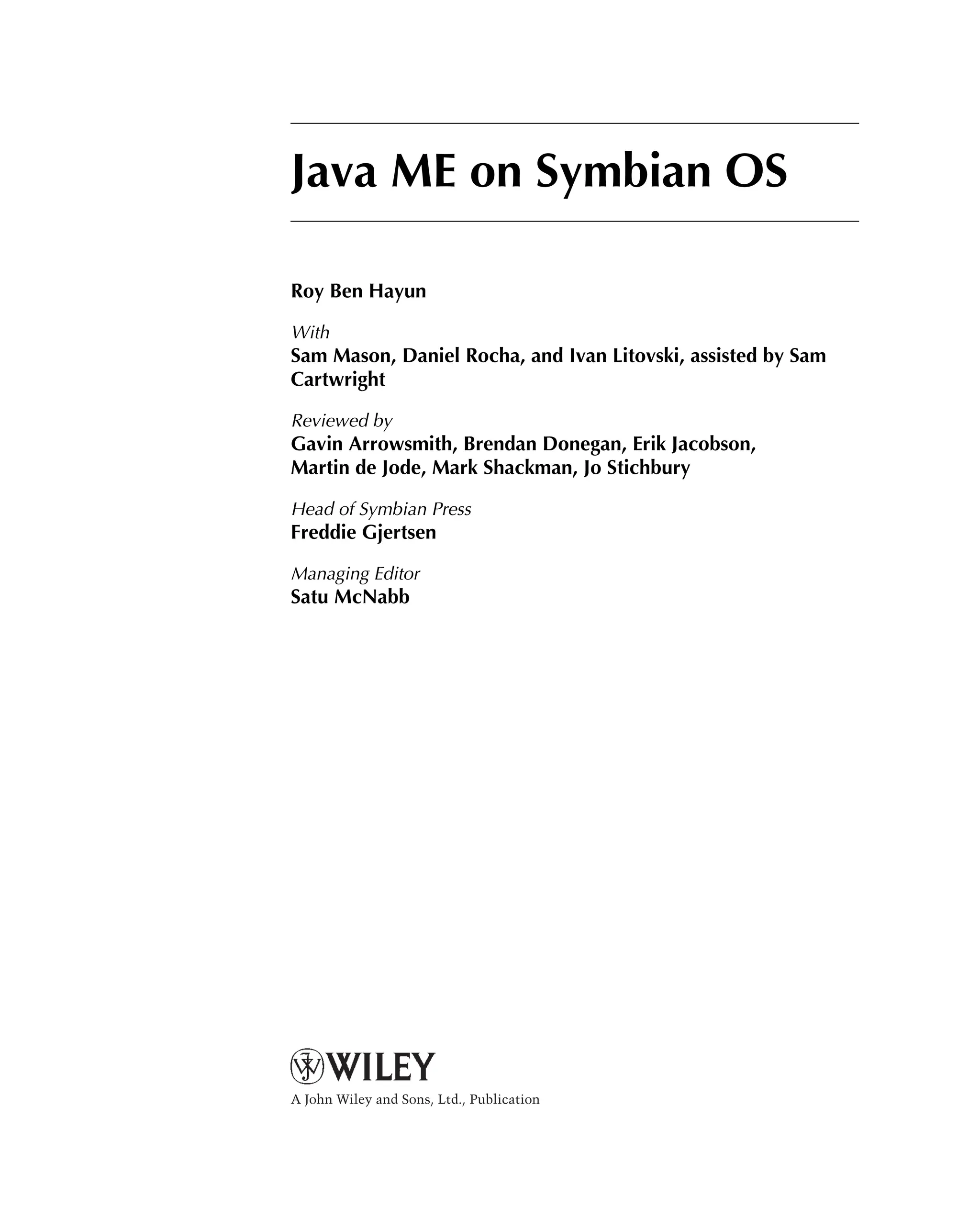 Java ME on Symbian OS
Roy Ben Hayun
With
Sam Mason, Daniel Rocha, and Ivan Litovski, assisted by Sam
Cartwright
Reviewed by
Gavin Arrowsmith, Brendan Donegan, Erik Jacobson,
Martin de Jode, Mark Shackman, Jo Stichbury
Head of Symbian Press
Freddie Gjertsen
Managing Editor
Satu McNabb
A John Wiley and Sons, Ltd., Publication
 