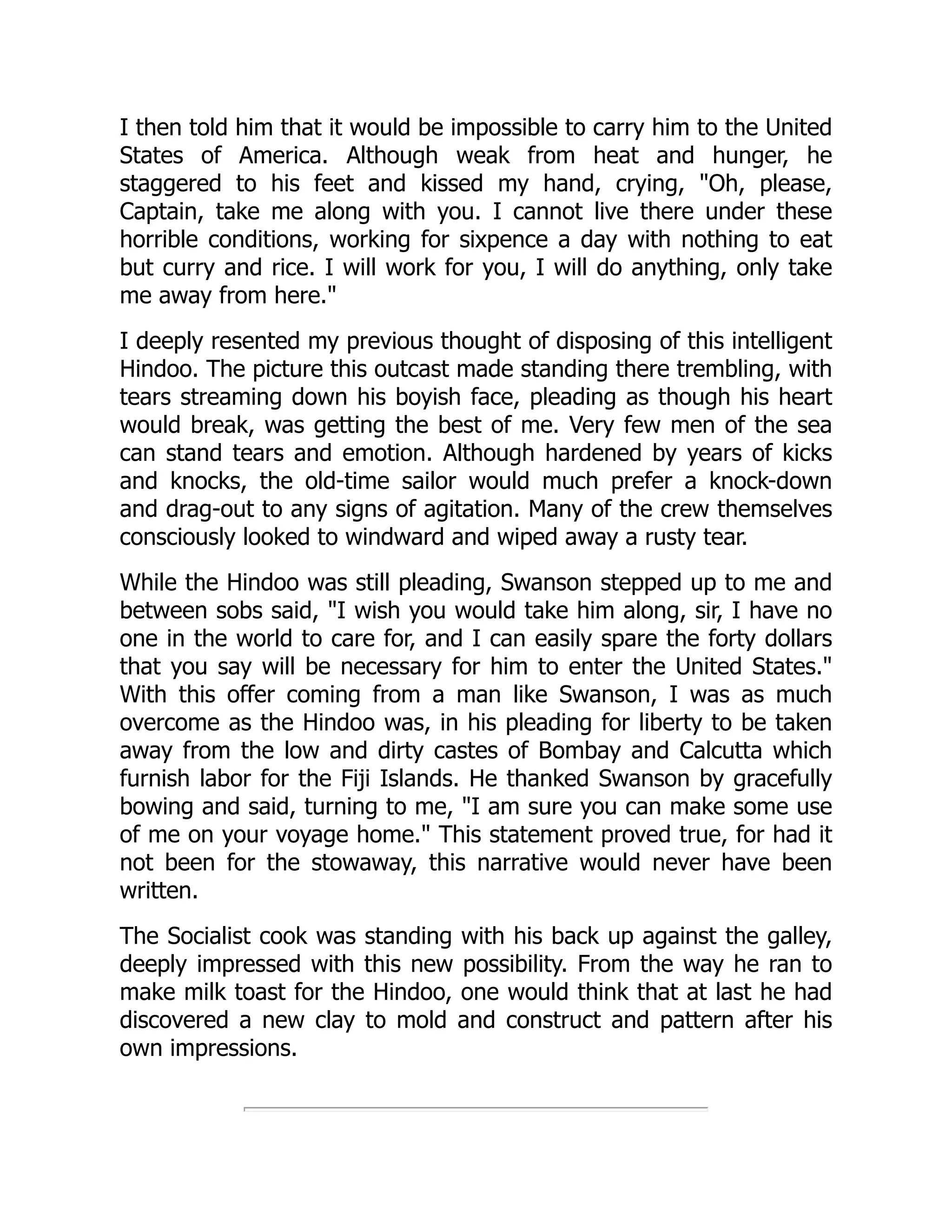 I then told him that it would be impossible to carry him to the United
States of America. Although weak from heat and hunger, he
staggered to his feet and kissed my hand, crying, "Oh, please,
Captain, take me along with you. I cannot live there under these
horrible conditions, working for sixpence a day with nothing to eat
but curry and rice. I will work for you, I will do anything, only take
me away from here."
I deeply resented my previous thought of disposing of this intelligent
Hindoo. The picture this outcast made standing there trembling, with
tears streaming down his boyish face, pleading as though his heart
would break, was getting the best of me. Very few men of the sea
can stand tears and emotion. Although hardened by years of kicks
and knocks, the old-time sailor would much prefer a knock-down
and drag-out to any signs of agitation. Many of the crew themselves
consciously looked to windward and wiped away a rusty tear.
While the Hindoo was still pleading, Swanson stepped up to me and
between sobs said, "I wish you would take him along, sir, I have no
one in the world to care for, and I can easily spare the forty dollars
that you say will be necessary for him to enter the United States."
With this offer coming from a man like Swanson, I was as much
overcome as the Hindoo was, in his pleading for liberty to be taken
away from the low and dirty castes of Bombay and Calcutta which
furnish labor for the Fiji Islands. He thanked Swanson by gracefully
bowing and said, turning to me, "I am sure you can make some use
of me on your voyage home." This statement proved true, for had it
not been for the stowaway, this narrative would never have been
written.
The Socialist cook was standing with his back up against the galley,
deeply impressed with this new possibility. From the way he ran to
make milk toast for the Hindoo, one would think that at last he had
discovered a new clay to mold and construct and pattern after his
own impressions.
 