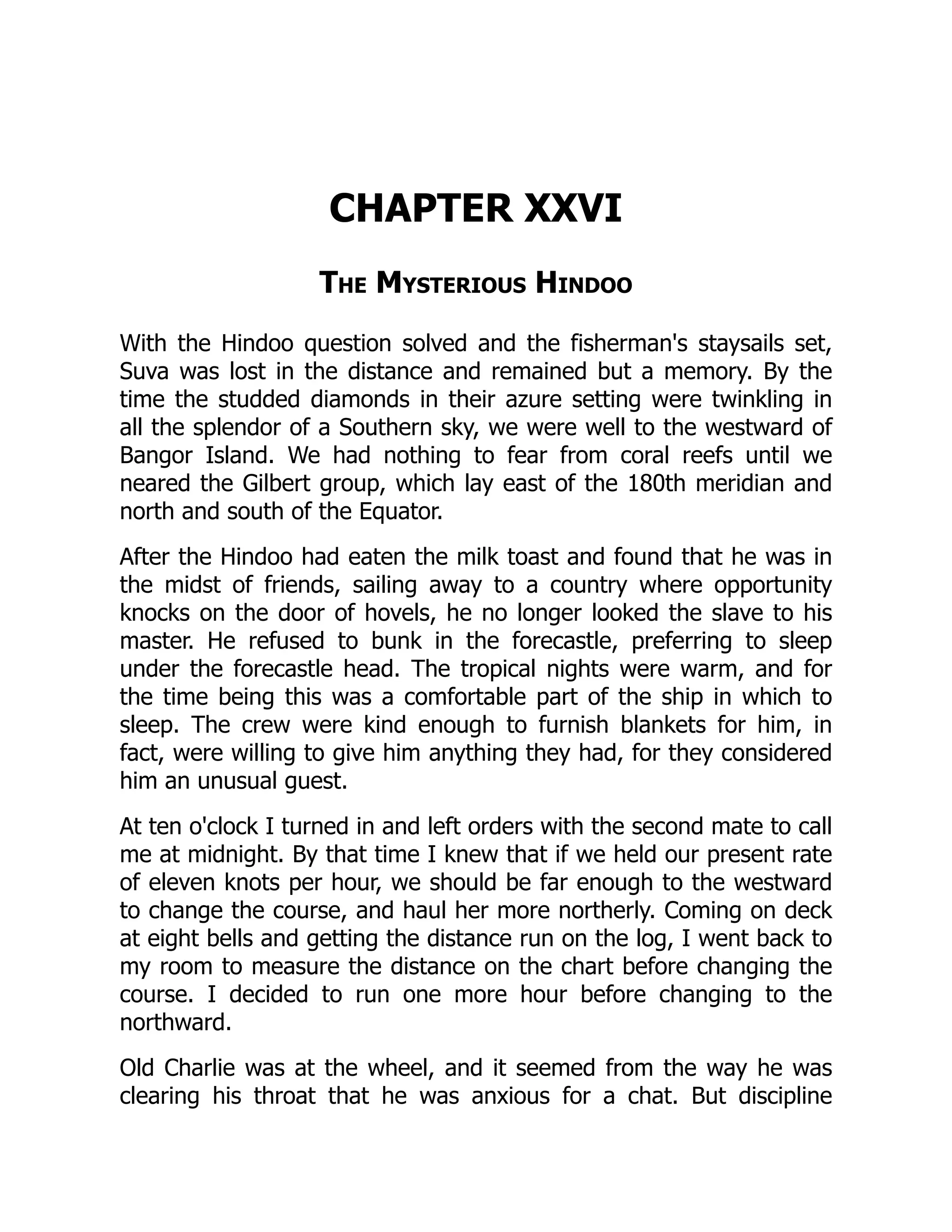 CHAPTER XXVI
The Mysterious Hindoo
With the Hindoo question solved and the fisherman's staysails set,
Suva was lost in the distance and remained but a memory. By the
time the studded diamonds in their azure setting were twinkling in
all the splendor of a Southern sky, we were well to the westward of
Bangor Island. We had nothing to fear from coral reefs until we
neared the Gilbert group, which lay east of the 180th meridian and
north and south of the Equator.
After the Hindoo had eaten the milk toast and found that he was in
the midst of friends, sailing away to a country where opportunity
knocks on the door of hovels, he no longer looked the slave to his
master. He refused to bunk in the forecastle, preferring to sleep
under the forecastle head. The tropical nights were warm, and for
the time being this was a comfortable part of the ship in which to
sleep. The crew were kind enough to furnish blankets for him, in
fact, were willing to give him anything they had, for they considered
him an unusual guest.
At ten o'clock I turned in and left orders with the second mate to call
me at midnight. By that time I knew that if we held our present rate
of eleven knots per hour, we should be far enough to the westward
to change the course, and haul her more northerly. Coming on deck
at eight bells and getting the distance run on the log, I went back to
my room to measure the distance on the chart before changing the
course. I decided to run one more hour before changing to the
northward.
Old Charlie was at the wheel, and it seemed from the way he was
clearing his throat that he was anxious for a chat. But discipline
 