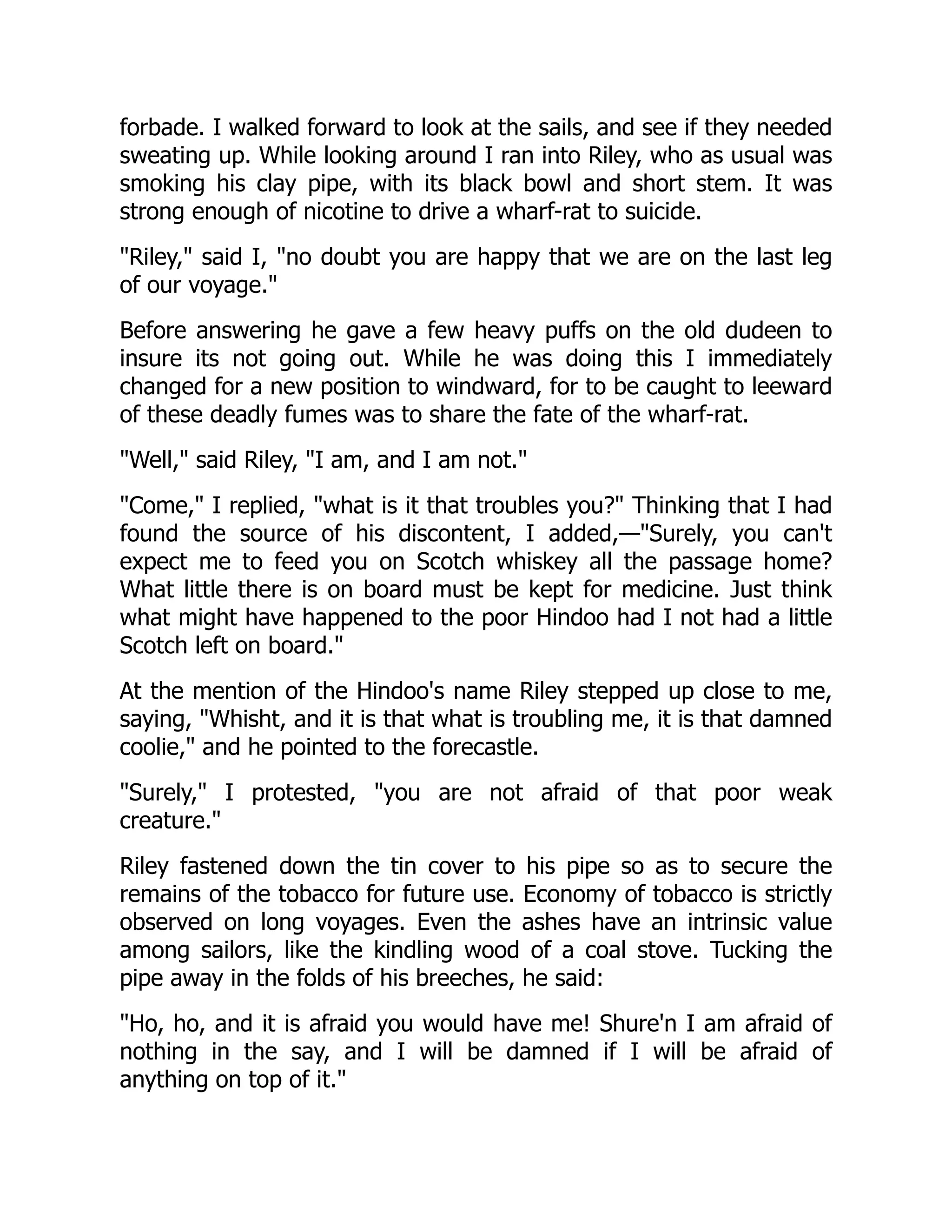 forbade. I walked forward to look at the sails, and see if they needed
sweating up. While looking around I ran into Riley, who as usual was
smoking his clay pipe, with its black bowl and short stem. It was
strong enough of nicotine to drive a wharf-rat to suicide.
"Riley," said I, "no doubt you are happy that we are on the last leg
of our voyage."
Before answering he gave a few heavy puffs on the old dudeen to
insure its not going out. While he was doing this I immediately
changed for a new position to windward, for to be caught to leeward
of these deadly fumes was to share the fate of the wharf-rat.
"Well," said Riley, "I am, and I am not."
"Come," I replied, "what is it that troubles you?" Thinking that I had
found the source of his discontent, I added,—"Surely, you can't
expect me to feed you on Scotch whiskey all the passage home?
What little there is on board must be kept for medicine. Just think
what might have happened to the poor Hindoo had I not had a little
Scotch left on board."
At the mention of the Hindoo's name Riley stepped up close to me,
saying, "Whisht, and it is that what is troubling me, it is that damned
coolie," and he pointed to the forecastle.
"Surely," I protested, "you are not afraid of that poor weak
creature."
Riley fastened down the tin cover to his pipe so as to secure the
remains of the tobacco for future use. Economy of tobacco is strictly
observed on long voyages. Even the ashes have an intrinsic value
among sailors, like the kindling wood of a coal stove. Tucking the
pipe away in the folds of his breeches, he said:
"Ho, ho, and it is afraid you would have me! Shure'n I am afraid of
nothing in the say, and I will be damned if I will be afraid of
anything on top of it."
 