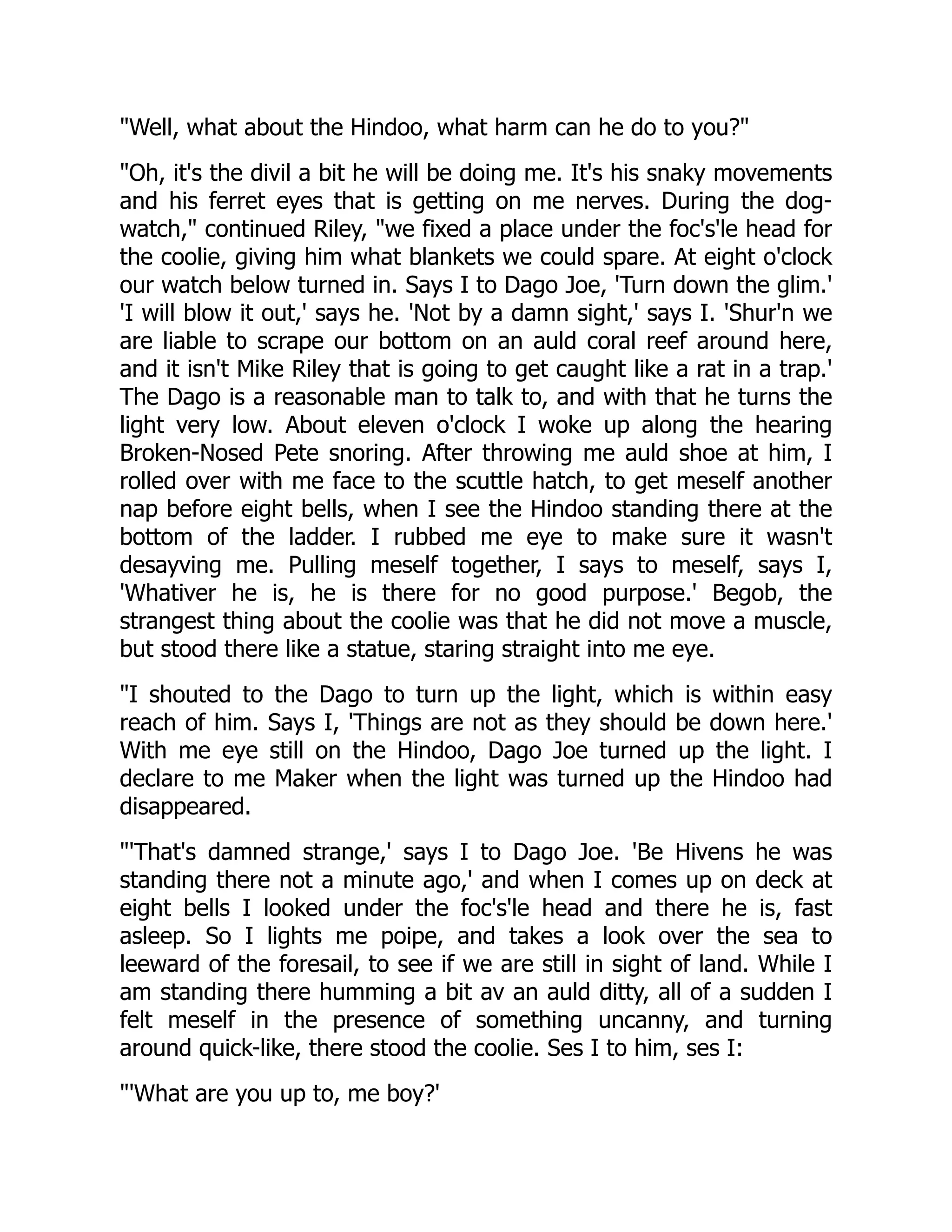 "Well, what about the Hindoo, what harm can he do to you?"
"Oh, it's the divil a bit he will be doing me. It's his snaky movements
and his ferret eyes that is getting on me nerves. During the dog-
watch," continued Riley, "we fixed a place under the foc's'le head for
the coolie, giving him what blankets we could spare. At eight o'clock
our watch below turned in. Says I to Dago Joe, 'Turn down the glim.'
'I will blow it out,' says he. 'Not by a damn sight,' says I. 'Shur'n we
are liable to scrape our bottom on an auld coral reef around here,
and it isn't Mike Riley that is going to get caught like a rat in a trap.'
The Dago is a reasonable man to talk to, and with that he turns the
light very low. About eleven o'clock I woke up along the hearing
Broken-Nosed Pete snoring. After throwing me auld shoe at him, I
rolled over with me face to the scuttle hatch, to get meself another
nap before eight bells, when I see the Hindoo standing there at the
bottom of the ladder. I rubbed me eye to make sure it wasn't
desayving me. Pulling meself together, I says to meself, says I,
'Whativer he is, he is there for no good purpose.' Begob, the
strangest thing about the coolie was that he did not move a muscle,
but stood there like a statue, staring straight into me eye.
"I shouted to the Dago to turn up the light, which is within easy
reach of him. Says I, 'Things are not as they should be down here.'
With me eye still on the Hindoo, Dago Joe turned up the light. I
declare to me Maker when the light was turned up the Hindoo had
disappeared.
"'That's damned strange,' says I to Dago Joe. 'Be Hivens he was
standing there not a minute ago,' and when I comes up on deck at
eight bells I looked under the foc's'le head and there he is, fast
asleep. So I lights me poipe, and takes a look over the sea to
leeward of the foresail, to see if we are still in sight of land. While I
am standing there humming a bit av an auld ditty, all of a sudden I
felt meself in the presence of something uncanny, and turning
around quick-like, there stood the coolie. Ses I to him, ses I:
"'What are you up to, me boy?'
 