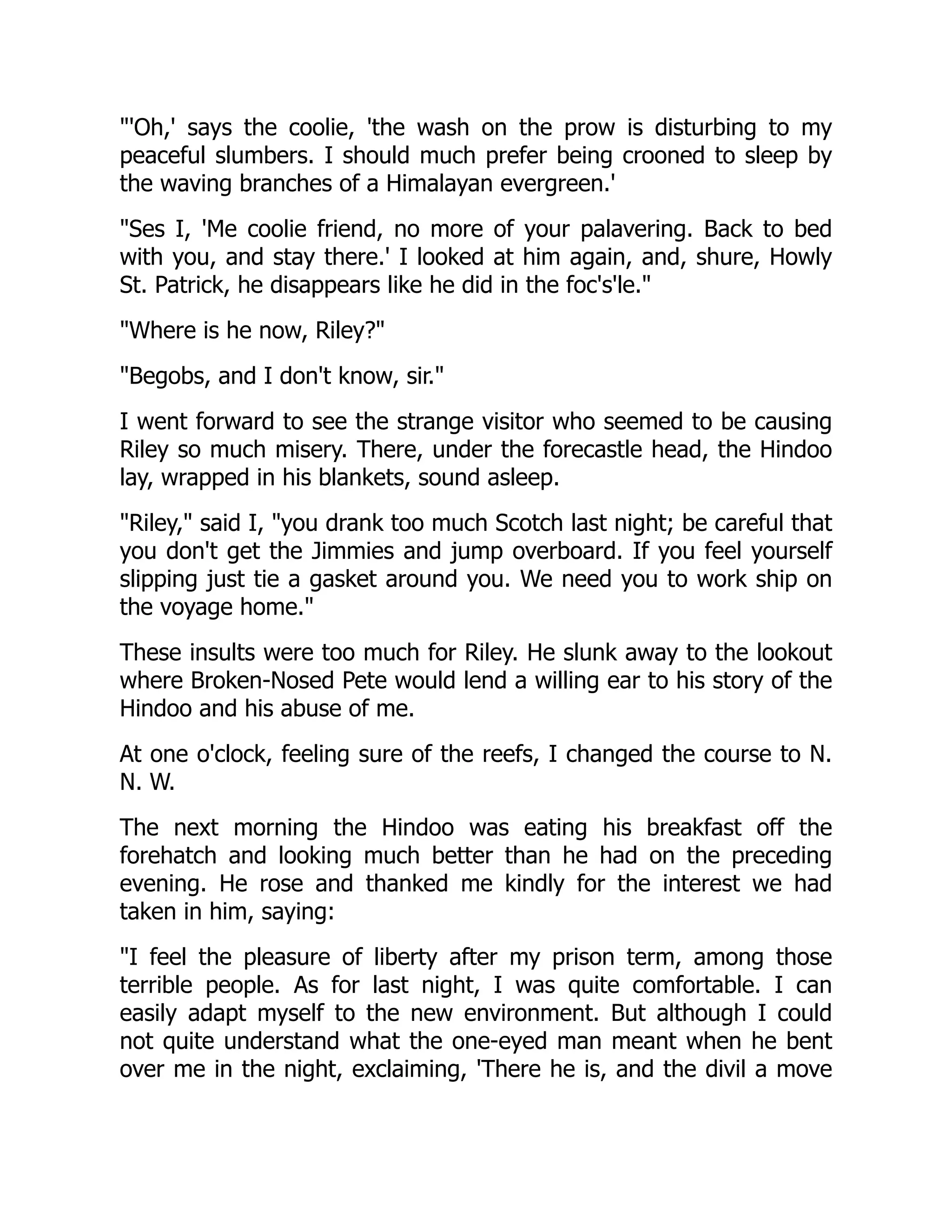 "'Oh,' says the coolie, 'the wash on the prow is disturbing to my
peaceful slumbers. I should much prefer being crooned to sleep by
the waving branches of a Himalayan evergreen.'
"Ses I, 'Me coolie friend, no more of your palavering. Back to bed
with you, and stay there.' I looked at him again, and, shure, Howly
St. Patrick, he disappears like he did in the foc's'le."
"Where is he now, Riley?"
"Begobs, and I don't know, sir."
I went forward to see the strange visitor who seemed to be causing
Riley so much misery. There, under the forecastle head, the Hindoo
lay, wrapped in his blankets, sound asleep.
"Riley," said I, "you drank too much Scotch last night; be careful that
you don't get the Jimmies and jump overboard. If you feel yourself
slipping just tie a gasket around you. We need you to work ship on
the voyage home."
These insults were too much for Riley. He slunk away to the lookout
where Broken-Nosed Pete would lend a willing ear to his story of the
Hindoo and his abuse of me.
At one o'clock, feeling sure of the reefs, I changed the course to N.
N. W.
The next morning the Hindoo was eating his breakfast off the
forehatch and looking much better than he had on the preceding
evening. He rose and thanked me kindly for the interest we had
taken in him, saying:
"I feel the pleasure of liberty after my prison term, among those
terrible people. As for last night, I was quite comfortable. I can
easily adapt myself to the new environment. But although I could
not quite understand what the one-eyed man meant when he bent
over me in the night, exclaiming, 'There he is, and the divil a move
 