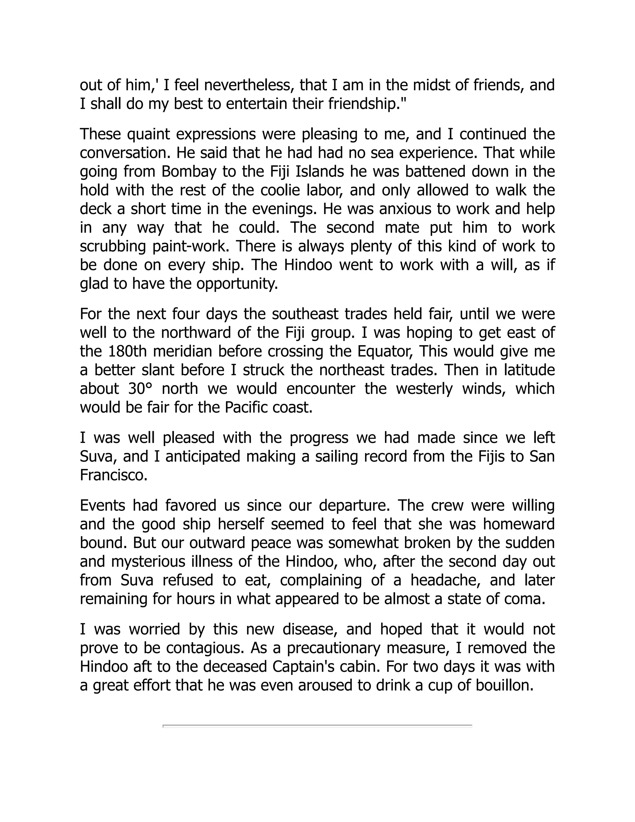 out of him,' I feel nevertheless, that I am in the midst of friends, and
I shall do my best to entertain their friendship."
These quaint expressions were pleasing to me, and I continued the
conversation. He said that he had had no sea experience. That while
going from Bombay to the Fiji Islands he was battened down in the
hold with the rest of the coolie labor, and only allowed to walk the
deck a short time in the evenings. He was anxious to work and help
in any way that he could. The second mate put him to work
scrubbing paint-work. There is always plenty of this kind of work to
be done on every ship. The Hindoo went to work with a will, as if
glad to have the opportunity.
For the next four days the southeast trades held fair, until we were
well to the northward of the Fiji group. I was hoping to get east of
the 180th meridian before crossing the Equator, This would give me
a better slant before I struck the northeast trades. Then in latitude
about 30° north we would encounter the westerly winds, which
would be fair for the Pacific coast.
I was well pleased with the progress we had made since we left
Suva, and I anticipated making a sailing record from the Fijis to San
Francisco.
Events had favored us since our departure. The crew were willing
and the good ship herself seemed to feel that she was homeward
bound. But our outward peace was somewhat broken by the sudden
and mysterious illness of the Hindoo, who, after the second day out
from Suva refused to eat, complaining of a headache, and later
remaining for hours in what appeared to be almost a state of coma.
I was worried by this new disease, and hoped that it would not
prove to be contagious. As a precautionary measure, I removed the
Hindoo aft to the deceased Captain's cabin. For two days it was with
a great effort that he was even aroused to drink a cup of bouillon.
 