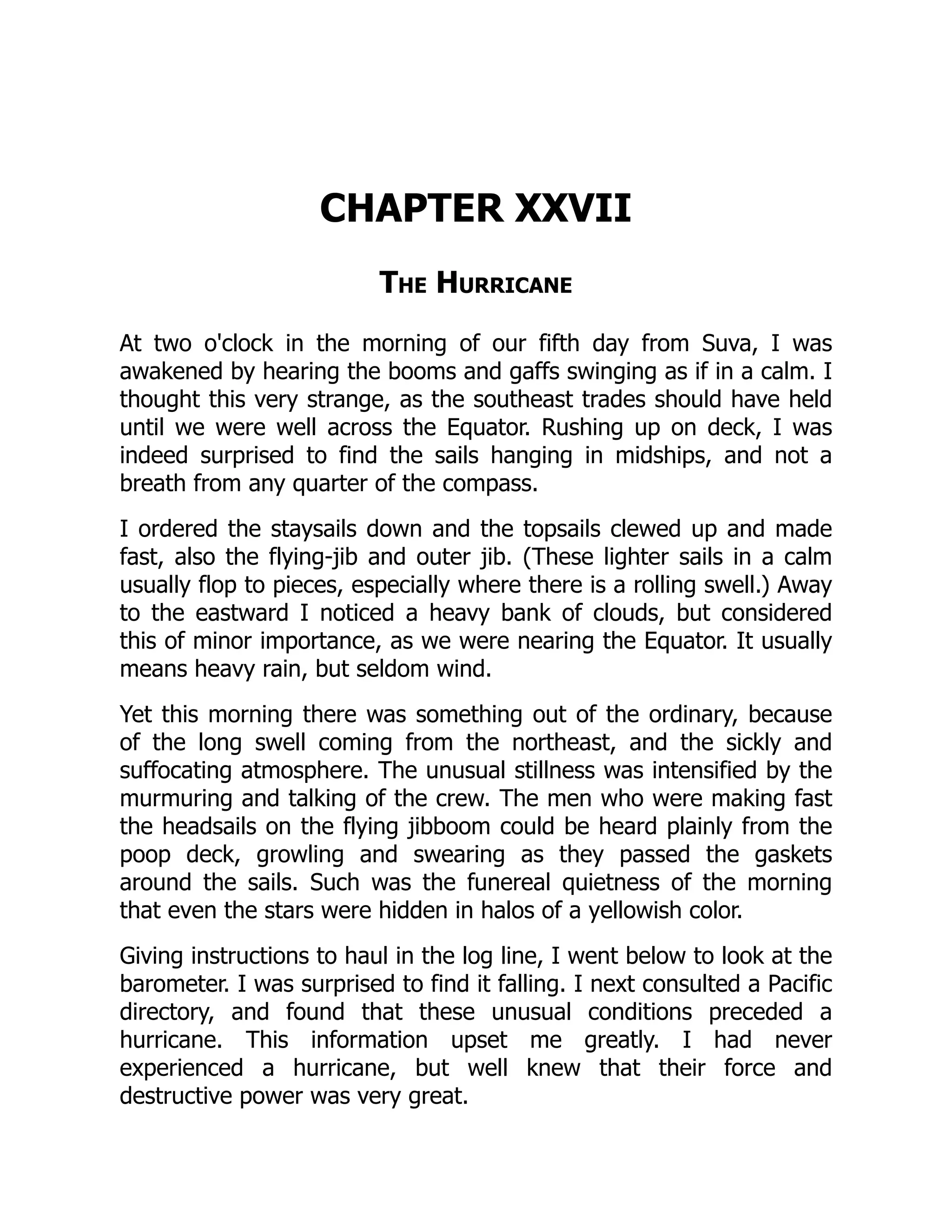 CHAPTER XXVII
The Hurricane
At two o'clock in the morning of our fifth day from Suva, I was
awakened by hearing the booms and gaffs swinging as if in a calm. I
thought this very strange, as the southeast trades should have held
until we were well across the Equator. Rushing up on deck, I was
indeed surprised to find the sails hanging in midships, and not a
breath from any quarter of the compass.
I ordered the staysails down and the topsails clewed up and made
fast, also the flying-jib and outer jib. (These lighter sails in a calm
usually flop to pieces, especially where there is a rolling swell.) Away
to the eastward I noticed a heavy bank of clouds, but considered
this of minor importance, as we were nearing the Equator. It usually
means heavy rain, but seldom wind.
Yet this morning there was something out of the ordinary, because
of the long swell coming from the northeast, and the sickly and
suffocating atmosphere. The unusual stillness was intensified by the
murmuring and talking of the crew. The men who were making fast
the headsails on the flying jibboom could be heard plainly from the
poop deck, growling and swearing as they passed the gaskets
around the sails. Such was the funereal quietness of the morning
that even the stars were hidden in halos of a yellowish color.
Giving instructions to haul in the log line, I went below to look at the
barometer. I was surprised to find it falling. I next consulted a Pacific
directory, and found that these unusual conditions preceded a
hurricane. This information upset me greatly. I had never
experienced a hurricane, but well knew that their force and
destructive power was very great.
 