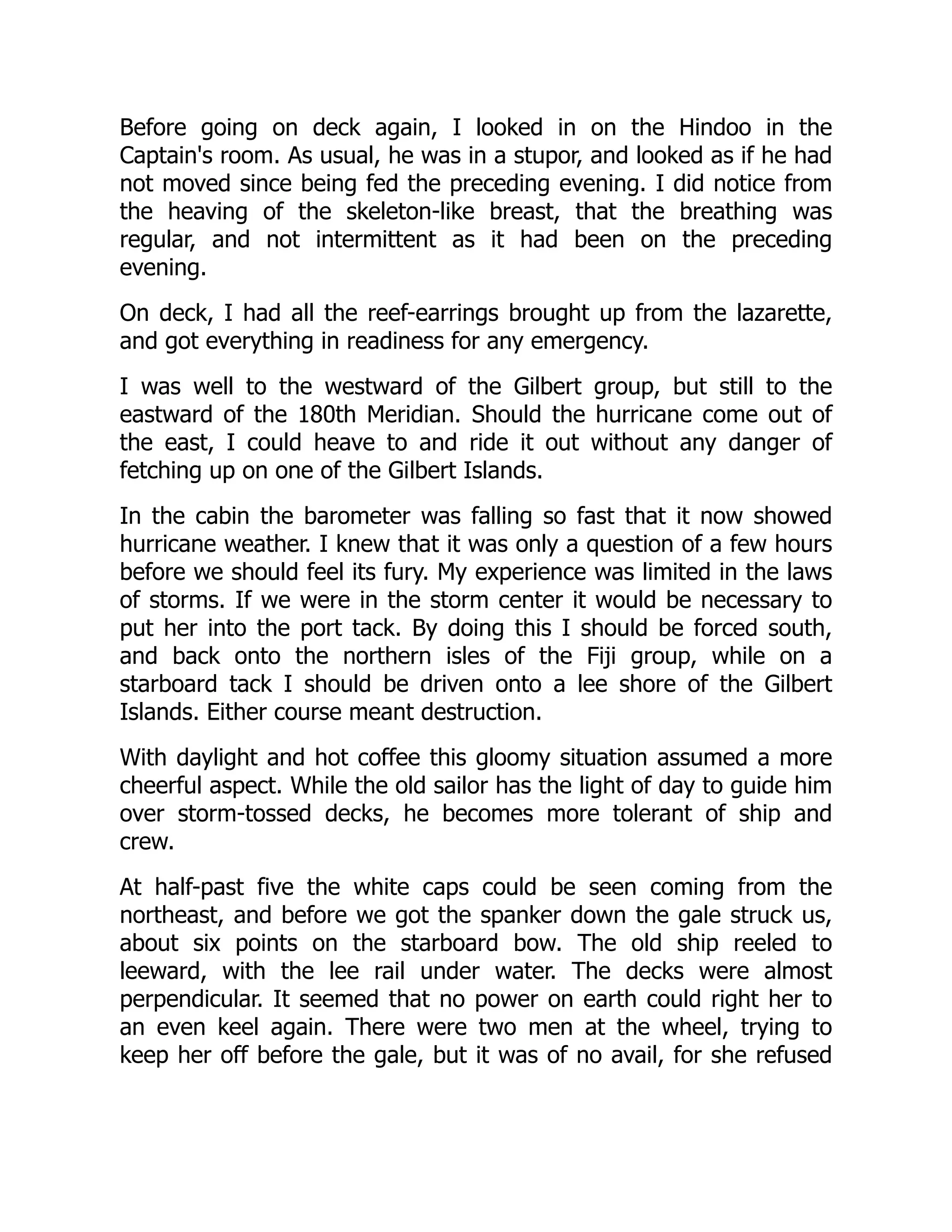 Before going on deck again, I looked in on the Hindoo in the
Captain's room. As usual, he was in a stupor, and looked as if he had
not moved since being fed the preceding evening. I did notice from
the heaving of the skeleton-like breast, that the breathing was
regular, and not intermittent as it had been on the preceding
evening.
On deck, I had all the reef-earrings brought up from the lazarette,
and got everything in readiness for any emergency.
I was well to the westward of the Gilbert group, but still to the
eastward of the 180th Meridian. Should the hurricane come out of
the east, I could heave to and ride it out without any danger of
fetching up on one of the Gilbert Islands.
In the cabin the barometer was falling so fast that it now showed
hurricane weather. I knew that it was only a question of a few hours
before we should feel its fury. My experience was limited in the laws
of storms. If we were in the storm center it would be necessary to
put her into the port tack. By doing this I should be forced south,
and back onto the northern isles of the Fiji group, while on a
starboard tack I should be driven onto a lee shore of the Gilbert
Islands. Either course meant destruction.
With daylight and hot coffee this gloomy situation assumed a more
cheerful aspect. While the old sailor has the light of day to guide him
over storm-tossed decks, he becomes more tolerant of ship and
crew.
At half-past five the white caps could be seen coming from the
northeast, and before we got the spanker down the gale struck us,
about six points on the starboard bow. The old ship reeled to
leeward, with the lee rail under water. The decks were almost
perpendicular. It seemed that no power on earth could right her to
an even keel again. There were two men at the wheel, trying to
keep her off before the gale, but it was of no avail, for she refused
 