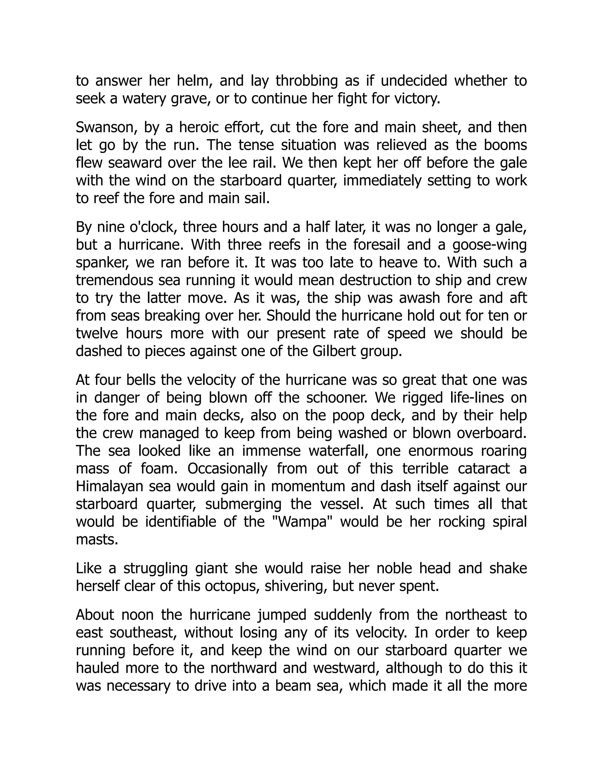 to answer her helm, and lay throbbing as if undecided whether to
seek a watery grave, or to continue her fight for victory.
Swanson, by a heroic effort, cut the fore and main sheet, and then
let go by the run. The tense situation was relieved as the booms
flew seaward over the lee rail. We then kept her off before the gale
with the wind on the starboard quarter, immediately setting to work
to reef the fore and main sail.
By nine o'clock, three hours and a half later, it was no longer a gale,
but a hurricane. With three reefs in the foresail and a goose-wing
spanker, we ran before it. It was too late to heave to. With such a
tremendous sea running it would mean destruction to ship and crew
to try the latter move. As it was, the ship was awash fore and aft
from seas breaking over her. Should the hurricane hold out for ten or
twelve hours more with our present rate of speed we should be
dashed to pieces against one of the Gilbert group.
At four bells the velocity of the hurricane was so great that one was
in danger of being blown off the schooner. We rigged life-lines on
the fore and main decks, also on the poop deck, and by their help
the crew managed to keep from being washed or blown overboard.
The sea looked like an immense waterfall, one enormous roaring
mass of foam. Occasionally from out of this terrible cataract a
Himalayan sea would gain in momentum and dash itself against our
starboard quarter, submerging the vessel. At such times all that
would be identifiable of the "Wampa" would be her rocking spiral
masts.
Like a struggling giant she would raise her noble head and shake
herself clear of this octopus, shivering, but never spent.
About noon the hurricane jumped suddenly from the northeast to
east southeast, without losing any of its velocity. In order to keep
running before it, and keep the wind on our starboard quarter we
hauled more to the northward and westward, although to do this it
was necessary to drive into a beam sea, which made it all the more
 
