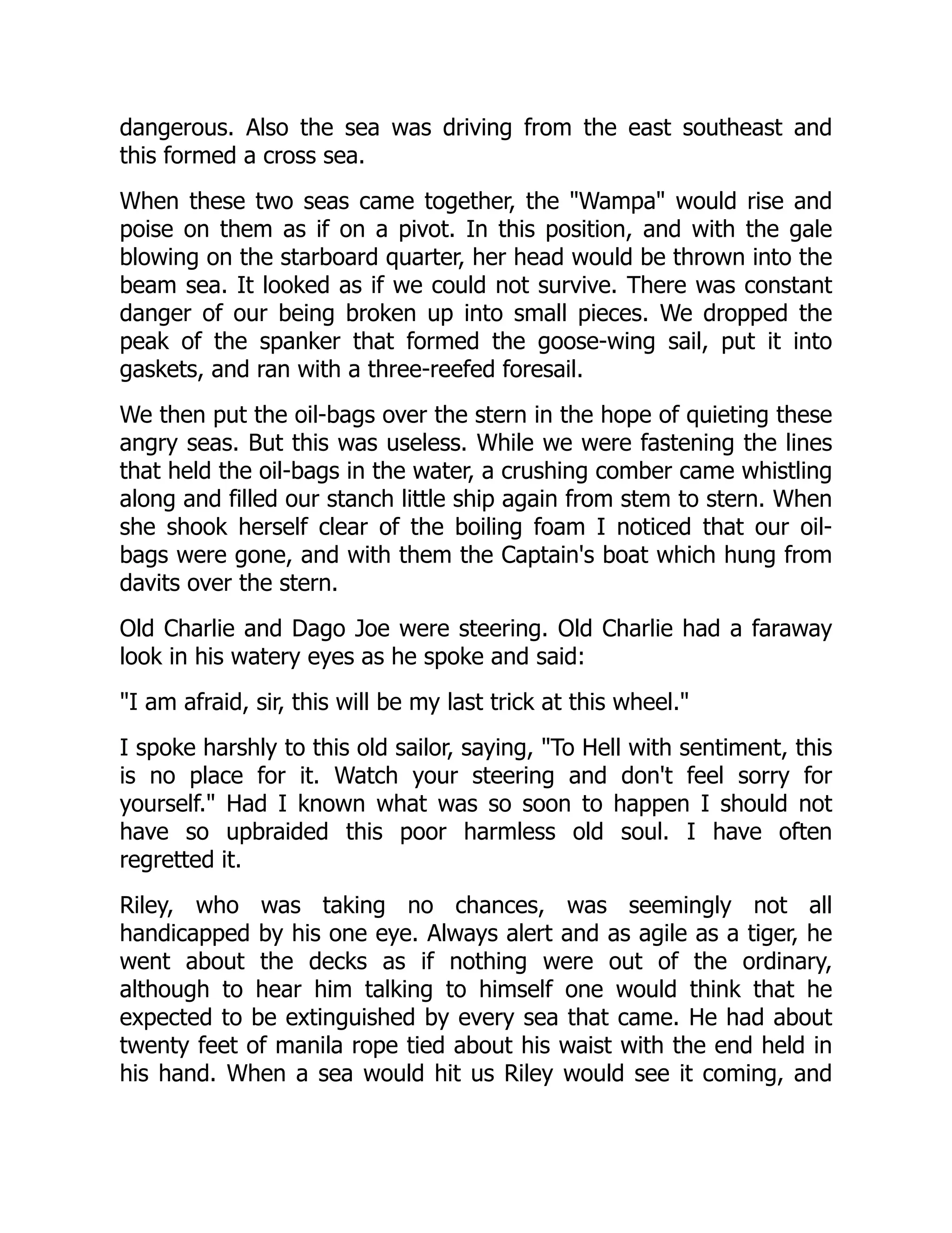 dangerous. Also the sea was driving from the east southeast and
this formed a cross sea.
When these two seas came together, the "Wampa" would rise and
poise on them as if on a pivot. In this position, and with the gale
blowing on the starboard quarter, her head would be thrown into the
beam sea. It looked as if we could not survive. There was constant
danger of our being broken up into small pieces. We dropped the
peak of the spanker that formed the goose-wing sail, put it into
gaskets, and ran with a three-reefed foresail.
We then put the oil-bags over the stern in the hope of quieting these
angry seas. But this was useless. While we were fastening the lines
that held the oil-bags in the water, a crushing comber came whistling
along and filled our stanch little ship again from stem to stern. When
she shook herself clear of the boiling foam I noticed that our oil-
bags were gone, and with them the Captain's boat which hung from
davits over the stern.
Old Charlie and Dago Joe were steering. Old Charlie had a faraway
look in his watery eyes as he spoke and said:
"I am afraid, sir, this will be my last trick at this wheel."
I spoke harshly to this old sailor, saying, "To Hell with sentiment, this
is no place for it. Watch your steering and don't feel sorry for
yourself." Had I known what was so soon to happen I should not
have so upbraided this poor harmless old soul. I have often
regretted it.
Riley, who was taking no chances, was seemingly not all
handicapped by his one eye. Always alert and as agile as a tiger, he
went about the decks as if nothing were out of the ordinary,
although to hear him talking to himself one would think that he
expected to be extinguished by every sea that came. He had about
twenty feet of manila rope tied about his waist with the end held in
his hand. When a sea would hit us Riley would see it coming, and
 