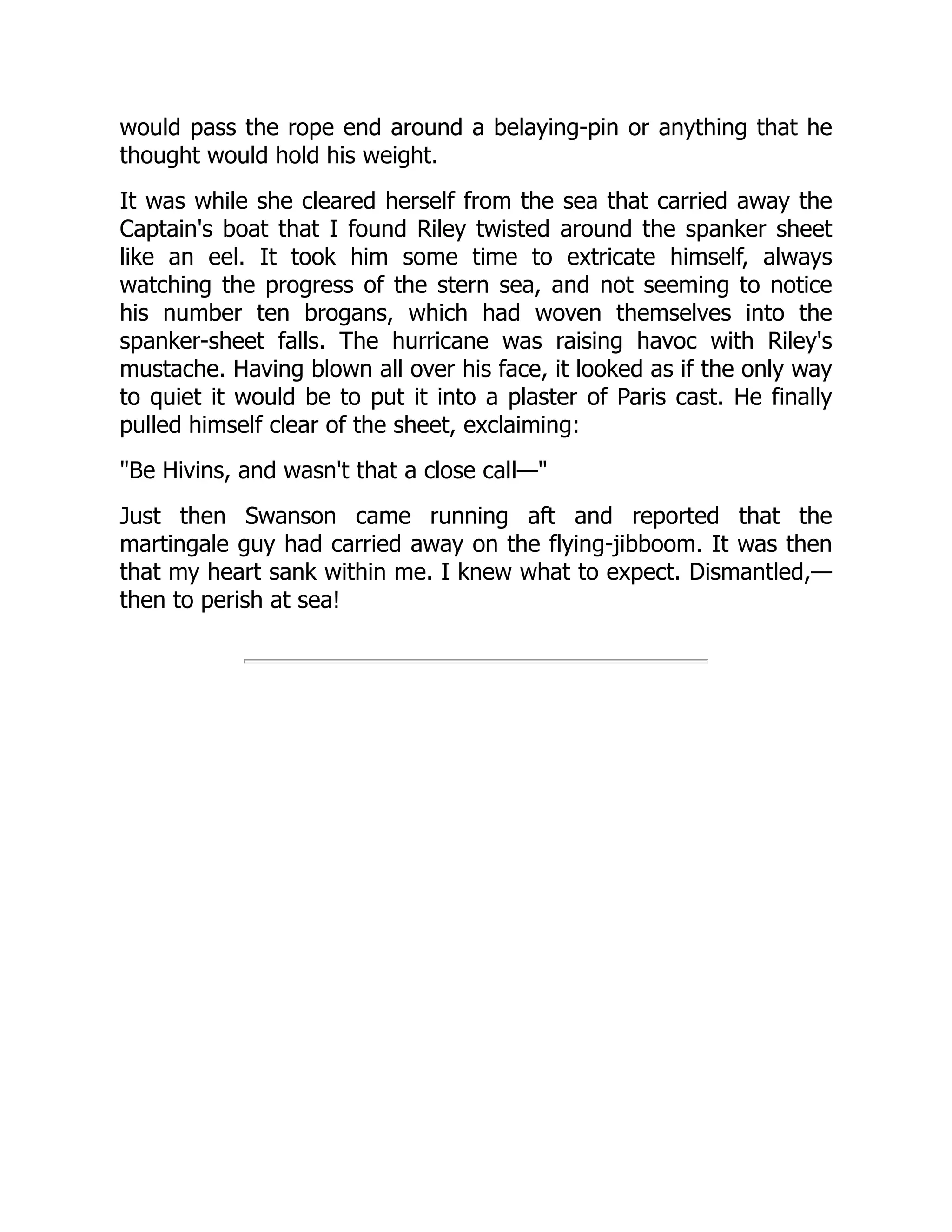 would pass the rope end around a belaying-pin or anything that he
thought would hold his weight.
It was while she cleared herself from the sea that carried away the
Captain's boat that I found Riley twisted around the spanker sheet
like an eel. It took him some time to extricate himself, always
watching the progress of the stern sea, and not seeming to notice
his number ten brogans, which had woven themselves into the
spanker-sheet falls. The hurricane was raising havoc with Riley's
mustache. Having blown all over his face, it looked as if the only way
to quiet it would be to put it into a plaster of Paris cast. He finally
pulled himself clear of the sheet, exclaiming:
"Be Hivins, and wasn't that a close call—"
Just then Swanson came running aft and reported that the
martingale guy had carried away on the flying-jibboom. It was then
that my heart sank within me. I knew what to expect. Dismantled,—
then to perish at sea!
 