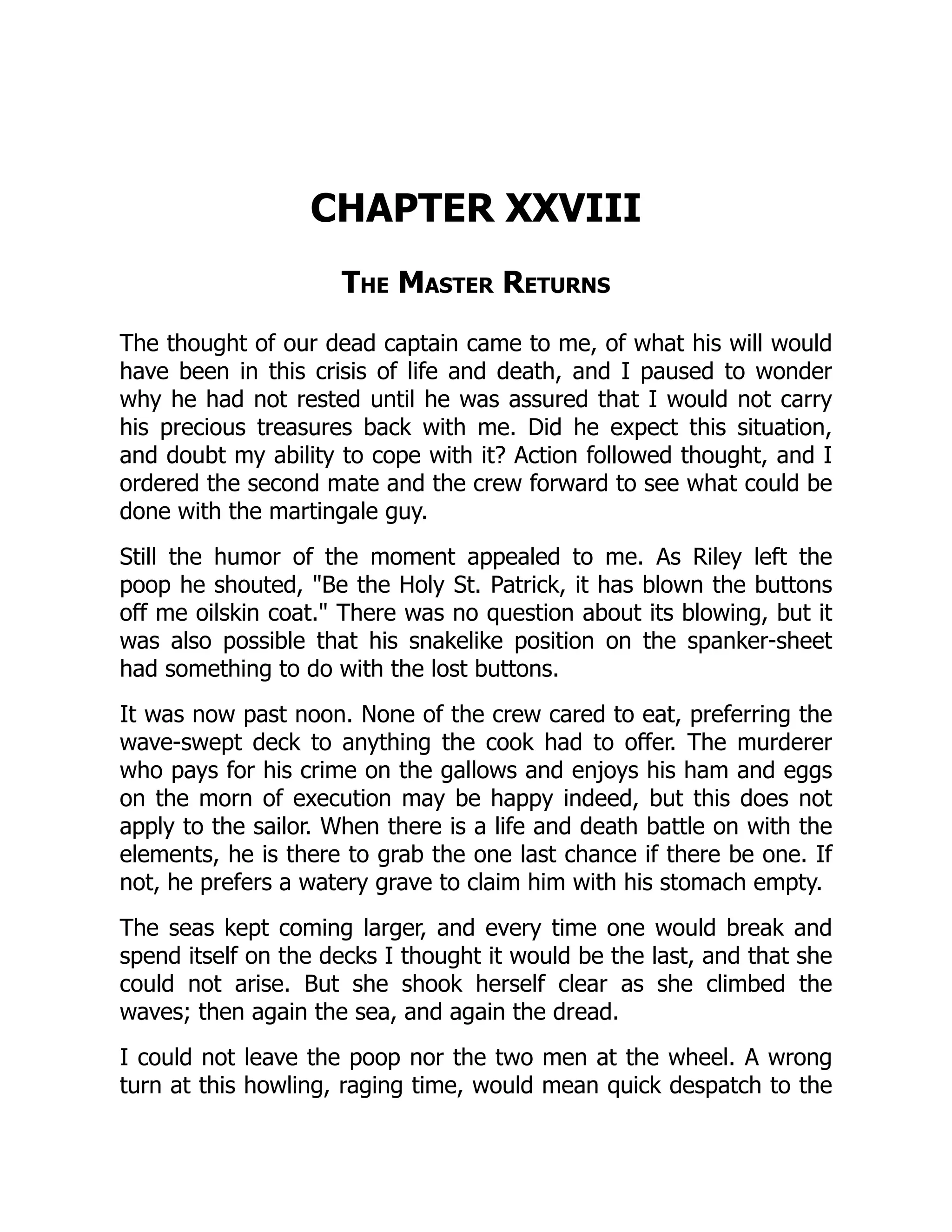 CHAPTER XXVIII
The Master Returns
The thought of our dead captain came to me, of what his will would
have been in this crisis of life and death, and I paused to wonder
why he had not rested until he was assured that I would not carry
his precious treasures back with me. Did he expect this situation,
and doubt my ability to cope with it? Action followed thought, and I
ordered the second mate and the crew forward to see what could be
done with the martingale guy.
Still the humor of the moment appealed to me. As Riley left the
poop he shouted, "Be the Holy St. Patrick, it has blown the buttons
off me oilskin coat." There was no question about its blowing, but it
was also possible that his snakelike position on the spanker-sheet
had something to do with the lost buttons.
It was now past noon. None of the crew cared to eat, preferring the
wave-swept deck to anything the cook had to offer. The murderer
who pays for his crime on the gallows and enjoys his ham and eggs
on the morn of execution may be happy indeed, but this does not
apply to the sailor. When there is a life and death battle on with the
elements, he is there to grab the one last chance if there be one. If
not, he prefers a watery grave to claim him with his stomach empty.
The seas kept coming larger, and every time one would break and
spend itself on the decks I thought it would be the last, and that she
could not arise. But she shook herself clear as she climbed the
waves; then again the sea, and again the dread.
I could not leave the poop nor the two men at the wheel. A wrong
turn at this howling, raging time, would mean quick despatch to the
 