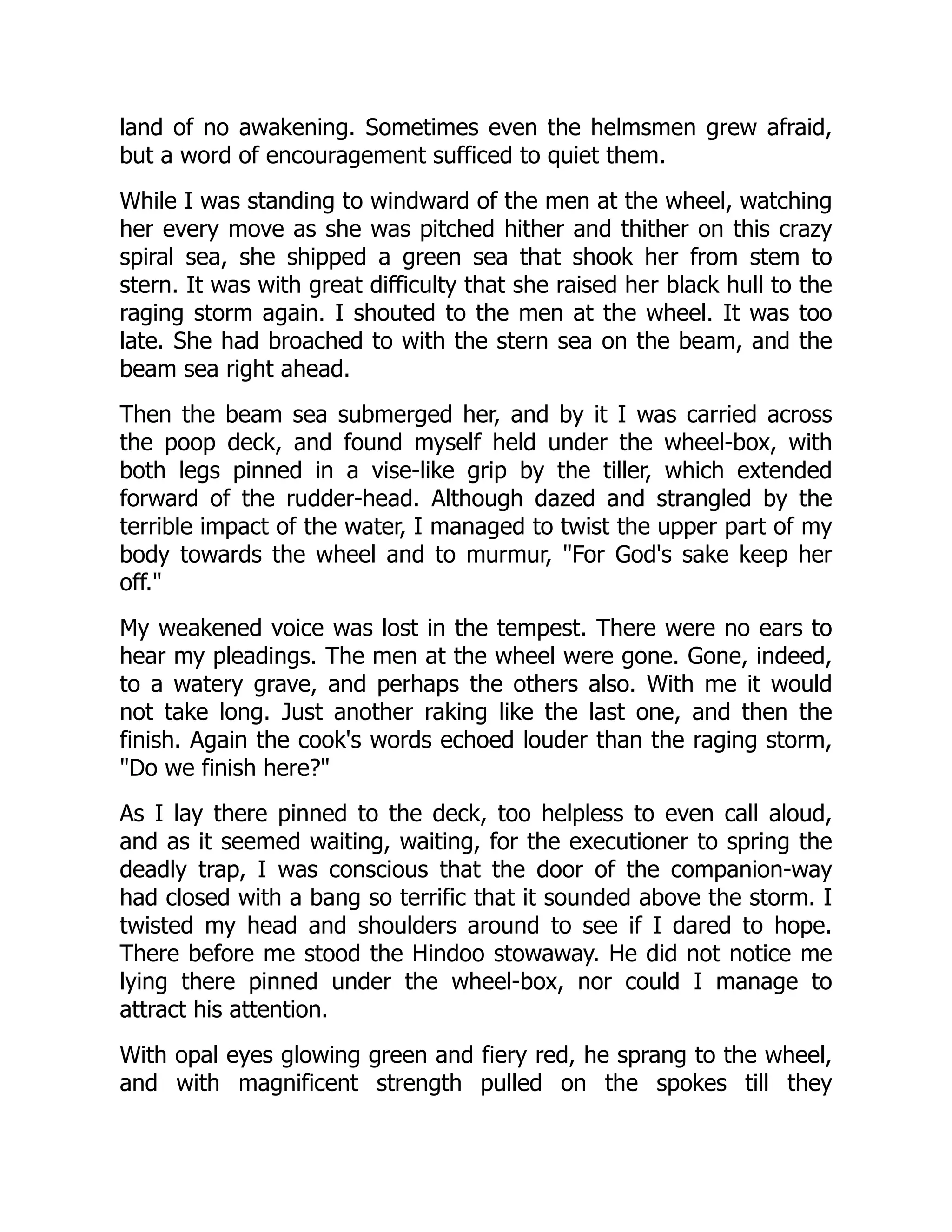 land of no awakening. Sometimes even the helmsmen grew afraid,
but a word of encouragement sufficed to quiet them.
While I was standing to windward of the men at the wheel, watching
her every move as she was pitched hither and thither on this crazy
spiral sea, she shipped a green sea that shook her from stem to
stern. It was with great difficulty that she raised her black hull to the
raging storm again. I shouted to the men at the wheel. It was too
late. She had broached to with the stern sea on the beam, and the
beam sea right ahead.
Then the beam sea submerged her, and by it I was carried across
the poop deck, and found myself held under the wheel-box, with
both legs pinned in a vise-like grip by the tiller, which extended
forward of the rudder-head. Although dazed and strangled by the
terrible impact of the water, I managed to twist the upper part of my
body towards the wheel and to murmur, "For God's sake keep her
off."
My weakened voice was lost in the tempest. There were no ears to
hear my pleadings. The men at the wheel were gone. Gone, indeed,
to a watery grave, and perhaps the others also. With me it would
not take long. Just another raking like the last one, and then the
finish. Again the cook's words echoed louder than the raging storm,
"Do we finish here?"
As I lay there pinned to the deck, too helpless to even call aloud,
and as it seemed waiting, waiting, for the executioner to spring the
deadly trap, I was conscious that the door of the companion-way
had closed with a bang so terrific that it sounded above the storm. I
twisted my head and shoulders around to see if I dared to hope.
There before me stood the Hindoo stowaway. He did not notice me
lying there pinned under the wheel-box, nor could I manage to
attract his attention.
With opal eyes glowing green and fiery red, he sprang to the wheel,
and with magnificent strength pulled on the spokes till they
 