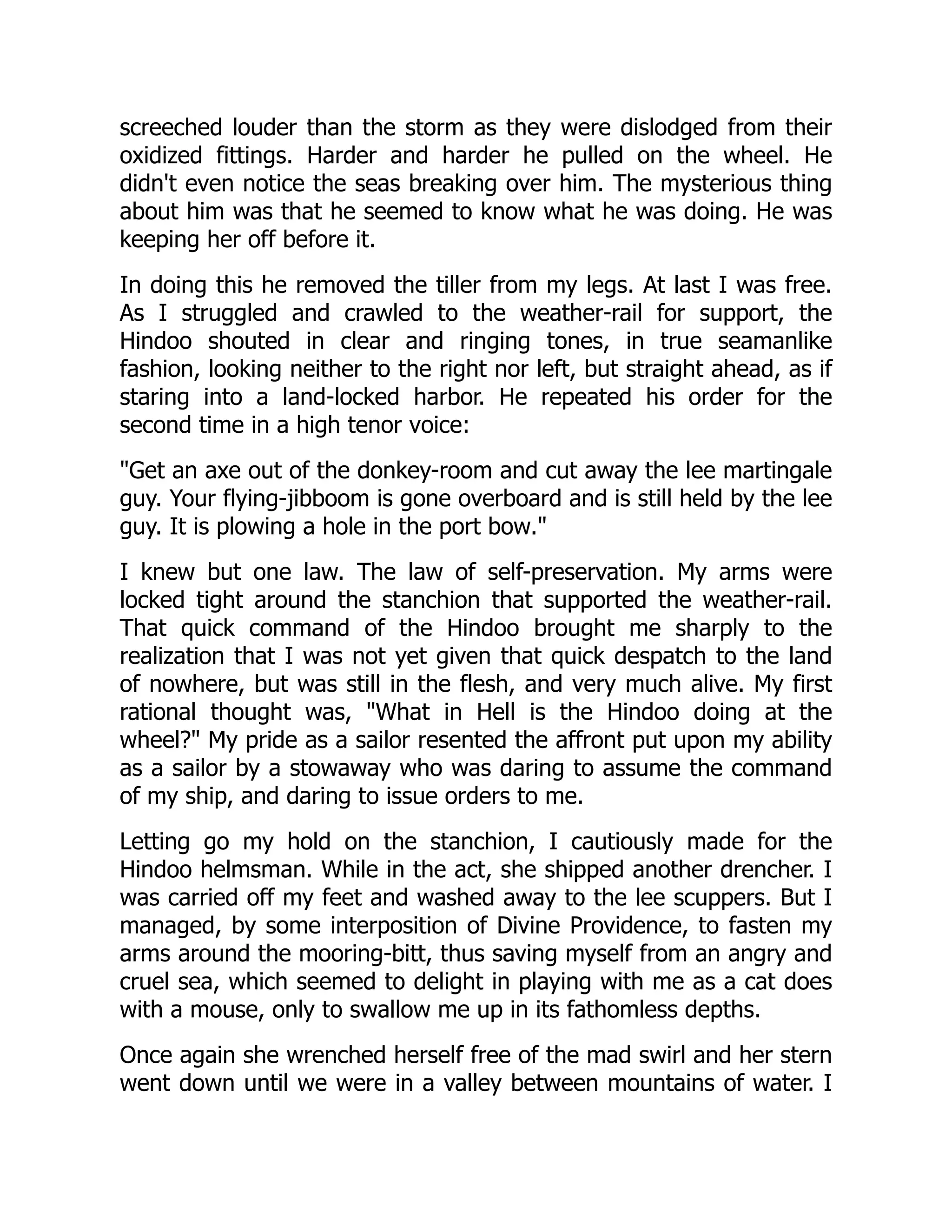 screeched louder than the storm as they were dislodged from their
oxidized fittings. Harder and harder he pulled on the wheel. He
didn't even notice the seas breaking over him. The mysterious thing
about him was that he seemed to know what he was doing. He was
keeping her off before it.
In doing this he removed the tiller from my legs. At last I was free.
As I struggled and crawled to the weather-rail for support, the
Hindoo shouted in clear and ringing tones, in true seamanlike
fashion, looking neither to the right nor left, but straight ahead, as if
staring into a land-locked harbor. He repeated his order for the
second time in a high tenor voice:
"Get an axe out of the donkey-room and cut away the lee martingale
guy. Your flying-jibboom is gone overboard and is still held by the lee
guy. It is plowing a hole in the port bow."
I knew but one law. The law of self-preservation. My arms were
locked tight around the stanchion that supported the weather-rail.
That quick command of the Hindoo brought me sharply to the
realization that I was not yet given that quick despatch to the land
of nowhere, but was still in the flesh, and very much alive. My first
rational thought was, "What in Hell is the Hindoo doing at the
wheel?" My pride as a sailor resented the affront put upon my ability
as a sailor by a stowaway who was daring to assume the command
of my ship, and daring to issue orders to me.
Letting go my hold on the stanchion, I cautiously made for the
Hindoo helmsman. While in the act, she shipped another drencher. I
was carried off my feet and washed away to the lee scuppers. But I
managed, by some interposition of Divine Providence, to fasten my
arms around the mooring-bitt, thus saving myself from an angry and
cruel sea, which seemed to delight in playing with me as a cat does
with a mouse, only to swallow me up in its fathomless depths.
Once again she wrenched herself free of the mad swirl and her stern
went down until we were in a valley between mountains of water. I
 
