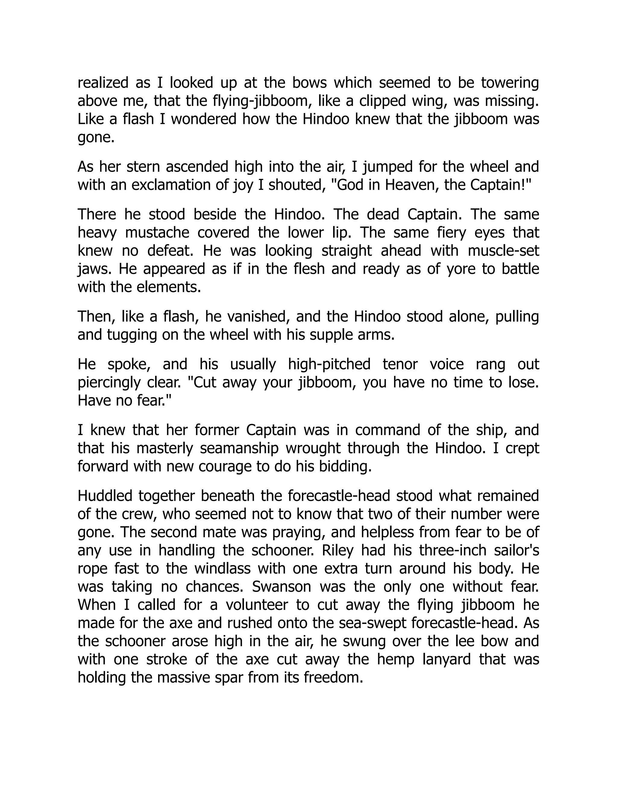 realized as I looked up at the bows which seemed to be towering
above me, that the flying-jibboom, like a clipped wing, was missing.
Like a flash I wondered how the Hindoo knew that the jibboom was
gone.
As her stern ascended high into the air, I jumped for the wheel and
with an exclamation of joy I shouted, "God in Heaven, the Captain!"
There he stood beside the Hindoo. The dead Captain. The same
heavy mustache covered the lower lip. The same fiery eyes that
knew no defeat. He was looking straight ahead with muscle-set
jaws. He appeared as if in the flesh and ready as of yore to battle
with the elements.
Then, like a flash, he vanished, and the Hindoo stood alone, pulling
and tugging on the wheel with his supple arms.
He spoke, and his usually high-pitched tenor voice rang out
piercingly clear. "Cut away your jibboom, you have no time to lose.
Have no fear."
I knew that her former Captain was in command of the ship, and
that his masterly seamanship wrought through the Hindoo. I crept
forward with new courage to do his bidding.
Huddled together beneath the forecastle-head stood what remained
of the crew, who seemed not to know that two of their number were
gone. The second mate was praying, and helpless from fear to be of
any use in handling the schooner. Riley had his three-inch sailor's
rope fast to the windlass with one extra turn around his body. He
was taking no chances. Swanson was the only one without fear.
When I called for a volunteer to cut away the flying jibboom he
made for the axe and rushed onto the sea-swept forecastle-head. As
the schooner arose high in the air, he swung over the lee bow and
with one stroke of the axe cut away the hemp lanyard that was
holding the massive spar from its freedom.
 