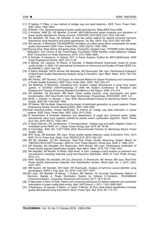  ISSN: 1693-6930
TELKOMNIKA Vol. 16, No. 5, October 2018: 2385-2394
2394
[11] R Naidoo, P Pillay. A new method of voltage sag and swell detection. IEEE Trans. Power Deliv.
2007; 22(2): 1056–1063.
[12] M Bollen, I Gu. Signal processing of power quality disturbances. Wiley-IEEE Press 2006.
[13] S Khokhar, AAM Zin, AS Mokhtar, N Ismail. MATLAB/Simulink based modeling and simulation of
power quality disturbances. Energy Convers. (CENCON), 2014 IEEE Conf. 2014: 445–450.
[14] NA Abidullah, GZ Peng, AR Abdullah. A new two points method for identify dominant harmonic
disturbance using frequency and phase spectrogram. Int. Rev. Electr. Eng. 2014; 9(2): 453–459.
[15] MA Hannan, A Mohamed. PSCAD/EMTDC simulation of unified series-shunt compensator for power
quality improvement. IEEE Trans. Power Deliv. 2005; 20(2 II): 1650–1656.
[16] Zhiyong Zeng; Weiyi Zheng; Rongxiang Zhao; Chong Zhu; Qingwei Yuan. TFPWMR Under. Modeling,
Modulation, and Control of the Three-Phase Four-Switch PWM Rectifier Under Balanced Voltage.
IEEE Transactions on Power Electronics. 2016; 31(7): 4892–4905.
[17] K Schoder, A Hasanovic, A Feliachi. PAT: A Power Analysis Toolbox for MATLAB/Simulink. IEEE
Power Engineering Review. 2002; 22(11): 58.
[18] A Bertola, GC Lazaroiu, M Roscia, D Zaninelli. A Matlab-Simulink flickermeter model for power
quality studies. in 2004 11th International Conference on Harmonics and Quality of Power (IEEE Cat.
No.04EX951). 2004: 734–738.
[19] A Rahim Abdullah, NHTH Ahmad, NA Abidullah, NH Shamsudin, MH Jopri. Performance Evaluation
of Real Power Quality Disturbances Analysis Using S-Transform. Appl. Mech. Mater. 2015; 752–753:
1343–1348.
[20] MV Ribeiro, JMT Romano, CA Duque. An Improved Method for Signal Processing and Compression
in Power Quality Evaluation. IEEE Trans. Power Deliv. 2004; 19(2): 464–471.
[21] GA Malidiraji, A Mohamed. Classifying short duration voltage disturbances a using fuzzy expert
system. in SCOReD 2006-Proceedings of 2006 4th Student Conference on Research and
Development Towards Enhancing Research Excellence in the Region. 2006: 215–219.
[22] AR Abdullah, AZ Sha’ameri, NM Saad. Power quality analysis using spectrogram and gabor
transformation. 2007 Asia-Pacific Conf. Appl. Electromagn. Proceedings, APACE2007. 2007: 3–7.
[23] Smith, J. Charles, G. Hensley, L. Ray. IEEE Recommended Practice for Monitoring Electric Power
Quality. IEEE Std 1159-2009; 1995.
[24] PP Barker, RW De Mello. Determining the impact of distributed generation on power systems. Power
Engineering Society Summer Meeting IEEE, 2000; 1645-1656.
[25] Elisa Espinosa-Juarez, Araceli HernÁndez. A method for voltage sag state estimation in power
systems. IEEE Trans. Power Deliv. 2007; 22(4): 2517–2526.
[26] R Hooshmand, A Enshaee. Detection and classification of single and combined power quality
disturbances using fuzzy systems oriented by particle swarm optimization algorithm. Electr. Power
Syst. Res. 2010; 80(12): 1552–1561.
[27] S Abdul Rahman, PA Janakiraman, P Somasundaram. Voltage sag and swell mitigation based on
modulated carrier PWM. Int. J. Electr. Power Energy Syst. 2015; 66: 78–85.
[28] D Committee. IEEE Std 1159TM
-2009, IEEE Recommended Practice for Monitoring Electric Power
Quality. 2009.
[29] NHT Huda, AR Abdullah, MH Jopri. Power quality signals detection using S-transform. Proc. 2013
IEEE 7th Int. Power Eng. Optim. Conf. PEOCO 2013. 2013: 552–557.
[30] AR Bin Abdullah, AZ Bin Sha’ameri. Real-Time Power Quality Monitoring System Based On
TMS320CV5416 DSP Processor. 2005 Int. Conf. Power Electron. Drives Syst. 2005; 2: 1668–1672.
[31] AR Abdullah, NA Abidullah, NH Shamsudin, NHH Ahmad, MH Jopri. Performance Verification of
Power Quality Signals Classification System. Appl. Mech. Mater. 2015; 753: 1158–1163.
[32] MH Abdullah, AR Norddin, N Abidin, NQZ Aman, A Jopri. Leakage current analysis on polymeric and
non-polymeric insulating materials using time-frequency distribution. IEEE Int. Conf. Power Energy.
2012: 2–5.
[33] NHH, Abidullah, NA Abdullah, AR Zuri_Sha’ameri, A Shamsudin, NH Ahmad, MH Jopri. Real-Time
Power Quality Disturbances Detection and Classification System. World Appl. Sci. J. 2014; 32(8):
1637–1651.
[34] NM Kassim, AR Abdullah, AFA Kadir, NH Shamsudin. Analysis of harmonic source identifier using
periodogram. ARPN J. Eng. Appl. Sci. 2016; 11(8): 5071–5077.
[35] MH Jopri, AR Abdullah, M Manap, T Sutikno, MF Habban. An Accurate Classification Method of
Harmonic Signals in Power Distribution System by Utilising S-Transform. TELKOMNIKA
(Telecommunication, Computing, Electronics and Control). 2017; 15(1): 62-70.
[36] K Manimala, K Selvi, R Ahila. Hybrid soft computing techniques for feature selection and parameter
optimization in power quality data mining. Appl. Soft Comput. J. 2011; 11(8): 5485–5497.
[37] A Rodríguez, JA Aguado, F Martín, JJ López, F Muñoz, JE Ruiz. Rule-based classification of power
quality disturbances using S-transform. Electr. Power Syst. Res. 2012; 86: 113–121.
 