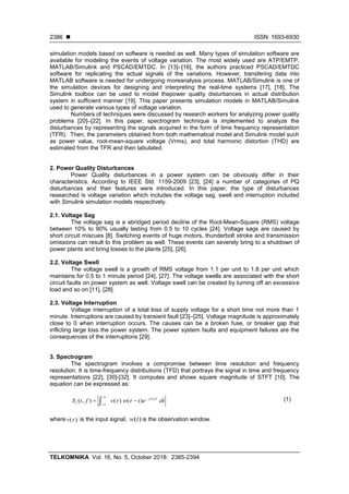  ISSN: 1693-6930
TELKOMNIKA Vol. 16, No. 5, October 2018: 2385-2394
2386
simulation models based on software is needed as well. Many types of simulation software are
available for modeling the events of voltage variation. The most widely used are ATP/EMTP,
MATLAB/Simulink and PSCAD/EMTDC. In [13]–[16], the authors practiced PSCAD/EMTDC
software for replicating the actual signals of the variations. However, transfering data into
MATLAB software is needed for undergoing moreanalysis process. MATLAB/Simulink is one of
the simulation devices for designing and interpreting the real-time systems [17], [18]. The
Simulink toolbox can be used to model thepower quality disturbances in actual distribution
system in sufficient manner [19]. This paper presents simulation models in MATLAB/Simulink
used to generate various types of voltage variation.
Numbers of techniques were discussed by research workers for analyzing power quality
problems [20]–[22]. In this paper, spectrogram technique is implemented to analyze the
disturbances by representing the signals acquired in the form of time frequency representation
(TFR). Then, the parameters obtained from both mathematical model and Simulink model such
as power value, root-mean-square voltage (Vrms), and total harmonic distortion (THD) are
estimated from the TFR and then tabulated.
2. Power Quality Disturbances
Power Quality disturbances in a power system can be obviously differ in their
characteristics. According to IEEE Std. 1159-2009 [23], [24] a number of categories of PQ
disturbances and their features were introduced. In this paper, the type of disturbances
researched is voltage variation which includes the voltage sag, swell and interruption included
with Simulink simulation models respectively.
2.1. Voltage Sag
The voltage sag is a abridged period decline of the Root-Mean-Square (RMS) voltage
between 10% to 90% usually lasting from 0.5 to 10 cycles [24]. Voltage sags are caused by
short circuit miscues [8]. Switching events of huge motors, thunderbolt stroke and transmission
omissions can result to this problem as well. These events can severely bring to a shutdown of
power plants and bring losses to the plants [25], [26].
2.2. Voltage Swell
The voltage swell is a growth of RMS voltage from 1.1 per unit to 1.8 per unit which
maintains for 0.5 to 1 minute period [24], [27]. The voltage swells are associated with the short
circuit faults on power system as well. Voltage swell can be created by turning off an excessive
load and so on [11], [28].
2.3. Voltage Interruption
Voltage interruption of a total loss of supply voltage for a short time not more than 1
minute. Interruptions are caused by transient fault [23]–[25]. Voltage magnitude is approximately
close to 0 when interruption occurs. The causes can be a broken fuse, or breaker gap that
inflicting large loss the power system. The power system faults and equipment failures are the
consequences of the interruptions [29].
3. Spectrogram
The spectrogram involves a compromise between time resolution and frequency
resolution. It is time-frequency distributions (TFD) that portrays the signal in time and frequency
representations [22], [30]-[32]. It computes and shows square magnitude of STFT [10]. The
equation can be expressed as:
2
( , ) ( ) ( ) j f
vS t f v w t e dt
 



  (1)
where ( )v  is the input signal, ( )w t is the observation window.
 