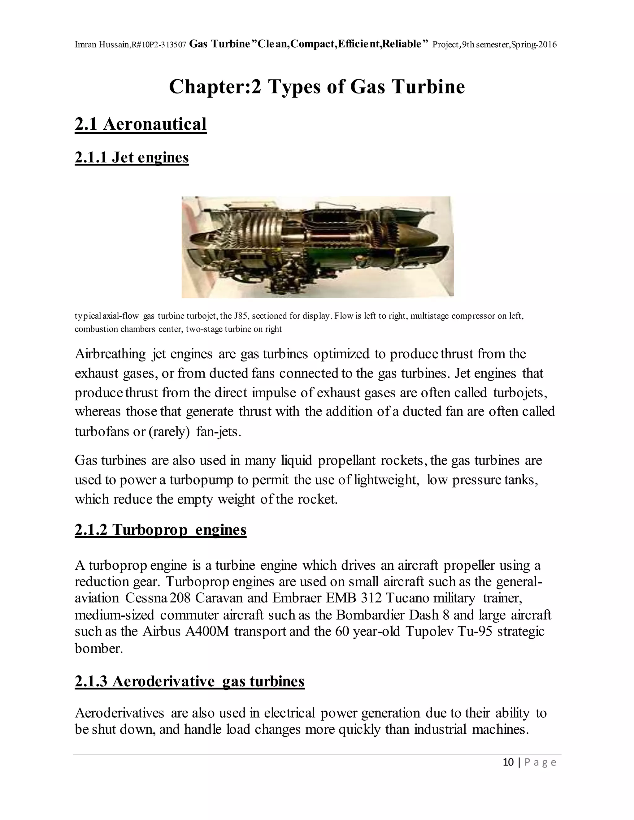 Imran Hussain,R#10P2-313507 Gas Turbine”Clean,Compact,Efficient,Reliable” Project,9th semester,Spring-2016
10 | P a g e
Chapter:2 Types of Gas Turbine
2.1 Aeronautical
2.1.1 Jet engines
typicalaxial-flow gas turbine turbojet, the J85, sectioned for display. Flow is left to right, multistage compressor on left,
combustion chambers center, two-stage turbine on right
Airbreathing jet engines are gas turbines optimized to producethrust from the
exhaust gases, or from ducted fans connected to the gas turbines. Jet engines that
producethrust from the direct impulse of exhaust gases are often called turbojets,
whereas those that generate thrust with the addition of a ducted fan are often called
turbofans or (rarely) fan-jets.
Gas turbines are also used in many liquid propellant rockets, the gas turbines are
used to power a turbopump to permit the use of lightweight, low pressure tanks,
which reduce the empty weight of the rocket.
2.1.2 Turboprop engines
A turboprop engine is a turbine engine which drives an aircraft propeller using a
reduction gear. Turboprop engines are used on small aircraft such as the general-
aviation Cessna208 Caravan and Embraer EMB 312 Tucano military trainer,
medium-sized commuter aircraft such as the Bombardier Dash 8 and large aircraft
such as the Airbus A400M transport and the 60 year-old Tupolev Tu-95 strategic
bomber.
2.1.3 Aeroderivative gas turbines
Aeroderivatives are also used in electrical power generation due to their ability to
be shut down, and handle load changes more quickly than industrial machines.
 