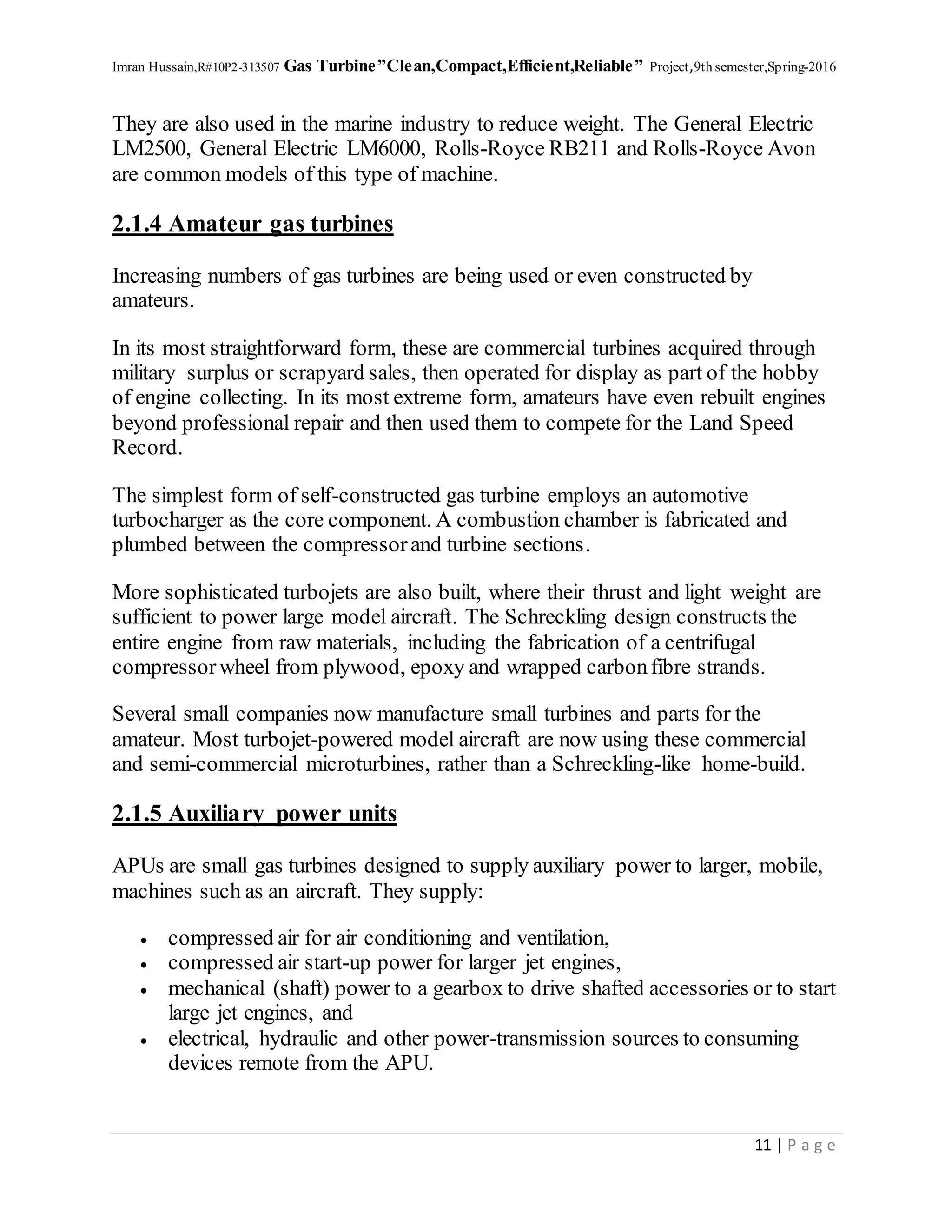 Imran Hussain,R#10P2-313507 Gas Turbine”Clean,Compact,Efficient,Reliable” Project,9th semester,Spring-2016
11 | P a g e
They are also used in the marine industry to reduce weight. The General Electric
LM2500, General Electric LM6000, Rolls-Royce RB211 and Rolls-Royce Avon
are common models of this type of machine.
2.1.4 Amateur gas turbines
Increasing numbers of gas turbines are being used or even constructed by
amateurs.
In its most straightforward form, these are commercial turbines acquired through
military surplus or scrapyard sales, then operated for display as part of the hobby
of engine collecting. In its most extreme form, amateurs have even rebuilt engines
beyond professional repair and then used them to compete for the Land Speed
Record.
The simplest form of self-constructed gas turbine employs an automotive
turbocharger as the core component. A combustion chamber is fabricated and
plumbed between the compressorand turbine sections.
More sophisticated turbojets are also built, where their thrust and light weight are
sufficient to power large model aircraft. The Schreckling design constructs the
entire engine from raw materials, including the fabrication of a centrifugal
compressorwheel from plywood, epoxy and wrapped carbonfibre strands.
Several small companies now manufacture small turbines and parts for the
amateur. Most turbojet-powered model aircraft are now using these commercial
and semi-commercial microturbines, rather than a Schreckling-like home-build.
2.1.5 Auxiliary power units
APUs are small gas turbines designed to supply auxiliary power to larger, mobile,
machines such as an aircraft. They supply:
 compressed air for air conditioning and ventilation,
 compressed air start-up power for larger jet engines,
 mechanical (shaft) power to a gearbox to drive shafted accessories or to start
large jet engines, and
 electrical, hydraulic and other power-transmission sources to consuming
devices remote from the APU.
 
