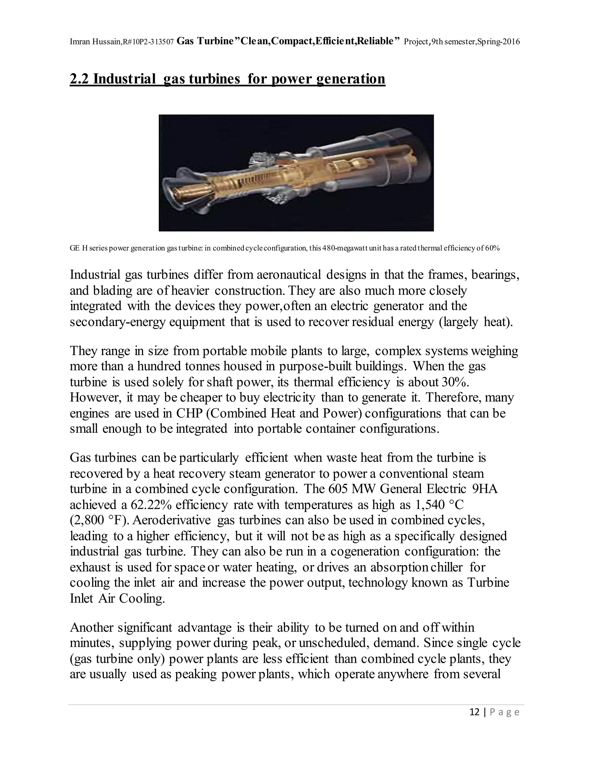 Imran Hussain,R#10P2-313507 Gas Turbine”Clean,Compact,Efficient,Reliable” Project,9th semester,Spring-2016
12 | P a g e
2.2 Industrial gas turbines for power generation
GE H series power generation gas turbine: in combinedcycleconfiguration, this 480-megawatt unit has a ratedthermal efficiencyof 60%
Industrial gas turbines differ from aeronautical designs in that the frames, bearings,
and blading are of heavier construction. They are also much more closely
integrated with the devices they power,often an electric generator and the
secondary-energy equipment that is used to recover residual energy (largely heat).
They range in size from portable mobile plants to large, complex systems weighing
more than a hundred tonnes housed in purpose-built buildings. When the gas
turbine is used solely for shaft power, its thermal efficiency is about 30%.
However, it may be cheaper to buy electricity than to generate it. Therefore, many
engines are used in CHP (Combined Heat and Power) configurations that can be
small enough to be integrated into portable container configurations.
Gas turbines can be particularly efficient when waste heat from the turbine is
recovered by a heat recovery steam generator to power a conventional steam
turbine in a combined cycle configuration. The 605 MW General Electric 9HA
achieved a 62.22% efficiency rate with temperatures as high as 1,540 °C
(2,800 °F). Aeroderivative gas turbines can also be used in combined cycles,
leading to a higher efficiency, but it will not be as high as a specifically designed
industrial gas turbine. They can also be run in a cogeneration configuration: the
exhaust is used for spaceor water heating, or drives an absorptionchiller for
cooling the inlet air and increase the power output, technology known as Turbine
Inlet Air Cooling.
Another significant advantage is their ability to be turned on and off within
minutes, supplying power during peak, or unscheduled, demand. Since single cycle
(gas turbine only) power plants are less efficient than combined cycle plants, they
are usually used as peaking power plants, which operate anywhere from several
 