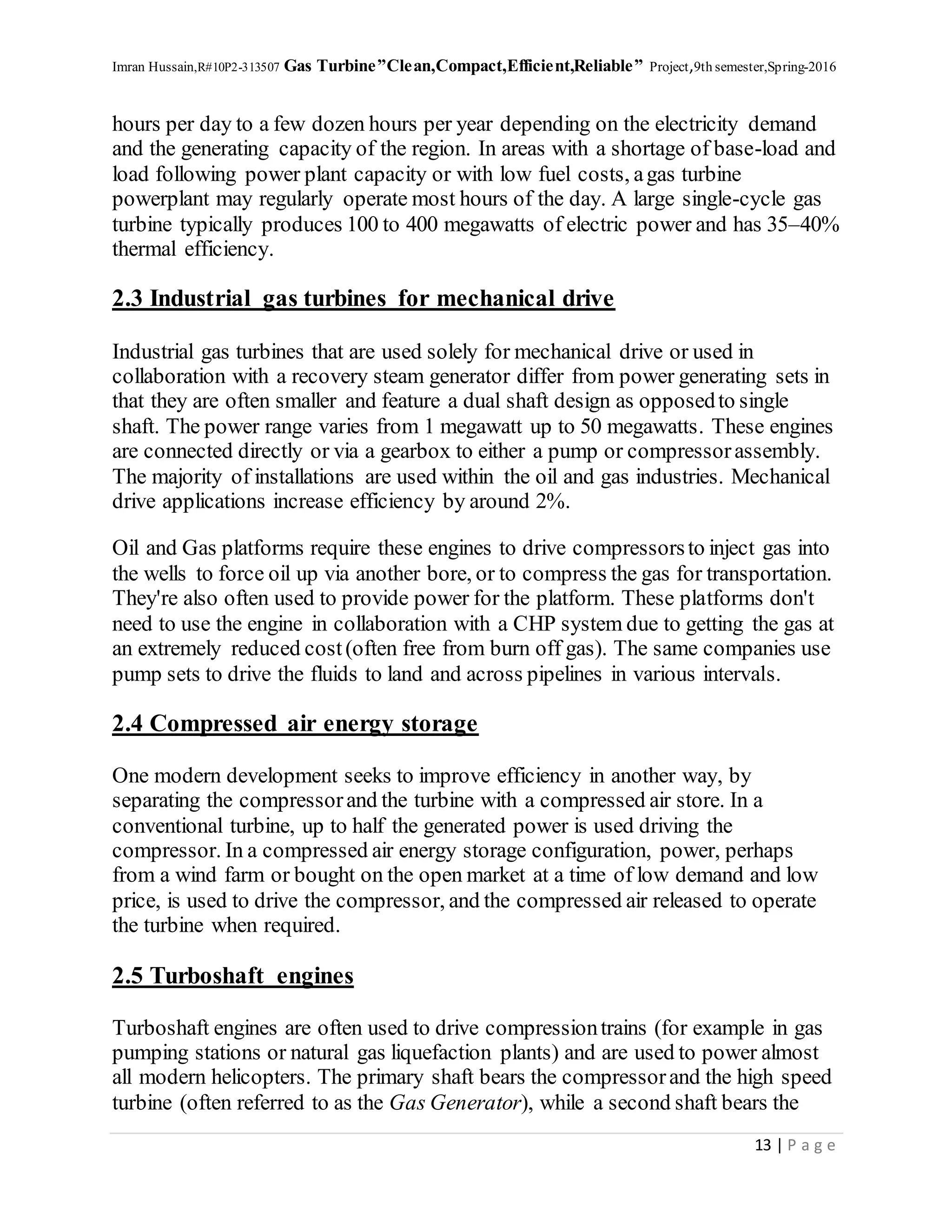 Imran Hussain,R#10P2-313507 Gas Turbine”Clean,Compact,Efficient,Reliable” Project,9th semester,Spring-2016
13 | P a g e
hours per day to a few dozen hours per year depending on the electricity demand
and the generating capacity of the region. In areas with a shortage of base-load and
load following power plant capacity or with low fuel costs, agas turbine
powerplant may regularly operate most hours of the day. A large single-cycle gas
turbine typically produces 100 to 400 megawatts of electric power and has 35–40%
thermal efficiency.
2.3 Industrial gas turbines for mechanical drive
Industrial gas turbines that are used solely for mechanical drive or used in
collaboration with a recovery steam generator differ from power generating sets in
that they are often smaller and feature a dual shaft design as opposedto single
shaft. The power range varies from 1 megawatt up to 50 megawatts. These engines
are connected directly or via a gearbox to either a pump or compressorassembly.
The majority of installations are used within the oil and gas industries. Mechanical
drive applications increase efficiency by around 2%.
Oil and Gas platforms require these engines to drive compressorsto inject gas into
the wells to force oil up via another bore, or to compress the gas for transportation.
They're also often used to provide power for the platform. These platforms don't
need to use the engine in collaboration with a CHP system due to getting the gas at
an extremely reduced cost(often free from burn off gas). The same companies use
pump sets to drive the fluids to land and across pipelines in various intervals.
2.4 Compressed air energy storage
One modern development seeks to improve efficiency in another way, by
separating the compressorand the turbine with a compressed air store. In a
conventional turbine, up to half the generated power is used driving the
compressor. In a compressed air energy storage configuration, power, perhaps
from a wind farm or bought on the open market at a time of low demand and low
price, is used to drive the compressor, and the compressed air released to operate
the turbine when required.
2.5 Turboshaft engines
Turboshaft engines are often used to drive compressiontrains (for example in gas
pumping stations or natural gas liquefaction plants) and are used to power almost
all modern helicopters. The primary shaft bears the compressorand the high speed
turbine (often referred to as the Gas Generator), while a second shaft bears the
 
