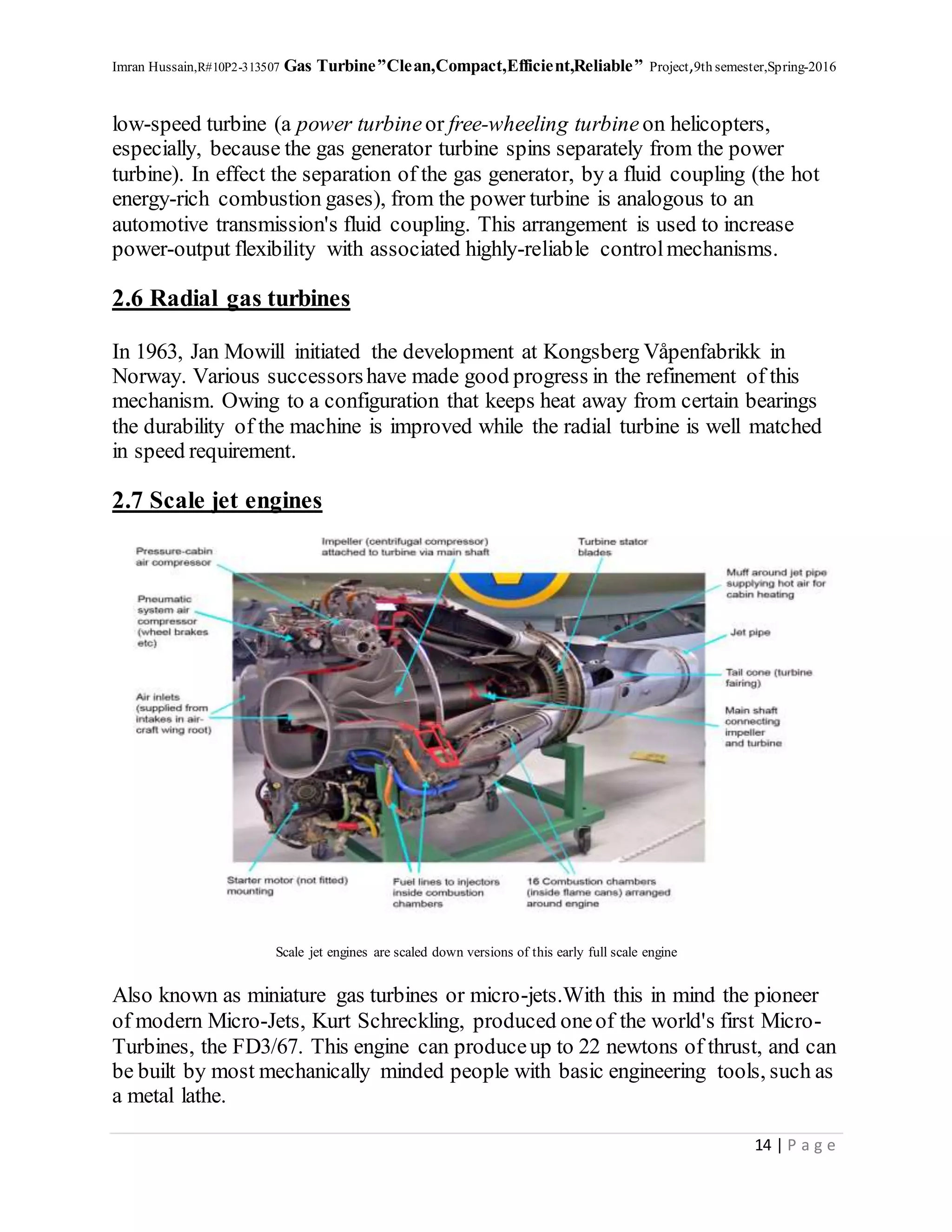 Imran Hussain,R#10P2-313507 Gas Turbine”Clean,Compact,Efficient,Reliable” Project,9th semester,Spring-2016
14 | P a g e
low-speed turbine (a power turbineor free-wheeling turbineon helicopters,
especially, because the gas generator turbine spins separately from the power
turbine). In effect the separation of the gas generator, by a fluid coupling (the hot
energy-rich combustion gases), from the power turbine is analogous to an
automotive transmission's fluid coupling. This arrangement is used to increase
power-output flexibility with associated highly-reliable controlmechanisms.
2.6 Radial gas turbines
In 1963, Jan Mowill initiated the development at Kongsberg Våpenfabrikk in
Norway. Various successorshave made good progress in the refinement of this
mechanism. Owing to a configuration that keeps heat away from certain bearings
the durability of the machine is improved while the radial turbine is well matched
in speed requirement.
2.7 Scale jet engines
Scale jet engines are scaled down versions of this early full scale engine
Also known as miniature gas turbines or micro-jets.With this in mind the pioneer
of modern Micro-Jets, Kurt Schreckling, produced oneof the world's first Micro-
Turbines, the FD3/67. This engine can produceup to 22 newtons of thrust, and can
be built by most mechanically minded people with basic engineering tools, such as
a metal lathe.
 