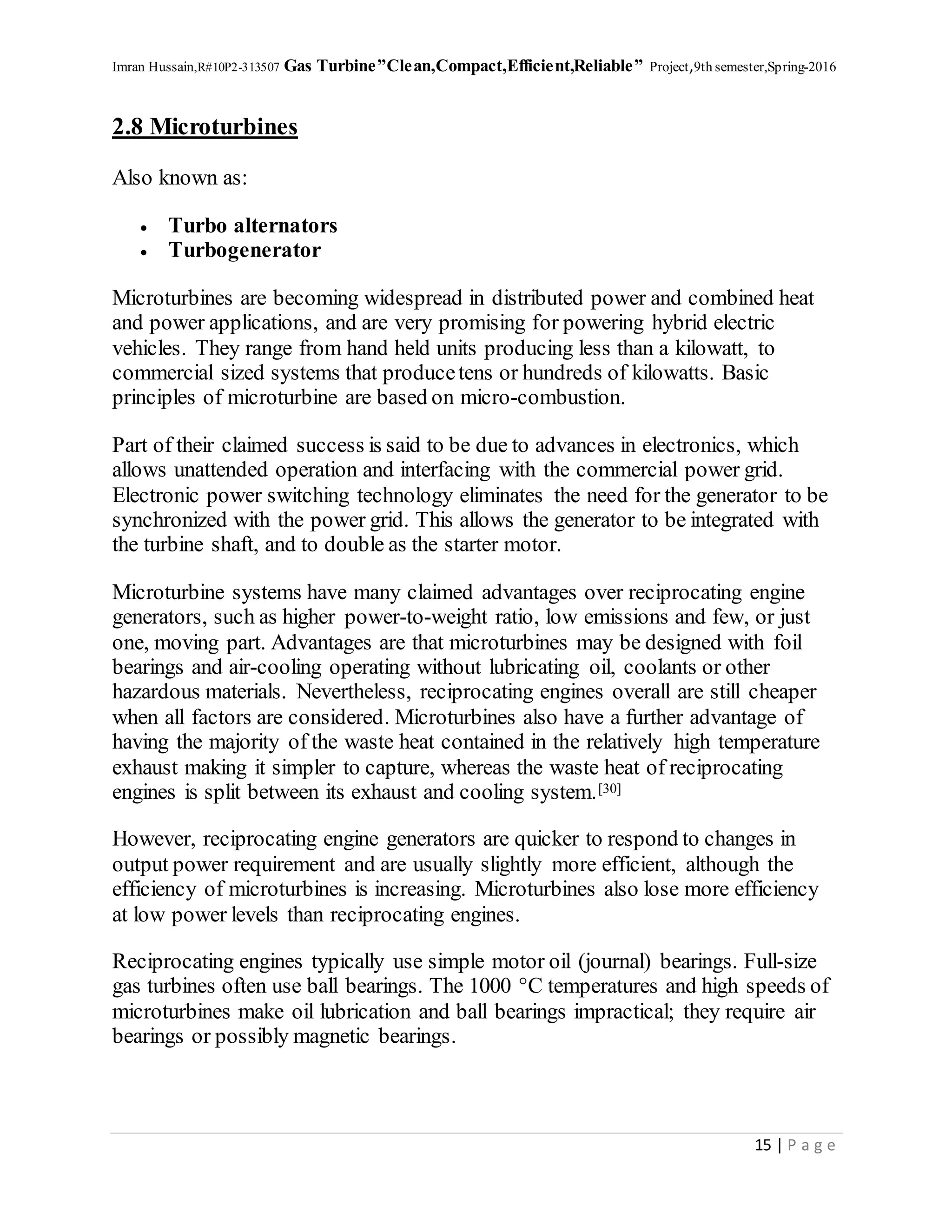 Imran Hussain,R#10P2-313507 Gas Turbine”Clean,Compact,Efficient,Reliable” Project,9th semester,Spring-2016
15 | P a g e
2.8 Microturbines
Also known as:
 Turbo alternators
 Turbogenerator
Microturbines are becoming widespread in distributed power and combined heat
and power applications, and are very promising for powering hybrid electric
vehicles. They range from hand held units producing less than a kilowatt, to
commercial sized systems that producetens or hundreds of kilowatts. Basic
principles of microturbine are based on micro-combustion.
Part of their claimed success is said to be due to advances in electronics, which
allows unattended operation and interfacing with the commercial power grid.
Electronic power switching technology eliminates the need for the generator to be
synchronized with the power grid. This allows the generator to be integrated with
the turbine shaft, and to double as the starter motor.
Microturbine systems have many claimed advantages over reciprocating engine
generators, such as higher power-to-weight ratio, low emissions and few, or just
one, moving part. Advantages are that microturbines may be designed with foil
bearings and air-cooling operating without lubricating oil, coolants or other
hazardous materials. Nevertheless, reciprocating engines overall are still cheaper
when all factors are considered. Microturbines also have a further advantage of
having the majority of the waste heat contained in the relatively high temperature
exhaust making it simpler to capture, whereas the waste heat of reciprocating
engines is split between its exhaust and cooling system.[30]
However, reciprocating engine generators are quicker to respond to changes in
output power requirement and are usually slightly more efficient, although the
efficiency of microturbines is increasing. Microturbines also lose more efficiency
at low power levels than reciprocating engines.
Reciprocating engines typically use simple motor oil (journal) bearings. Full-size
gas turbines often use ball bearings. The 1000 °C temperatures and high speeds of
microturbines make oil lubrication and ball bearings impractical; they require air
bearings or possibly magnetic bearings.
 