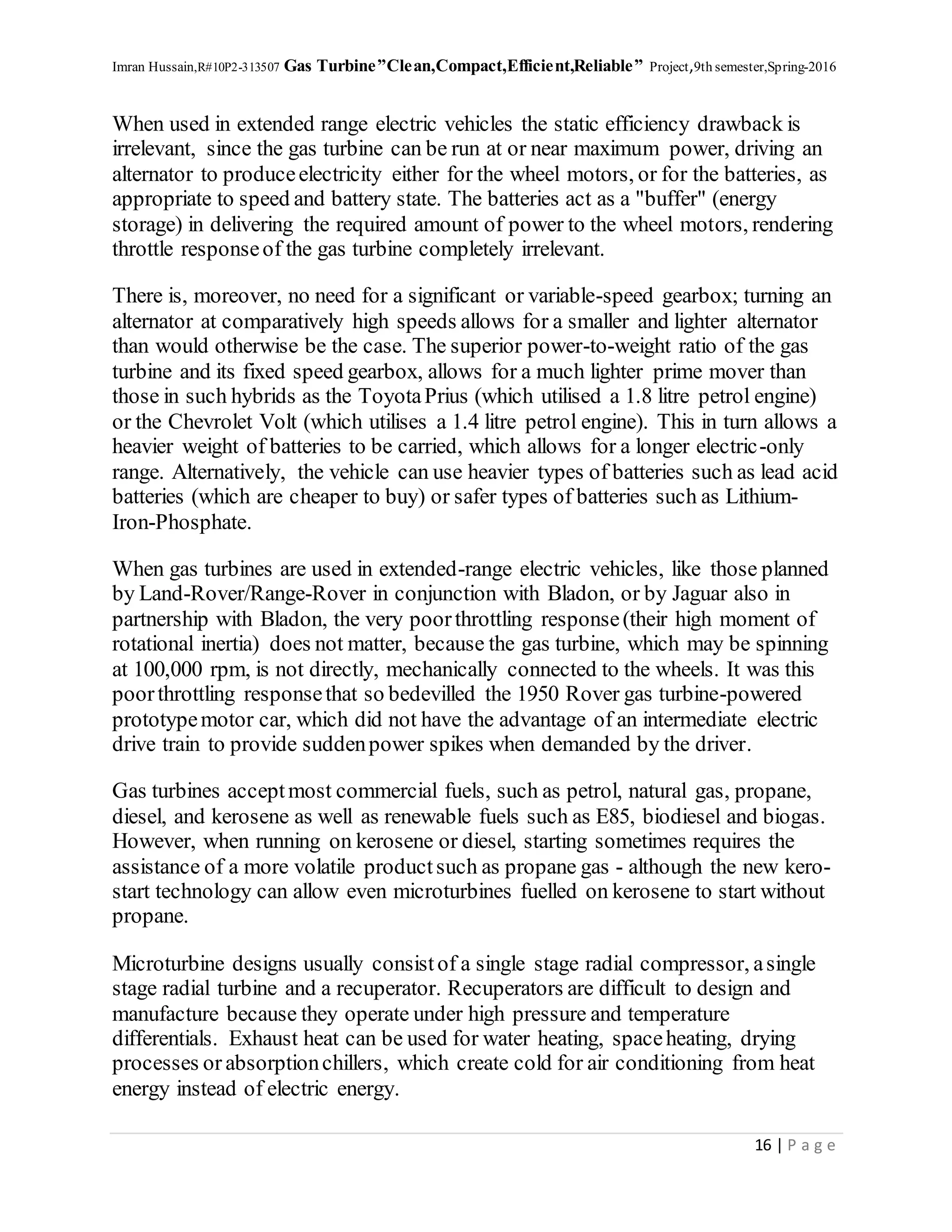 Imran Hussain,R#10P2-313507 Gas Turbine”Clean,Compact,Efficient,Reliable” Project,9th semester,Spring-2016
16 | P a g e
When used in extended range electric vehicles the static efficiency drawback is
irrelevant, since the gas turbine can be run at or near maximum power, driving an
alternator to produceelectricity either for the wheel motors, or for the batteries, as
appropriate to speed and battery state. The batteries act as a "buffer" (energy
storage) in delivering the required amount of power to the wheel motors, rendering
throttle responseof the gas turbine completely irrelevant.
There is, moreover, no need for a significant or variable-speed gearbox; turning an
alternator at comparatively high speeds allows for a smaller and lighter alternator
than would otherwise be the case. The superior power-to-weight ratio of the gas
turbine and its fixed speed gearbox, allows for a much lighter prime mover than
those in such hybrids as the ToyotaPrius (which utilised a 1.8 litre petrol engine)
or the Chevrolet Volt (which utilises a 1.4 litre petrol engine). This in turn allows a
heavier weight of batteries to be carried, which allows for a longer electric-only
range. Alternatively, the vehicle can use heavier types of batteries such as lead acid
batteries (which are cheaper to buy) or safer types of batteries such as Lithium-
Iron-Phosphate.
When gas turbines are used in extended-range electric vehicles, like those planned
by Land-Rover/Range-Rover in conjunction with Bladon, or by Jaguar also in
partnership with Bladon, the very poorthrottling response(their high moment of
rotational inertia) does not matter, because the gas turbine, which may be spinning
at 100,000 rpm, is not directly, mechanically connected to the wheels. It was this
poorthrottling responsethat so bedevilled the 1950 Rover gas turbine-powered
prototypemotor car, which did not have the advantage of an intermediate electric
drive train to provide suddenpower spikes when demanded by the driver.
Gas turbines acceptmost commercial fuels, such as petrol, natural gas, propane,
diesel, and kerosene as well as renewable fuels such as E85, biodiesel and biogas.
However, when running on kerosene or diesel, starting sometimes requires the
assistance of a more volatile productsuch as propane gas - although the new kero-
start technology can allow even microturbines fuelled on kerosene to start without
propane.
Microturbine designs usually consistof a single stage radial compressor, asingle
stage radial turbine and a recuperator. Recuperators are difficult to design and
manufacture because they operate under high pressure and temperature
differentials. Exhaust heat can be used for water heating, spaceheating, drying
processes or absorptionchillers, which create cold for air conditioning from heat
energy instead of electric energy.
 