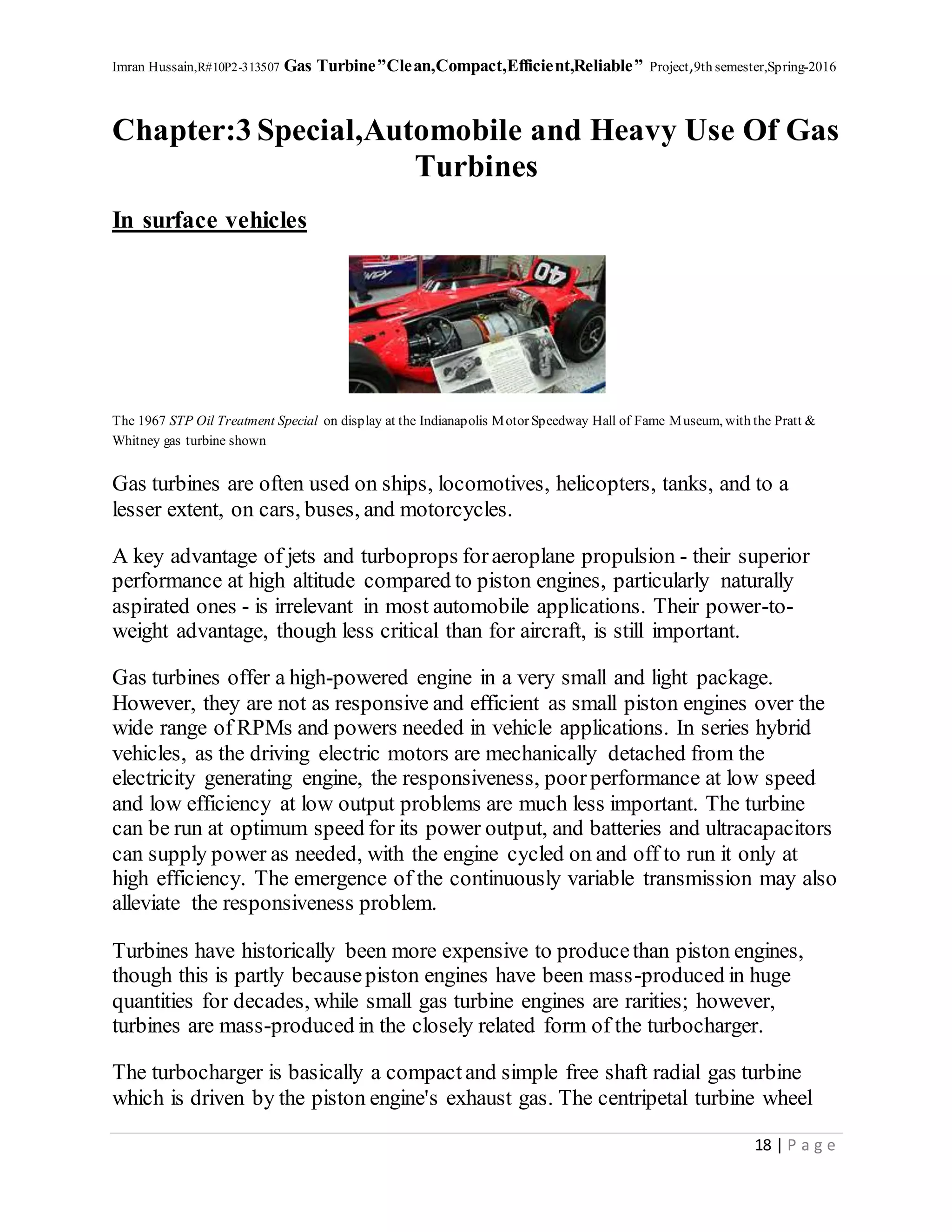 Imran Hussain,R#10P2-313507 Gas Turbine”Clean,Compact,Efficient,Reliable” Project,9th semester,Spring-2016
18 | P a g e
Chapter:3 Special,Automobile and Heavy Use Of Gas
Turbines
In surface vehicles
The 1967 STP Oil Treatment Special on display at the Indianapolis Motor Speedway Hall of Fame Museum, with the Pratt &
Whitney gas turbine shown
Gas turbines are often used on ships, locomotives, helicopters, tanks, and to a
lesser extent, on cars, buses, and motorcycles.
A key advantage of jets and turboprops foraeroplane propulsion - their superior
performance at high altitude compared to piston engines, particularly naturally
aspirated ones - is irrelevant in most automobile applications. Their power-to-
weight advantage, though less critical than for aircraft, is still important.
Gas turbines offer a high-powered engine in a very small and light package.
However, they are not as responsive and efficient as small piston engines over the
wide range of RPMs and powers needed in vehicle applications. In series hybrid
vehicles, as the driving electric motors are mechanically detached from the
electricity generating engine, the responsiveness, poorperformance at low speed
and low efficiency at low output problems are much less important. The turbine
can be run at optimum speed for its power output, and batteries and ultracapacitors
can supply power as needed, with the engine cycled on and off to run it only at
high efficiency. The emergence of the continuously variable transmission may also
alleviate the responsiveness problem.
Turbines have historically been more expensive to producethan piston engines,
though this is partly becausepiston engines have been mass-produced in huge
quantities for decades, while small gas turbine engines are rarities; however,
turbines are mass-produced in the closely related form of the turbocharger.
The turbocharger is basically a compactand simple free shaft radial gas turbine
which is driven by the piston engine's exhaust gas. The centripetal turbine wheel
 