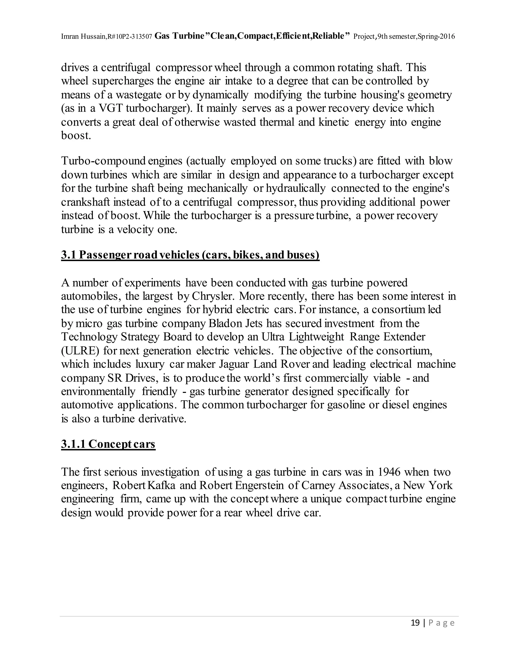 Imran Hussain,R#10P2-313507 Gas Turbine”Clean,Compact,Efficient,Reliable” Project,9th semester,Spring-2016
19 | P a g e
drives a centrifugal compressor wheel through a common rotating shaft. This
wheel supercharges the engine air intake to a degree that can be controlled by
means of a wastegate or by dynamically modifying the turbine housing's geometry
(as in a VGT turbocharger). It mainly serves as a power recovery device which
converts a great deal of otherwise wasted thermal and kinetic energy into engine
boost.
Turbo-compound engines (actually employed on some trucks) are fitted with blow
down turbines which are similar in design and appearance to a turbocharger except
for the turbine shaft being mechanically or hydraulically connected to the engine's
crankshaft instead of to a centrifugal compressor, thus providing additional power
instead of boost. While the turbocharger is a pressureturbine, a power recovery
turbine is a velocity one.
3.1 Passengerroadvehicles (cars, bikes, and buses)
A number of experiments have been conducted with gas turbine powered
automobiles, the largest by Chrysler. More recently, there has been some interest in
the use of turbine engines for hybrid electric cars. For instance, a consortium led
by micro gas turbine company Bladon Jets has secured investment from the
Technology Strategy Board to develop an Ultra Lightweight Range Extender
(ULRE) for next generation electric vehicles. The objective of the consortium,
which includes luxury car maker Jaguar Land Rover and leading electrical machine
company SR Drives, is to producethe world’s first commercially viable - and
environmentally friendly - gas turbine generator designed specifically for
automotive applications. The common turbocharger for gasoline or diesel engines
is also a turbine derivative.
3.1.1 Conceptcars
The first serious investigation of using a gas turbine in cars was in 1946 when two
engineers, RobertKafka and Robert Engerstein of Carney Associates, a New York
engineering firm, came up with the conceptwhere a unique compactturbine engine
design would provide power for a rear wheel drive car.
 