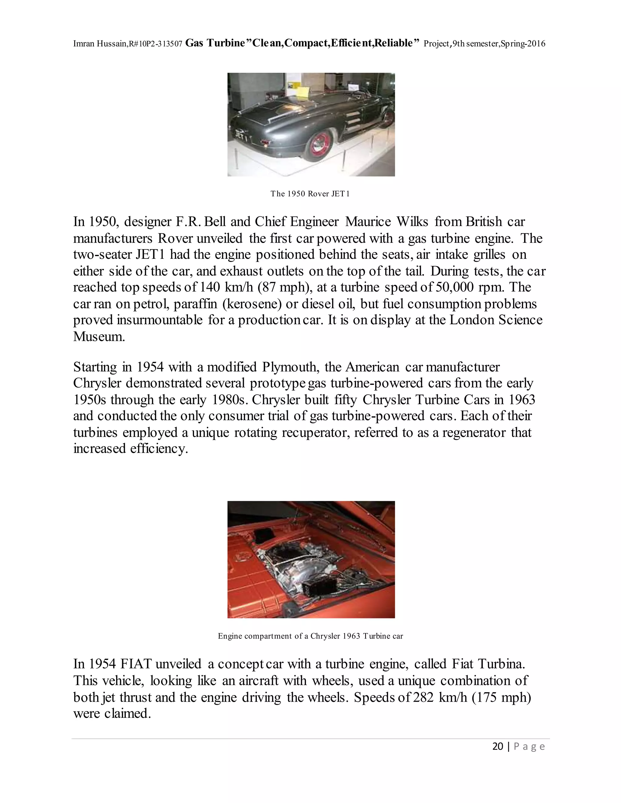 Imran Hussain,R#10P2-313507 Gas Turbine”Clean,Compact,Efficient,Reliable” Project,9th semester,Spring-2016
20 | P a g e
The 1950 Rover JET1
In 1950, designer F.R. Bell and Chief Engineer Maurice Wilks from British car
manufacturers Rover unveiled the first car powered with a gas turbine engine. The
two-seater JET1 had the engine positioned behind the seats, air intake grilles on
either side of the car, and exhaust outlets on the top of the tail. During tests, the car
reached top speeds of 140 km/h (87 mph), at a turbine speed of 50,000 rpm. The
car ran on petrol, paraffin (kerosene) or diesel oil, but fuel consumption problems
proved insurmountable for a productioncar. It is on display at the London Science
Museum.
Starting in 1954 with a modified Plymouth, the American car manufacturer
Chrysler demonstrated several prototypegas turbine-powered cars from the early
1950s through the early 1980s. Chrysler built fifty Chrysler Turbine Cars in 1963
and conducted the only consumer trial of gas turbine-powered cars. Each of their
turbines employed a unique rotating recuperator, referred to as a regenerator that
increased efficiency.
Engine compartment of a Chrysler 1963 Turbine car
In 1954 FIAT unveiled a conceptcar with a turbine engine, called Fiat Turbina.
This vehicle, looking like an aircraft with wheels, used a unique combination of
both jet thrust and the engine driving the wheels. Speeds of 282 km/h (175 mph)
were claimed.
 