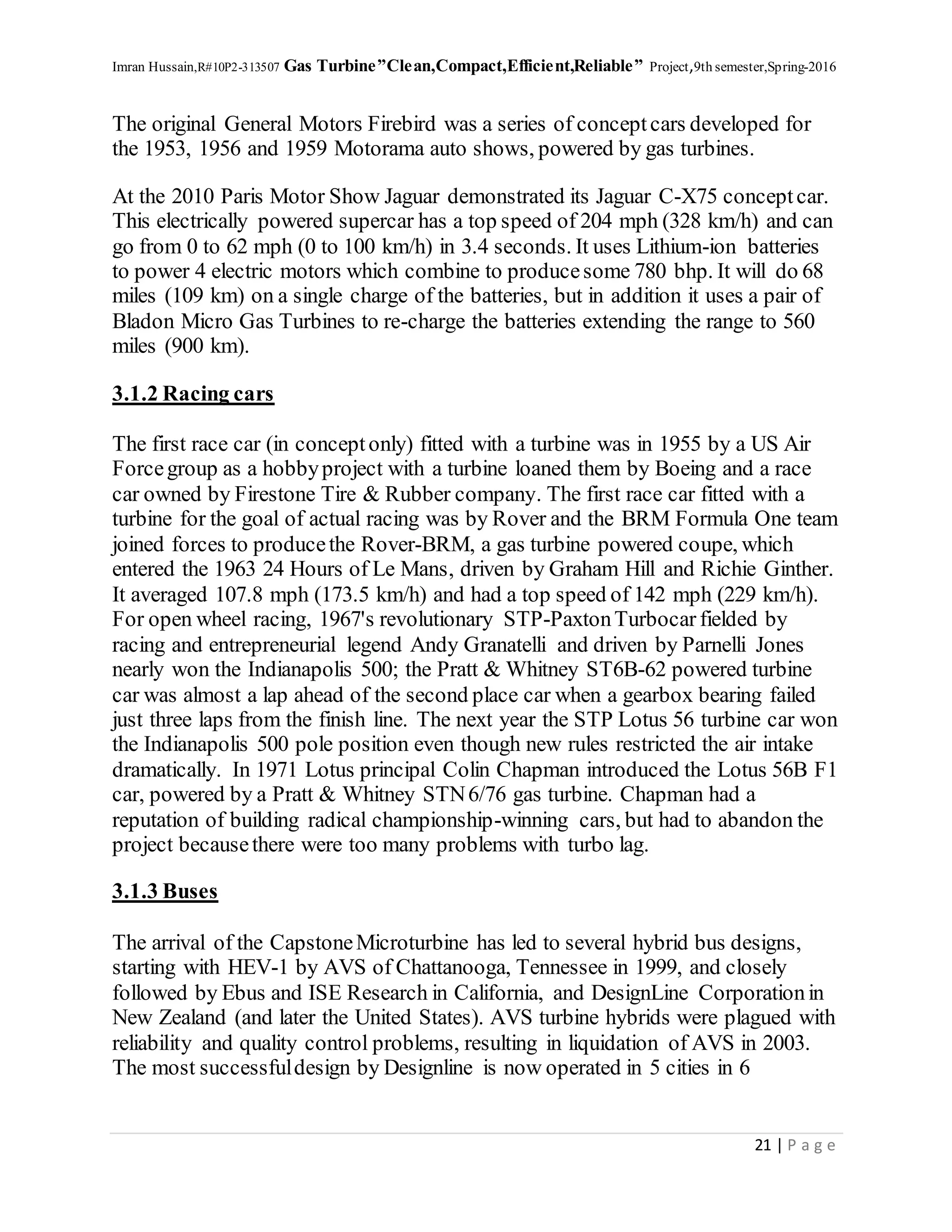 Imran Hussain,R#10P2-313507 Gas Turbine”Clean,Compact,Efficient,Reliable” Project,9th semester,Spring-2016
21 | P a g e
The original General Motors Firebird was a series of conceptcars developed for
the 1953, 1956 and 1959 Motorama auto shows, powered by gas turbines.
At the 2010 Paris Motor Show Jaguar demonstrated its Jaguar C-X75 conceptcar.
This electrically powered supercar has a top speed of 204 mph (328 km/h) and can
go from 0 to 62 mph (0 to 100 km/h) in 3.4 seconds. It uses Lithium-ion batteries
to power 4 electric motors which combine to producesome 780 bhp. It will do 68
miles (109 km) on a single charge of the batteries, but in addition it uses a pair of
Bladon Micro Gas Turbines to re-charge the batteries extending the range to 560
miles (900 km).
3.1.2 Racing cars
The first race car (in conceptonly) fitted with a turbine was in 1955 by a US Air
Forcegroup as a hobbyproject with a turbine loaned them by Boeing and a race
car owned by Firestone Tire & Rubber company. The first race car fitted with a
turbine for the goal of actual racing was by Rover and the BRM Formula One team
joined forces to producethe Rover-BRM, a gas turbine powered coupe, which
entered the 1963 24 Hours of Le Mans, driven by Graham Hill and Richie Ginther.
It averaged 107.8 mph (173.5 km/h) and had a top speed of 142 mph (229 km/h).
For open wheel racing, 1967's revolutionary STP-PaxtonTurbocar fielded by
racing and entrepreneurial legend Andy Granatelli and driven by Parnelli Jones
nearly won the Indianapolis 500; the Pratt & Whitney ST6B-62 powered turbine
car was almost a lap ahead of the second place car when a gearbox bearing failed
just three laps from the finish line. The next year the STP Lotus 56 turbine car won
the Indianapolis 500 pole position even though new rules restricted the air intake
dramatically. In 1971 Lotus principal Colin Chapman introduced the Lotus 56B F1
car, powered by a Pratt & Whitney STN6/76 gas turbine. Chapman had a
reputation of building radical championship-winning cars, but had to abandon the
project becausethere were too many problems with turbo lag.
3.1.3 Buses
The arrival of the CapstoneMicroturbine has led to several hybrid bus designs,
starting with HEV-1 by AVS of Chattanooga, Tennessee in 1999, and closely
followed by Ebus and ISE Research in California, and DesignLine Corporationin
New Zealand (and later the United States). AVS turbine hybrids were plagued with
reliability and quality control problems, resulting in liquidation of AVS in 2003.
The most successfuldesign by Designline is now operated in 5 cities in 6
 
