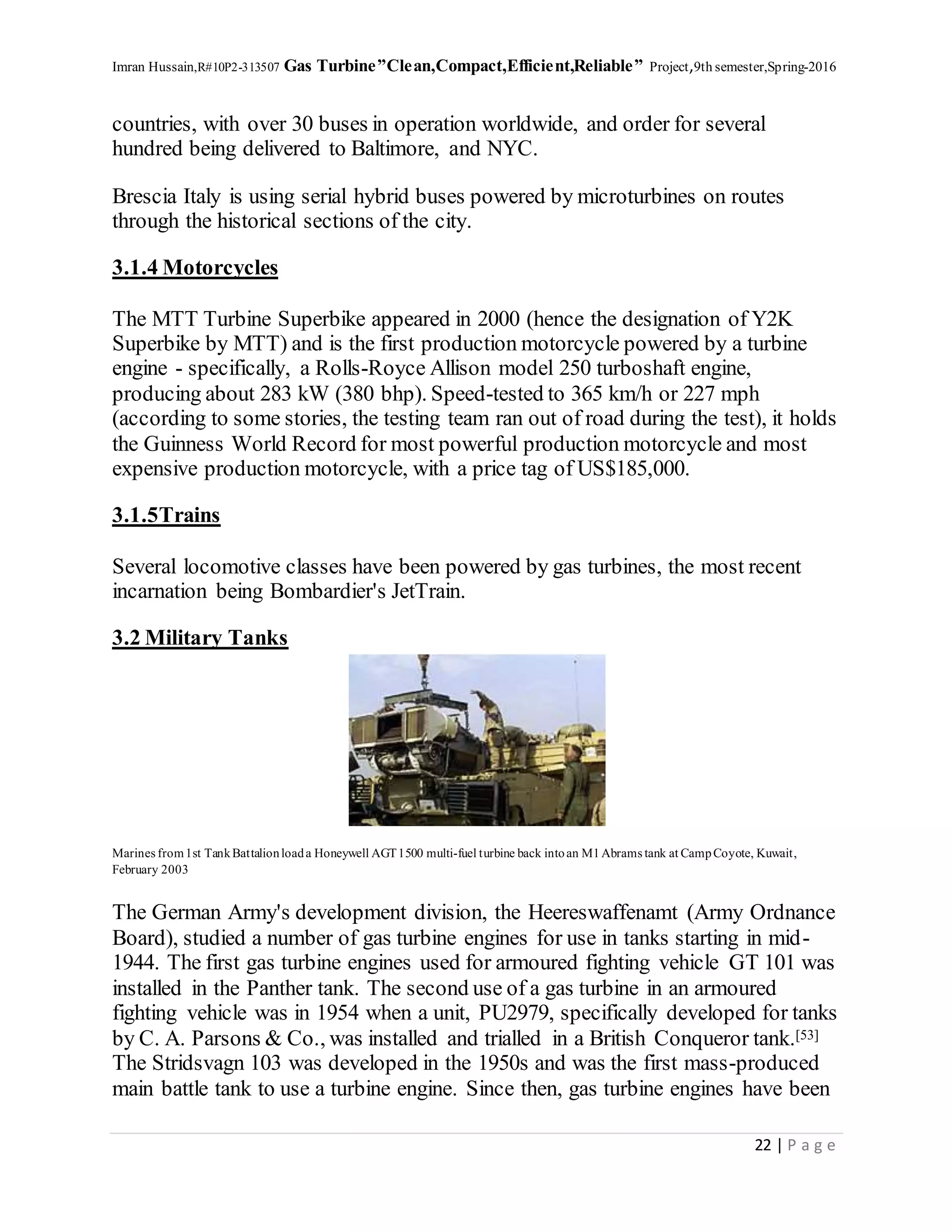 Imran Hussain,R#10P2-313507 Gas Turbine”Clean,Compact,Efficient,Reliable” Project,9th semester,Spring-2016
22 | P a g e
countries, with over 30 buses in operation worldwide, and order for several
hundred being delivered to Baltimore, and NYC.
Brescia Italy is using serial hybrid buses powered by microturbines on routes
through the historical sections of the city.
3.1.4 Motorcycles
The MTT Turbine Superbike appeared in 2000 (hence the designation of Y2K
Superbike by MTT) and is the first production motorcycle powered by a turbine
engine - specifically, a Rolls-Royce Allison model 250 turboshaft engine,
producing about 283 kW (380 bhp). Speed-tested to 365 km/h or 227 mph
(according to some stories, the testing team ran out of road during the test), it holds
the Guinness World Record for most powerful production motorcycle and most
expensive production motorcycle, with a price tag of US$185,000.
3.1.5Trains
Several locomotive classes have been powered by gas turbines, the most recent
incarnation being Bombardier's JetTrain.
3.2 Military Tanks
Marines from1st TankBattalionloada Honeywell AGT1500 multi-fuel turbine back intoan M1Abrams tank at CampCoyote, Kuwait,
February 2003
The German Army's development division, the Heereswaffenamt (Army Ordnance
Board), studied a number of gas turbine engines for use in tanks starting in mid-
1944. The first gas turbine engines used for armoured fighting vehicle GT 101 was
installed in the Panther tank. The second use of a gas turbine in an armoured
fighting vehicle was in 1954 when a unit, PU2979, specifically developed for tanks
by C. A. Parsons & Co., was installed and trialled in a British Conqueror tank.[53]
The Stridsvagn 103 was developed in the 1950s and was the first mass-produced
main battle tank to use a turbine engine. Since then, gas turbine engines have been
 