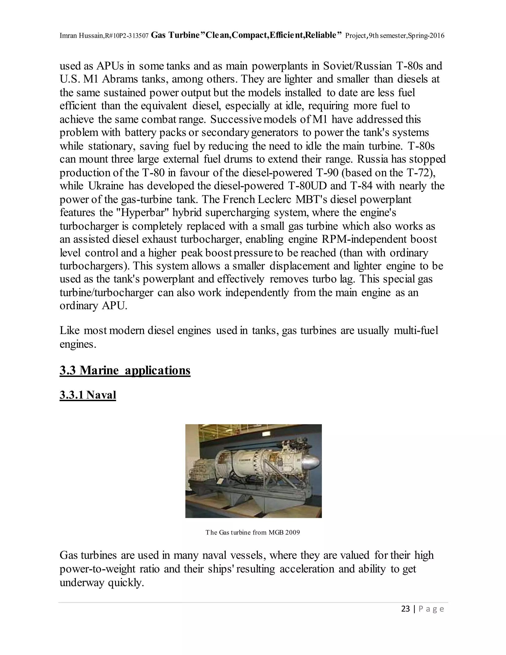 Imran Hussain,R#10P2-313507 Gas Turbine”Clean,Compact,Efficient,Reliable” Project,9th semester,Spring-2016
23 | P a g e
used as APUs in some tanks and as main powerplants in Soviet/Russian T-80s and
U.S. M1 Abrams tanks, among others. They are lighter and smaller than diesels at
the same sustained power output but the models installed to date are less fuel
efficient than the equivalent diesel, especially at idle, requiring more fuel to
achieve the same combat range. Successivemodels of M1 have addressed this
problem with battery packs or secondarygenerators to power the tank's systems
while stationary, saving fuel by reducing the need to idle the main turbine. T-80s
can mount three large external fuel drums to extend their range. Russia has stopped
production of the T-80 in favour of the diesel-powered T-90 (based on the T-72),
while Ukraine has developed the diesel-powered T-80UD and T-84 with nearly the
power of the gas-turbine tank. The French Leclerc MBT's diesel powerplant
features the "Hyperbar" hybrid supercharging system, where the engine's
turbocharger is completely replaced with a small gas turbine which also works as
an assisted diesel exhaust turbocharger, enabling engine RPM-independent boost
level control and a higher peak boostpressureto be reached (than with ordinary
turbochargers). This system allows a smaller displacement and lighter engine to be
used as the tank's powerplant and effectively removes turbo lag. This special gas
turbine/turbocharger can also work independently from the main engine as an
ordinary APU.
Like most modern diesel engines used in tanks, gas turbines are usually multi-fuel
engines.
3.3 Marine applications
3.3.1 Naval
The Gas turbine from MGB 2009
Gas turbines are used in many naval vessels, where they are valued for their high
power-to-weight ratio and their ships' resulting acceleration and ability to get
underway quickly.
 