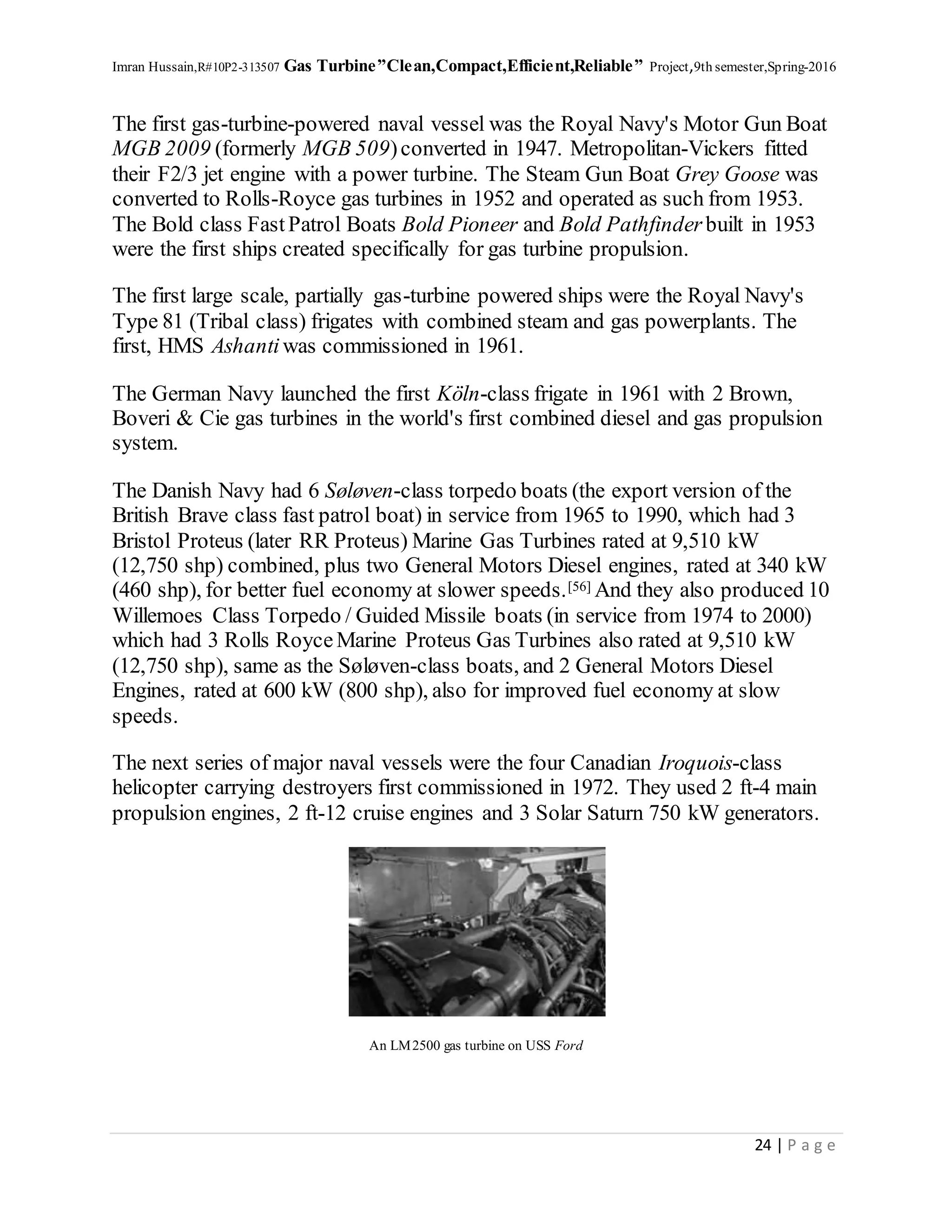 Imran Hussain,R#10P2-313507 Gas Turbine”Clean,Compact,Efficient,Reliable” Project,9th semester,Spring-2016
24 | P a g e
The first gas-turbine-powered naval vessel was the Royal Navy's Motor Gun Boat
MGB 2009 (formerly MGB 509)converted in 1947. Metropolitan-Vickers fitted
their F2/3 jet engine with a power turbine. The Steam Gun Boat Grey Goose was
converted to Rolls-Royce gas turbines in 1952 and operated as such from 1953.
The Bold class FastPatrol Boats Bold Pioneer and Bold Pathfinder built in 1953
were the first ships created specifically for gas turbine propulsion.
The first large scale, partially gas-turbine powered ships were the Royal Navy's
Type 81 (Tribal class) frigates with combined steam and gas powerplants. The
first, HMS Ashantiwas commissioned in 1961.
The German Navy launched the first Köln-class frigate in 1961 with 2 Brown,
Boveri & Cie gas turbines in the world's first combined diesel and gas propulsion
system.
The Danish Navy had 6 Søløven-class torpedo boats (the export version of the
British Brave class fast patrol boat) in service from 1965 to 1990, which had 3
Bristol Proteus (later RR Proteus) Marine Gas Turbines rated at 9,510 kW
(12,750 shp) combined, plus two General Motors Diesel engines, rated at 340 kW
(460 shp), for better fuel economy at slower speeds.[56] And they also produced 10
Willemoes Class Torpedo / Guided Missile boats (in service from 1974 to 2000)
which had 3 Rolls RoyceMarine Proteus Gas Turbines also rated at 9,510 kW
(12,750 shp), same as the Søløven-class boats, and 2 General Motors Diesel
Engines, rated at 600 kW (800 shp), also for improved fuel economy at slow
speeds.
The next series of major naval vessels were the four Canadian Iroquois-class
helicopter carrying destroyers first commissioned in 1972. They used 2 ft-4 main
propulsion engines, 2 ft-12 cruise engines and 3 Solar Saturn 750 kW generators.
An LM2500 gas turbine on USS Ford
 