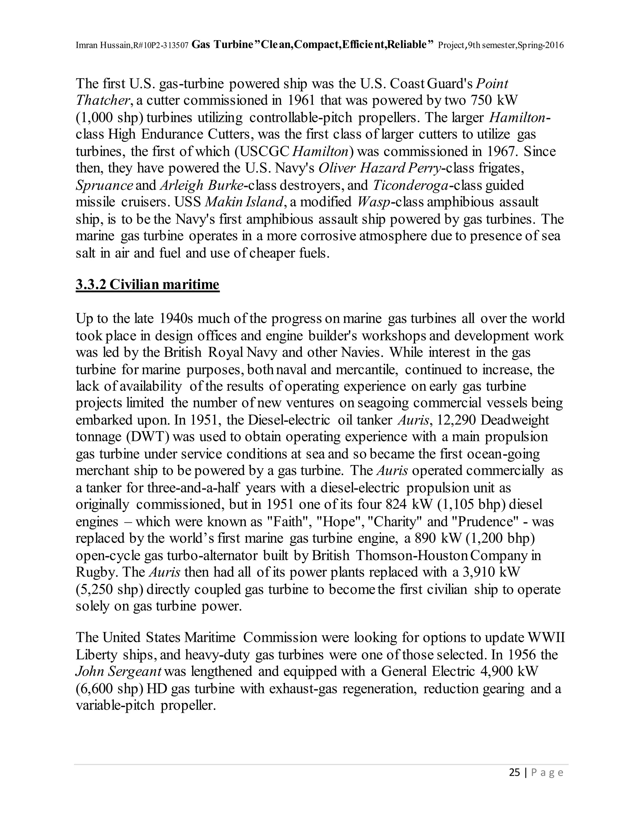 Imran Hussain,R#10P2-313507 Gas Turbine”Clean,Compact,Efficient,Reliable” Project,9th semester,Spring-2016
25 | P a g e
The first U.S. gas-turbine powered ship was the U.S. Coast Guard's Point
Thatcher, a cutter commissioned in 1961 that was powered by two 750 kW
(1,000 shp) turbines utilizing controllable-pitch propellers. The larger Hamilton-
class High Endurance Cutters, was the first class of larger cutters to utilize gas
turbines, the first of which (USCGC Hamilton) was commissioned in 1967. Since
then, they have powered the U.S. Navy's Oliver Hazard Perry-class frigates,
Spruanceand Arleigh Burke-class destroyers, and Ticonderoga-class guided
missile cruisers. USS Makin Island, a modified Wasp-class amphibious assault
ship, is to be the Navy's first amphibious assault ship powered by gas turbines. The
marine gas turbine operates in a more corrosive atmosphere due to presence of sea
salt in air and fuel and use of cheaper fuels.
3.3.2 Civilian maritime
Up to the late 1940s much of the progress on marine gas turbines all over the world
took place in design offices and engine builder's workshops and development work
was led by the British Royal Navy and other Navies. While interest in the gas
turbine for marine purposes, bothnaval and mercantile, continued to increase, the
lack of availability of the results of operating experience on early gas turbine
projects limited the number of new ventures on seagoing commercial vessels being
embarked upon. In 1951, the Diesel-electric oil tanker Auris, 12,290 Deadweight
tonnage (DWT) was used to obtain operating experience with a main propulsion
gas turbine under service conditions at sea and so became the first ocean-going
merchant ship to be powered by a gas turbine. The Auris operated commercially as
a tanker for three-and-a-half years with a diesel-electric propulsion unit as
originally commissioned, but in 1951 one of its four 824 kW (1,105 bhp) diesel
engines – which were known as "Faith", "Hope", "Charity" and "Prudence" - was
replaced by the world’s first marine gas turbine engine, a 890 kW (1,200 bhp)
open-cycle gas turbo-alternator built by British Thomson-HoustonCompany in
Rugby. The Auris then had all of its power plants replaced with a 3,910 kW
(5,250 shp) directly coupled gas turbine to becomethe first civilian ship to operate
solely on gas turbine power.
The United States Maritime Commission were looking for options to update WWII
Liberty ships, and heavy-duty gas turbines were one of those selected. In 1956 the
John Sergeant was lengthened and equipped with a General Electric 4,900 kW
(6,600 shp) HD gas turbine with exhaust-gas regeneration, reduction gearing and a
variable-pitch propeller.
 