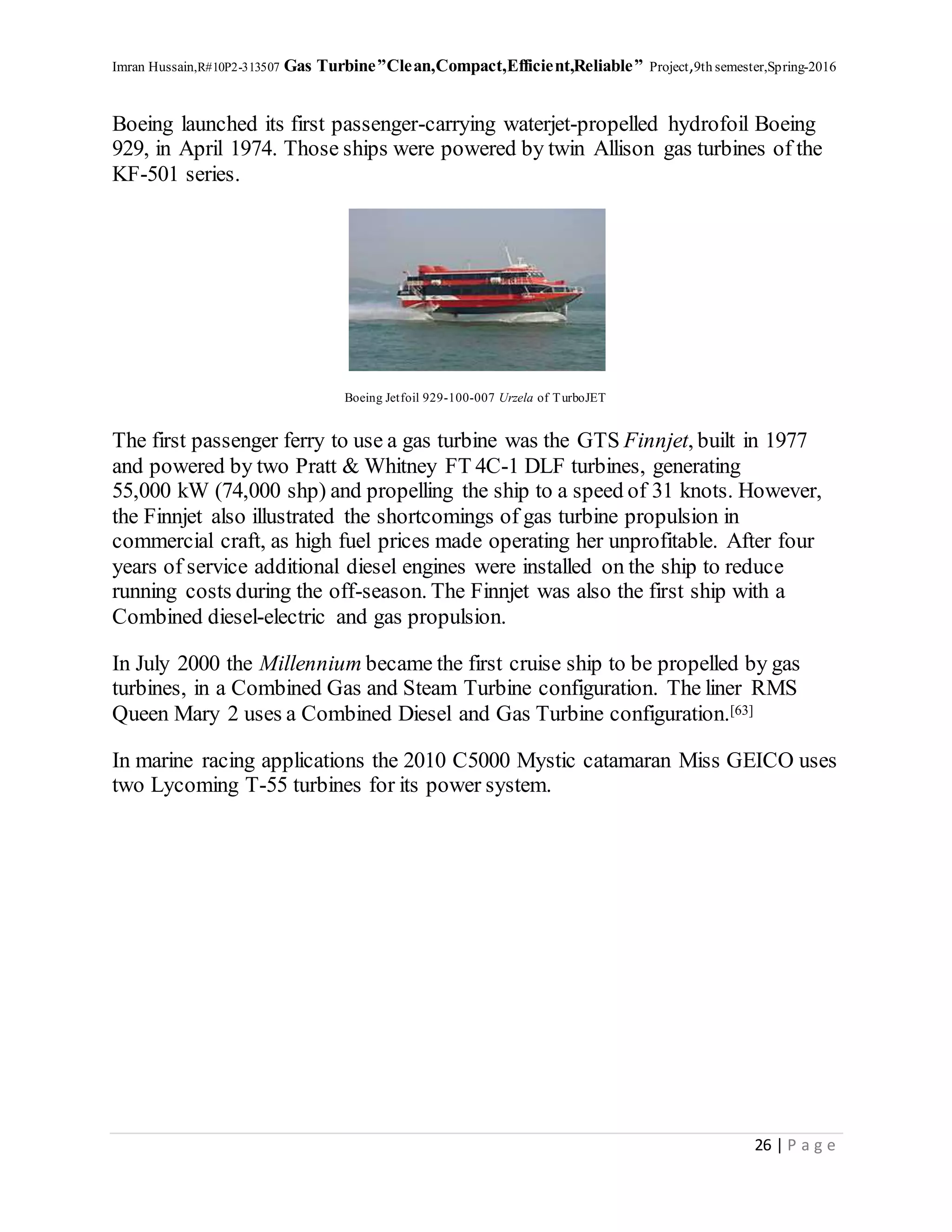 Imran Hussain,R#10P2-313507 Gas Turbine”Clean,Compact,Efficient,Reliable” Project,9th semester,Spring-2016
26 | P a g e
Boeing launched its first passenger-carrying waterjet-propelled hydrofoil Boeing
929, in April 1974. Those ships were powered by twin Allison gas turbines of the
KF-501 series.
Boeing Jetfoil 929-100-007 Urzela of TurboJET
The first passenger ferry to use a gas turbine was the GTS Finnjet, built in 1977
and powered by two Pratt & Whitney FT 4C-1 DLF turbines, generating
55,000 kW (74,000 shp) and propelling the ship to a speed of 31 knots. However,
the Finnjet also illustrated the shortcomings of gas turbine propulsion in
commercial craft, as high fuel prices made operating her unprofitable. After four
years of service additional diesel engines were installed on the ship to reduce
running costs during the off-season. The Finnjet was also the first ship with a
Combined diesel-electric and gas propulsion.
In July 2000 the Millennium became the first cruise ship to be propelled by gas
turbines, in a Combined Gas and Steam Turbine configuration. The liner RMS
Queen Mary 2 uses a Combined Diesel and Gas Turbine configuration.[63]
In marine racing applications the 2010 C5000 Mystic catamaran Miss GEICO uses
two Lycoming T-55 turbines for its power system.
 
